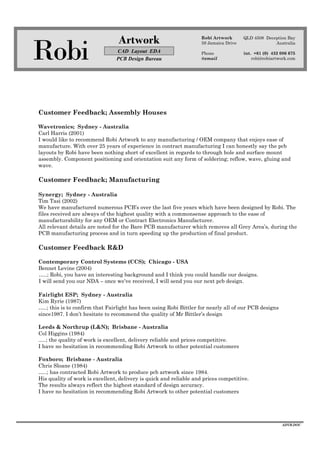 Robi
Artwork
CAD Layout EDA
PCB Design Bureau
Robi Artwork
59 Jamaica Drive
Phone
@email
QLD 4508 Deception Bay
Australia
int. +61 (0) 432 086 675
robi@robiartwork.com
ADVB.DOC
Customer Feedback; Assembly Houses
Wavetronics; Sydney - Australia
Carl Harris (2001)
I would like to recommend Robi Artwork to any manufacturing / OEM company that enjoys ease of
manufacture. With over 25 years of experience in contract manufacturing I can honestly say the pcb
layouts by Robi have been nothing short of excellent in regards to through hole and surface mount
assembly. Component positioning and orientation suit any form of soldering; reflow, wave, gluing and
wave.
Customer Feedback; Manufacturing
Synergy; Sydney - Australia
Tim Tasi (2002)
We have manufactured numerous PCB’s over the last five years which have been designed by Robi. The
files received are always of the highest quality with a commonsense approach to the ease of
manufacturability for any OEM or Contract Electronics Manufacturer.
All relevant details are noted for the Bare PCB manufacturer which removes all Grey Area’s, during the
PCB manufacturing process and in turn speeding up the production of final product.
Customer Feedback R&D
Contemporary Control Systems (CCS); Chicago - USA
Bennet Levine (2004)
…..; Robi, you have an interesting background and I think you could handle our designs.
I will send you our NDA – once we’ve received, I will send you our next pcb design.
Fairlight ESP; Sydney - Australia
Kim Ryrie (1987)
…..; this is to confirm that Fairlight has been using Robi Bittler for nearly all of our PCB designs
since1987. I don’t hesitate to recommend the quality of Mr Bittler’s design
Leeds & Northrup (L&N); Brisbane - Australia
Col Higgins (1984)
.....; the quality of work is excellent, delivery reliable and prices competitive.
I have no hesitation in recommending Robi Artwork to other potential customers
Foxboro; Brisbane - Australia
Chris Sloane (1984)
…..; has contracted Robi Artwork to produce pcb artwork since 1984.
His quality of work is excellent, delivery is quick and reliable and prices competitive.
The results always reflect the highest standard of design accuracy.
I have no hesitation in recommending Robi Artwork to other potential customers
 