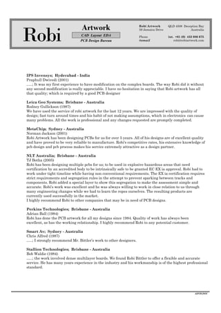 Robi
Artwork
CAD Layout EDA
PCB Design Bureau
Robi Artwork
59 Jamaica Drive
Phone
@email
QLD 4508 Deception Bay
Australia
int. +61 (0) 432 086 675
robi@robiartwork.com
ADVB.DOC
IPS Invensys; Hyderabad - India
Praphull Dwivedi (2001)
…..; It was my first experience to have modification on the complex boards. The way Robi did it without
any second modification is really appreciable. I have no hesitation in saying that Robi artwork has all
that quality; which is required by a good PCB designer
Leica Geo Systems; Brisbane - Australia
Rodney Gullickson (1987)
We have used the service of robi artwork for the last 12 years. We are impressed with the quality of
design; fast turn around times and his habit of not making assumptions, which in electronics can cause
many problems. All the work is professional and any changes requested are promptly completed.
MetaChip; Sydney - Australia
Norman Jackson (2001)
Robi Artwork has been designing PCBs for us for over 5 years. All of his designs are of excellent quality
and have proved to be very reliable to manufacture. Robi's competitive rates, his extensive knowledge of
pcb design and pcb process makes his service extremely attractive as a design partner.
NLT Australia; Brisbane - Australia
TJ Botha (2005)
Robi has been designing multiple pcbs for us; to be used in explosive hazardous areas that need
certification by an accredited body to be intrinsically safe to be granted EC EX ia approval. Robi had to
work under tight timeline while having non conventional requirements. The EX ia certification requires
strict requirements and segregation rules in the attempt to prevent sparking between tracks and
components. Robi added a special layer to show this segregation to make the assessment simple and
accurate. Robi's work was excellent and he was always willing to work in close relation to us through
many engineering changes while we had to learn the ropes ourselves. The resulting products are
currently used successfully in the market.
I highly recommend Robi to other companies that may be in need of PCB designs.
Perkins Technologies; Brisbane - Australia
Adrian Ball (1984)
Robi has done the PCB artwork for all my designs since 1984. Quality of work has always been
excellent, as has the working relationship. I highly recommend Robi to any potential customer.
Smart Av; Sydney - Australia
Chris Alfred (1987)
…..; I strongly recommend Mr. Bittler’s work to other designers.
Stallion Technologies; Brisbane - Australia
Bob Waldie (1984)
…..; the work involved dense multilayer boards. We found Robi Bittler to offer a flexible and accurate
service. He has many years experience in the industry and his workmanship is of the highest professional
standard.
 