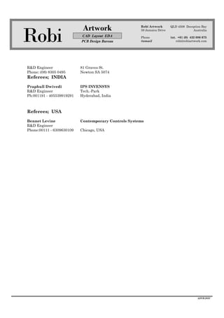 Robi
Artwork
CAD Layout EDA
PCB Design Bureau
Robi Artwork
59 Jamaica Drive
Phone
@email
QLD 4508 Deception Bay
Australia
int. +61 (0) 432 086 675
robi@robiartwork.com
ADVB.DOC
R&D Engineer 81 Graves St.
Phone: (08) 8305 0495 Newton SA 5074
Referees; INDIA
Praphull Dwivedi IPS INVENSYS
R&D Engineer Tech.-Park
Ph:001191 - 405539919291 Hyderabad, India
Referees; USA
Bennet Levine Contemporary Controls Systems
R&D Engineer
Phone:00111 - 6309630109 Chicago, USA
 