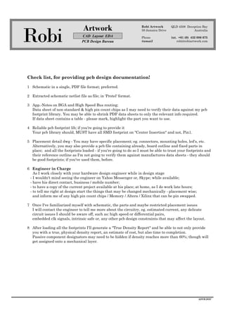 Robi
Artwork
CAD Layout EDA
PCB Design Bureau
Robi Artwork
59 Jamaica Drive
Phone
@email
QLD 4508 Deception Bay
Australia
int. +61 (0) 432 086 675
robi@robiartwork.com
ADVB.DOC
Check list, for providing pcb design documentation!
1 Schematic in a single, PDF file format; preferred.
2 Extracted schematic netlist file as file; in 'Protel' format.
3 App.-Notes on BGA and High Speed Bus routing;
Data sheet of non standard & high pin count chips as I may need to verify their data against my pcb
footprint library. You may be able to shrink PDF data sheets to only the relevant info required.
If data sheet contains a table - please mark, highlight the part you want to use.
4 Reliable pcb footprint lib; if you're going to provide it
Your pcb library should, MUST have all SMD footprint on "Center Insertion" and not, Pin1.
5 Placement detail dwg - You may have specific placement; eg. connectors, mounting holes, led's, etc.
Alternatively, you may also provide a pcb file containing already, board outline and fixed parts in
place; and all the footprints loaded - if you're going to do so I must be able to trust your footprints and
their reference outline as I'm not going to verify them against manufactures data sheets - they should
be good footprints; if you've used them, before.
6 Engineer in Charge
As I work closely with your hardware design engineer while in design stage
- I wouldn't mind seeing the engineer on Yahoo Messenger or, Skype; while available;
- have his direct contact, business / mobile number;
- to have a copy of the current project available at his place; at home, as I do work late hours;
- to tell me right at design start the things that may be changed mechanically - placement wise;
and inform me of any high pin count chips / Memory / Altera / Xilinx that can be pin swapped.
7 Once I've familiarized myself with schematic, the parts and maybe restricted placement issues
I will contact the engineer to tell me more about the circuitry, eg. estimated current, any delicate
circuit issues I should be aware off, such as: high speed or differential pairs,
embedded clk signals, intrinsic safe or, any other pcb design constraints that may affect the layout.
8 After loading all the footprints I'll generate a "True Density Report" and be able to not only provide
you with a true, physical density report, an estimate of cost, but also time to completion.
Passive component designators may need to be hidden if density reaches more than 60%; though will
get assigned onto a mechanical layer.
 