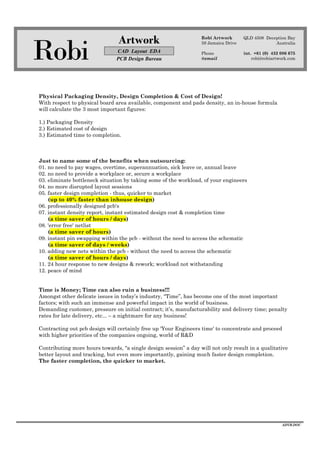 Robi
Artwork
CAD Layout EDA
PCB Design Bureau
Robi Artwork
59 Jamaica Drive
Phone
@email
QLD 4508 Deception Bay
Australia
int. +61 (0) 432 086 675
robi@robiartwork.com
ADVB.DOC
Physical Packaging Density, Design Completion & Cost of Design!
With respect to physical board area available, component and pads density, an in-house formula
will calculate the 3 most important figures:
1.) Packaging Density
2.) Estimated cost of design
3.) Estimated time to completion.
Just to name some of the benefits when outsourcing:
01. no need to pay wages, overtime, superannuation, sick leave or, annual leave
02. no need to provide a workplace or, secure a workplace
03. eliminate bottleneck situation by taking some of the workload, of your engineers
04. no more disrupted layout sessions
05. faster design completion - thus, quicker to market
(up to 40% faster than inhouse design)
06. professionally designed pcb's
07. instant density report, instant estimated design cost & completion time
(a time saver of hours / days)
08. 'error free' netlist
(a time saver of hours)
09. instant pin swapping within the pcb - without the need to access the schematic
(a time saver of days / weeks)
10. adding new nets within the pcb - without the need to access the schematic
(a time saver of hours / days)
11. 24 hour response to new designs & rework; workload not withstanding
12. peace of mind
Time is Money; Time can also ruin a business!!!
Amongst other delicate issues in today’s industry, “Time”, has become one of the most important
factors; with such an immense and powerful impact in the world of business.
Demanding customer, pressure on initial contract; it’s, manufacturability and delivery time; penalty
rates for late delivery, etc... – a nightmare for any business!
Contracting out pcb design will certainly free up 'Your Engineers time' to concentrate and proceed
with higher priorities of the companies ongoing, world of R&D
Contributing more hours towards, “a single design session” a day will not only result in a qualitative
better layout and tracking, but even more importantly, gaining much faster design completion.
The faster completion, the quicker to market.
 