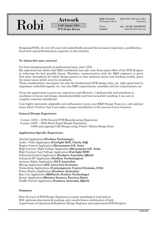 Robi
Artwork
CAD Layout EDA
PCB Design Bureau
Robi Artwork
59 Jamaica Drive
Phone
@email
QLD 4508 Deception Bay
Australia
int. +61 (0) 432 086 675
robi@robiartwork.com
ADVB.DOC
Designing PCB’s, for over 30 years will undoubtedly present the necessary experience, qualification,
know-how and professionalism expected, in this industry.
To whom this may concern!
I’ve been designing boards on professional basis, since 1978.
My experience has shown that R&D satisfaction has only come from major effort of the PCB designer
in achieving the best possible layout. Therefore, communication with the R&D engineers is given
first place throughout the whole design process so that optimum layout and tracking results, given
the many issues which must be considered.
These considerations encompass not only the fundamental PCB design rules, eg: high speed and /or
impedance controlled signals, etc.; but also EMC requirements, assembly and test requirements, etc.
Given the opportunity to prove my experience and efficiency, I shall provide and contribute to
excellence in layout and design, manufacturability and time-to-market resulting, I am sure in
complete customer satisfaction.
I am highly motivated, adaptable and enthusiastic to join your R&D Design Team on a sub contract
basis; where I believe that I can make a unique contribution to the success of your business.
General Design Experience
3 years, (1972 – 1976) General PCB Manufacturing Experience
6 years, (1978 – 1984) Hand Taped Design Experience
(1985 and ongoing) CAD Design using, Protel / Altium Design Suite
Application Specific Experience
Aircraft Application (Perkins Technology)
Audio / Video Application (Fairlight ESP, Clarity EQ)
Engine Control Application (Heinzmann S.E. Asia)
High Current / High Voltage Application (Heinzmann S.E. Asia)
High Current / Low Voltage Application (Fairlight ESP)
Industrial Control Application (Foxboro Australia, QRail)
Industrial PC Application (Stallion Technologies)
Intrinsic Safety Application (NLT Australia)
Mining Application (AIT, Leica Geo Systems)
Networking Applications (Contemporary Control Systems, USA)
Power Station Application (Foxboro Australia)
Race Car Application (MSEtech, Perkins Technology)
Sensor Application (Monitor Sensors, Environ Data)
Traffic Control Application (Foxboro Australia, QRail)
Summary
Over 30 years of PCB Design Experience is quite something to look back to.
Still, optimum placement & tracking, only results from a combination of both -
A good team of experienced Hardware Design Engineer and experienced PCB Designer.
 