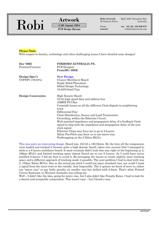 Robi
Artwork
CAD Layout EDA
PCB Design Bureau
Robi Artwork
59 Jamaica Drive
Phone
@email
QLD 4508 Deception Bay
Australia
int. +61 (0) 432 086 675
robi@robiartwork.com
ADVB.DOC
Please Note:
With respect to density, technology and other challenging issues I have detailed some designs!
Dec ‘2005 FOXBORO AUSTRALIA P/L
Position/Contract PCB Designer
Protel98 / 99SE
Design Spec’s New Design
COPEPC (79.84%) 6 Layer Multilayer Board
Single Sided Placement
6/6mil Design Technology
19.30/9.84mil Vias
Design Constraints High Density Board
32 bit high speed data and address bus
33MHZ PCI Bus
Crosstalk Issues on all the different Clock Signals to neighboring
track
Differential Pair
Clock Distribution, Source and Load Termination
Grounding, within the Ethernet Circuit.
Well matched impedance and propagation delay of a feedback Clock
signal to chip with the impedance and propagation delay of the true
clock signal.
Ethernet Chips may force me to go to 8 Layers
Xilinx Pin-Pitch may force us to use micro-vias.
PinSwapping on the 2 Xilinx BGA’s
This was quite an interesting design. Board size, 233.35 x 160.02mm. By the time all the components
were loaded and tracked it became quite a high density board; taken into account that I managed to
stick to a 6 layers multilayer board. It most certainly didn’t look that way right at the beginning as 2,
160pin BGA’s and limited tracking space almost forced me to use 8 Layers. As I could have never
justified 8 layers, I did my best to avoid it. Re-arranging the layout to create slightly more tracking
space and a different approach of tracking made it possible. The next problem I had to deal with was
2, 100pin Xilinx BGA’s. Due to the actual pin pitch I could not place standard vias, nor could I track
a signal from the inner rows to the outside. Just Impossible. The 2 options we knew of were to, either
use “micro vias” or pay hefty penalty on smaller vias but drilled with 0.2mm. That’s what Printed
Circuit Eastcoast, in Western Australia was telling me.
Well – I didn’t like the idea, going for micro vias, but I also didn’t like Penalty Rates. I had to look for
a decent and acceptable compromise. This wasn’t easy – but I found a way.
 