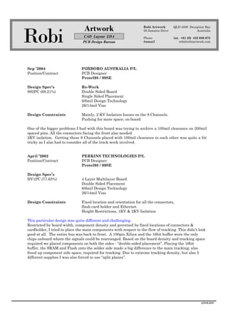Robi
Artwork
CAD Layout EDA
PCB Design Bureau
Robi Artwork
59 Jamaica Drive
Phone
@email
QLD 4508 Deception Bay
Australia
int. +61 (0) 432 086 675
robi@robiartwork.com
ADVB.DOC
Sep ’2004 FOXBORO AUSTRALIA P/L
Position/Contract PCB Designer
Protel98 / 99SE
Design Spec’s Re-Work
8S2PC (68.21%) Double Sided Board
Single Sided Placement
6/6mil Design Technology
26/14mil Vias
Design Constraints Mainly, 2 KV Isolation Issues on the 8 Channels.
Pushing for more space; on board
One of the bigger problems I had with this board was trying to archive a 100mil clearance on 200mil
spaced pins. All the connectors facing the front also needed
2KV isolation. Getting these 8 Channels placed with 100mil clearance to each other was quite a bit
tricky as I also had to consider all of the track work involved.
April ’2002 PERKINS TECHNOLOGIES P/L
Position/Contract PCB Designer
Protel98 / 99SE
Design Spec’s
DV1PC (77.63%) 4 Layer Multilayer Board
Double Sided Placement
6/6mil Design Technology
26/14mil Vias
Design Constraints Fixed location and orientation for all the connectors,
flash card holder and Ethernet.
Height Restrictions, 1KV & 2KV Isolation
This particular design was quite different and challenging.
Restricted by board width, component density and governed by fixed locations of connectors &
cardholder, I tried to place the main components with respect to the flow of tracking. This didn’t look
good at all. The entire bus was back to front. A 100pin Xilinx and the 16bit buffer were the only
chips onboard where the signals could be rearranged. Based on the board density and tracking space
required we placed components on both the sides - “double-sided placement”. Placing the 16bit
buffer, the SRAM and Flash onto the solder side made a big difference to the main tracking; also
freed up component side space, required for tracking. Due to extreme tracking density, but also 5
different supplies I was also forced to use “split planes”.
 