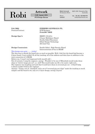 Robi
Artwork
CAD Layout EDA
PCB Design Bureau
Robi Artwork
59 Jamaica Drive
Phone
@email
QLD 4508 Deception Bay
Australia
int. +61 (0) 432 086 675
robi@robiartwork.com
ADVB.DOC
Feb ‘2002 FOXBORO AUSTRALIA P/L
Position/Contract PCB Designer
Protel98 / 99SE
Design Spec’s BRBPC (79.84%)
6 Layer Multilayer Board
Double Sided Placement
6/6mil Design Technology
26/14mil Vias
Design Constraints Double Sided - High Density Board
Interconnection of bus to SRAM
This design was quite ……; tricky!
The idea was to shrink the board size as much as possible. Well, I did; but the board had become a
6 layer board. I just couldn’t fit all the tracking; all of the address and data lines in addition to the
inter-connection of 4 SRAM.
Believe me, I wasn’t real impressed with myself; still –
Out of curiosity I rang the engineer, saying – Wouldn’t it be nice if Mitsubishi would make these
chips in “mirror image pin out”, as well! This would make my life a lot easier; right now..
The engineer was laughing and said that I could have them in reversed pin out – if that’ll help.
I almost couldn’t believe the engineer.
Anyway - Using a set of, “standard” and a set of “reversed pin-out chips” made the tracking so much
simpler and the board to be; only of a 4 layer design; saving 2 layers!
 