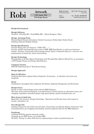 Robi
Artwork
CAD Layout EDA
PCB Design Bureau
Robi Artwork
59 Jamaica Drive
Phone
@email
QLD 4508 Deception Bay
Australia
int. +61 (0) 432 086 675
robi@robiartwork.com
ADVB.DOC
Design Environment
Design Software
Protel2.8 - Protel98_SP3 - Protel99SE_SP6 – Altium Designer, ADxx
Design Assisting Tools
Physical Board Density Calculation; Netlist Conversion; Netlist Split; Netlist Check
PinSwap; PinLock; PinEdit; PinLog
Design Specifications
General design rules are based on " ANSI / IPC - ... ",
but also, specific board specifications such as VME, IBM Type Boards, as well as environment
related - Aviation, intrinsically safe & mining related Spec's; Component Data etc., and your own
requirements on board size, layout and tracking.
Design Technology
Through-Hole or Surface Mount Technology with Through Hole, Blind or Buried Via, in accordance
to IPC-Design Classes and Design Specifications.
Computer System
WIN XP-Professional & 21” Dual Screen Setup.
Design Approach
Data Verification
Verifying data sheets against library footprints. If necessary, re-calculate and create new
footprints.
Netist
Checking for, Incomplete Nets, Duplicate Net Names, Duplicate Designators and file format.
Design Issues
Trying, to solve critical design issues with the R&D Engineer.
This may involve general schematic or pc-board issues, critical circuitry or, placement issues, pin-
swapping, impedance controlled signals, high speed signals, specific tracking issues, etc.
More Issues to look into
Board Size, No of Layers, Design-Technology - Placement and Overlay Issue with respect to
density- calculation; etc.
New Design File
Loading components and netlist into pcb editor. Generating, true Density Report. Commence with
actual placement, pin swapping and tracking. Interim inspection files for the R&D Engineer.
Finalizing
Verifying PCB File against schematic netlist.
Cleaning up any DRC Issues, yet another DRC.
NC Drill - Trying, to reduce drill sizes by compromising to reduce manufacturing cost.
 