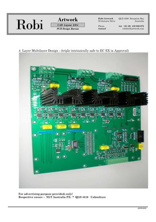 Robi
Artwork
CAD Layout EDA
PCB Design Bureau
Robi Artwork
59 Jamaica Drive
Phone
@email
QLD 4508 Deception Bay
Australia
int. +61 (0) 432 086 675
robi@robiartwork.com
ADVB.DOC
4 Layer Multilayer Design - (triple intrinsically safe to EC EX ia Approval)
For advertising purpose provided; only!
Respective owner – NLT Australia P/L * QLD 4510 Caboolture
 