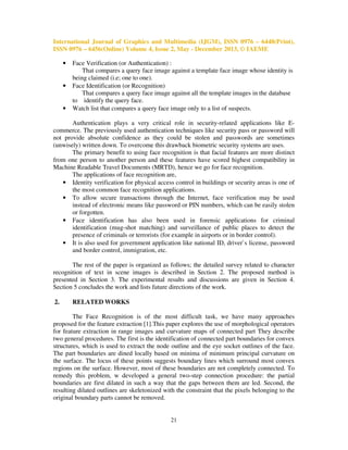 International Journal of Graphics and Multimedia (IJGM), ISSN 0976 – 6448(Print),
ISSN 0976 – 6456(Online) Volume 4, Issue 2, May - December 2013, © IAEME
•

•

•

Face Verification (or Authentication) :
That compares a query face image against a template face image whose identity is
being claimed (i.e; one to one).
Face Identification (or Recognition)
That compares a query face image against all the template images in the database
to identify the query face.
Watch list that compares a query face image only to a list of suspects.

Authentication plays a very critical role in security-related applications like Ecommerce. The previously used authentication techniques like security pass or password will
not provide absolute confidence as they could be stolen and passwords are sometimes
(unwisely) written down. To overcome this drawback biometric security systems are uses.
The primary benefit to using face recognition is that facial features are more distinct
from one person to another person and these features have scored highest compatibility in
Machine Readable Travel Documents (MRTD), hence we go for face recognition.
The applications of face recognition are,
• Identity verification for physical access control in buildings or security areas is one of
the most common face recognition applications.
• To allow secure transactions through the Internet, face verification may be used
instead of electronic means like password or PIN numbers, which can be easily stolen
or forgotten.
• Face identification has also been used in forensic applications for criminal
identification (mug-shot matching) and surveillance of public places to detect the
presence of criminals or terrorists (for example in airports or in border control).
• It is also used for government application like national ID, driver`s license, password
and border control, immigration, etc.
The rest of the paper is organized as follows; the detailed survey related to character
recognition of text in scene images is described in Section 2. The proposed method is
presented in Section 3. The experimental results and discussions are given in Section 4.
Section 5 concludes the work and lists future directions of the work.
2.

RELATED WORKS

The Face Recognition is of the most difficult task, we have many approaches
proposed for the feature extraction [1].This paper explores the use of morphological operators
for feature extraction in range images and curvature maps of connected part They describe
two general procedures. The first is the identification of connected part boundaries for convex
structures, which is used to extract the node outline and the eye socket outlines of the face.
The part boundaries are dined locally based on minima of minimum principal curvature on
the surface. The locus of these points suggests boundary lines which surround most convex
regions on the surface. However, most of these boundaries are not completely connected. To
remedy this problem, w developed a general two-step connection procedure: the partial
boundaries are first dilated in such a way that the gaps between them are led. Second, the
resulting dilated outlines are skeletonized with the constraint that the pixels belonging to the
original boundary parts cannot be removed.

21

 