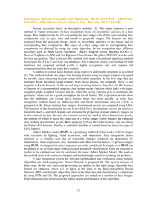 International Journal of Graphics and Multimedia (IJGM), ISSN 0976 – 6448(Print),
ISSN 0976 – 6456(Online) Volume 4, Issue 2, May - December 2013, © IAEME
Feature extraction based on descriptive statistics [2]. This paper proposes a new
method of feature extraction for face recognition based on descriptive statistics of a face
image. This method works by first converting the face image with all the corresponding face
components such as eyes, nose and mouth to grayscale images. The features are then
extracted from the grayscale image, based on descriptive statistics of the image and its
corresponding face components. The edges of a face image and its corresponding face
components are detected by using the canny algorithm. In the recognition step, different
classifiers such as Multi Layer Perception (MLP), Support Vector Machine (SVM), kNearest Neighbors (k-NN) and Pair Opposite Class-Nearest Neighbor (POC-NN) can be used
for face recognition. They evaluated this method with more conventional eigenface method
based upon the AT & T and Yale face databases. The evaluation clearly confirm that for both
databases our proposed method yields a higher recognition rate and requires led
computational time than the eigen face method.
A method to extract facial features using improved deformable templates is described
[3]. This method include two steps, first locating features using rectangle templates designed
by myself; them, extracting features using deformable templates. In the first step, they get
rectangle block including facial features from facial images, the rectangle block is our
template to locate features. In the second step extracting features, they describe the features
of interest by a parameterized template, they design energy function which links with edges,
weighted grads, weighted variance and etc, when the energy function gets its minimum, the
parameter values can be a good description for facial feature. The experiment results show
that this arithmetic can extract facial feature better and more quickly. A novel face
recognition method based on Gabor-wavelet and linear discriminate analysis (LDA) is
proposed in [4]. Given training face images, discriminant vectors are computed using LDA.
The function of the discriminant vectors is two-fold. First, discriminant vectors are used as a
transform matrix, and LDA features are extracted by projecting original intensity images on
to discriminant vectors. Second, discriminant vectors are used to select disrciminant pixels,
the number of which is much less than that of a whole image. Gabor features are extracted
only on these discriminant pixels. Then, applying LDA on the Gabor features, one can obtain
the Gabor-LDA features. Finally, a combined classifier is formed based on these two types of
LDA features.
Hidden Markov model (HMM) is a promising method [5] that works well for images
with variations in lighting, facial expression, and orientation. Face recognition draws
attention as a complex task due to noticeable changes produced on appearance by
illumination, facial expression, size, orientation and other external factors. To process images
using HMM, the temporal or space sequences ate to be considered. In simple term HMM can
be defined as set of finite states with associated probability distributions. Only the outcome is
visible to the external user not the and hence the name Hidden Markov Model. The work in
the method deals with various techniques and methodologies used for resolving the problem.
A face recognition system for personal identification and verification using Genetic
Algorithm and Back-propagation Neural Network is proposed [6]. The system consists of
three steps. At the very outset pre-processing are applied on the input image. Secondly face
feature are extracted, which will be taken as the input of the Back-propagation Neural
Network (BPN) and Genetic Algorithm (GA) in the third step and classification is carried out
by using BPN and GA. The proposed approaches are tasted on a number of face images.
Experimental results demonstrate the higher degree performance of this algorithm.

22

 