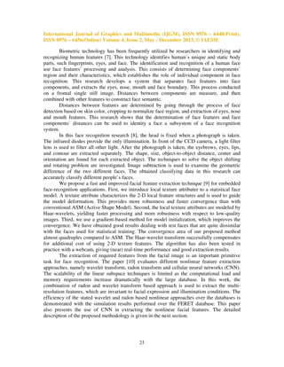 International Journal of Graphics and Multimedia (IJGM), ISSN 0976 – 6448(Print),
ISSN 0976 – 6456(Online) Volume 4, Issue 2, May - December 2013, © IAEME
Biometric technology has been frequently utilized be researchers in identifying and
recognizing human features [7]. This technology identifies human`s unique and static body
parts, such fingerprints, eyes, and face. The identification and recognition of a human face
use face features` processing and analysis. This consists of determining face components`
region and their characteristics, which establishes the role of individual component in face
recognition. This research develops a system that separates face features into face
components, and extracts the eyes, nose, mouth and face boundary. This process conducted
on a frontal single still image. Distances between components are measure, and then
combined with other features to construct face semantic.
Distances between features are determined by going through the process of face
detection based on skin color, cropping to normalize face region, and extraction of eyes, nose
and mouth features. This research shows that the determination of face features and face
components` distances can be used to identity a face a subsystem of a face recognition
system.
In this face recognition research [8], the head is fixed when a photograph is taken.
The infrared diodes provide the only illumination. In front of the CCD camera, a light filter
lens is used to filter all other light. After the photograph is taken, the eyebrows, eyes, lips,
and contour are extracted separately. The shape, size, object-to-object distance, center and
orientation are found for each extracted object. The techniques to solve the object shifting
and rotating problem are investigated. Image subtraction is used to examine the geometric
difference of the two different faces. The obtained classifying data in this research can
accurately classify different people`s faces.
We propose a fast and improved facial feature extraction technique [9] for embedded
face-recognition applications. First, we introduce local texture attributer to a statistical face
model. A texture attribute characterizes the 2-D local feature structures and is used to guide
the model deformation. This provides more robustness and faster convergence than with
conventional ASM (Active Shape Model). Second, the local texture attributes are modeled by
Haar-wavelets, yielding faster processing and more robustness with respect to low-quality
images. Third, we use a gradient-based method for model initialization, which improves the
convergence. We have obtained good results dealing with test faces that are quite dissimilar
with the faces used for statistical training. The convergence area of our proposed method
almost quadruples compared to ASM. The Haar-wavelet transform successfully compensates
for additional cost of using 2-D texture features. The algorithm has also been tested in
practice with a webcam, giving (near) real-time performance and good extraction results.
The extraction of required features from the facial image is an important primitive
task for face recognition. The paper [10] evaluates different nonlinear feature extraction
approaches, namely wavelet transform, radon transform and cellular neural networks (CNN).
The scalability of the linear subspace techniques is limited as the computational load and
memory requirements increase dramatically with the large database. In this work, the
combination of radon and wavelet transform based approach is used to extract the multiresolution features, which are invariant to facial expression and illumination conditions. The
efficiency of the stated wavelet and radon based nonlinear approaches over the databases is
demonstrated with the simulation results performed over the FERET database. This paper
also presents the use of CNN in extracting the nonlinear facial features. The detailed
description of the proposed methodology is given in the next section.

23

 
