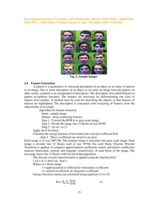International Journal of Graphics and Multimedia (IJGM), ISSN 0976 – 6448(Print),
ISSN 0976 – 6456(Online) Volume 4, Issue 2, May - December 2013, © IAEME

Fig .2. Sample Images
3.4

Feature Extraction
A pattern is a quantitative or structural description of an object or an entity of interest
in an image. One or more descriptors of an object or an entity an image from the pattern. In
other words, a pattern is an arrangement of descriptors. The descriptors also called features in
pattern recognition literature. The features are necessary for differentiating one class of
objects from another. A method must be used for describing the objects so that features of
interest are highlighted. The description is concerned with extracting of features from the
object/entity of an image.
Algorithm for feature extraction
Input : sample image
Output : Array containing features
Step 1 : Convert the RGB in to gray-scale image
Step 2 : Divide the image into 12 blocks of size 50*60
Step 3 : for i=1 to 12
Apply dwt2 for block
Calculate the energy function of horizontal and vertical co-efficient End.
Step 4 : These co-efficient are stored in an array.
Each image is of size 200*180. The original image is converted into gray scale image. Each
image is divided into 12 blocks each of size 50*60. For each block, Discrete Wavelet
Transform is applied. It computes approximation coefficients matrix and details coefficients
matrices (horizontal, vertical, and diagonal, respectively), of each block of the image. The
next page shows the 12 blocks with first level decomposition.
The discrete wavelet transformation is applied using the function dwt2
[ a h v d ] = dwt2 (m, `haar`);
Where m = block image
a = approximation co-efficient,h= horizontal co-efficient
v= vertical co-efficient, d= diagonal co-efficient
Energy functions (mean) are calculated using equations (1) to (2):
(1)

25

 