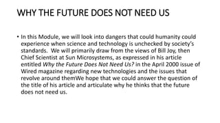 WHY THE FUTURE DOES NOT NEED US
• In this Module, we will look into dangers that could humanity could
experience when science and technology is unchecked by society’s
standards. We will primarily draw from the views of Bill Joy, then
Chief Scientist at Sun Microsystems, as expressed in his article
entitled Why the Future Does Not Need Us? in the April 2000 issue of
Wired magazine regarding new technologies and the issues that
revolve around themWe hope that we could answer the question of
the title of his article and articulate why he thinks that the future
does not need us.
 