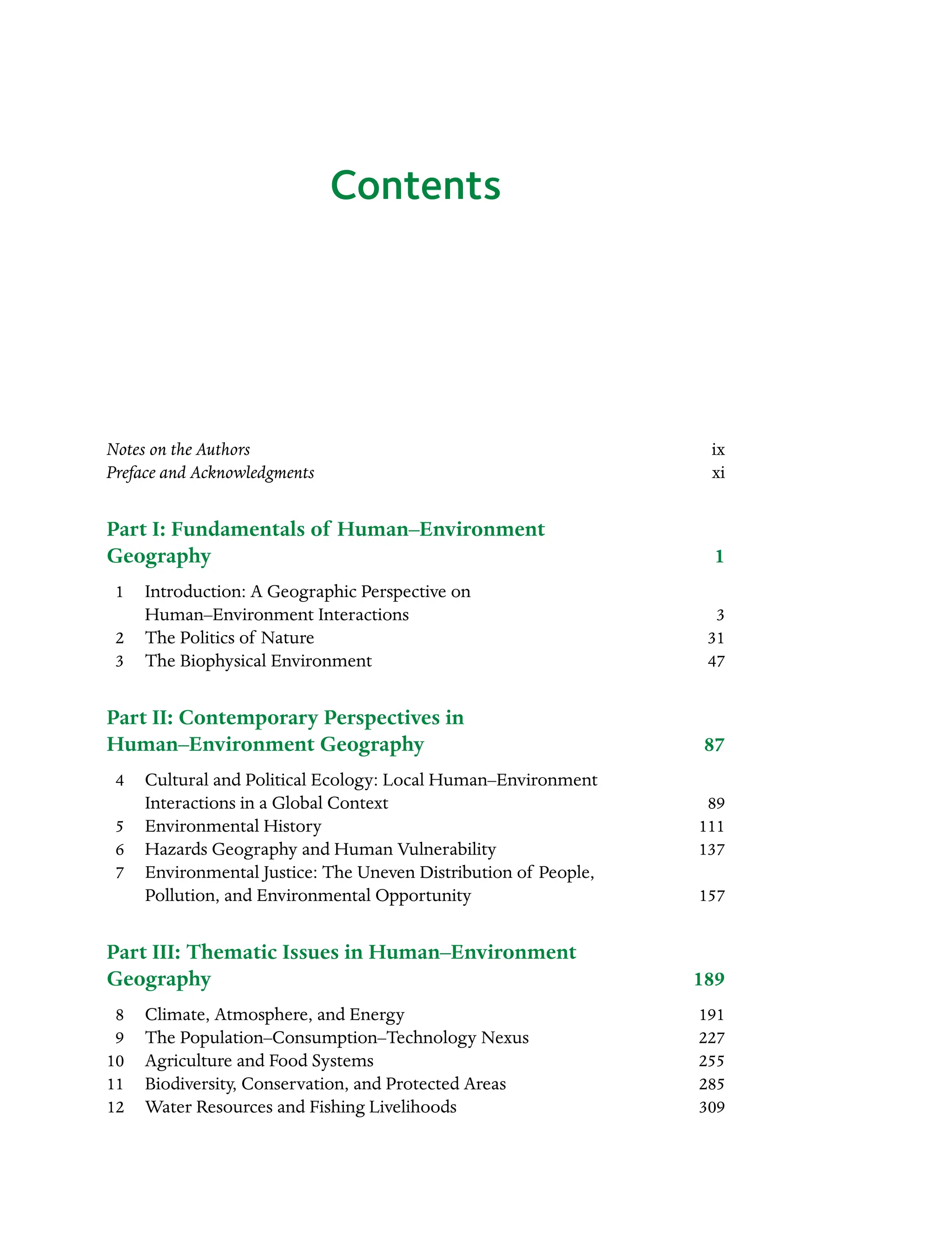 Contents
Notes on the Authors ix
Preface and Acknowledgmentsxi
Part I: Fundamentals of Human–Environment
Geography1
â•⁄ 1 Introduction: A Geographic Perspective on
Human–Environment Interactions 3
â•⁄ 2 The Politics of Nature 31
â•⁄ 3 The Biophysical Environment 47
Part II: Contemporary Perspectives in
Human–Environment Geography 87
â•⁄ 4 Cultural and Political Ecology: Local Human–Environment
Interactions in a Global Context 89
â•⁄ 5 Environmental History 111
â•⁄ 6 Hazards Geography and Human Vulnerability 137
â•⁄ 7 Environmental Justice: The Uneven Distribution of People,
Pollution, and Environmental Opportunity 157
Part III: Thematic Issues in Human–Environment
Geography189
â•⁄ 8 Climate, Atmosphere, and Energy 191
â•⁄ 9 The Population–Consumption–Technology Nexus 227
10 Agriculture and Food Systems 255
11 Biodiversity, Conservation, and Protected Areas 285
12 Water Resources and Fishing Livelihoods 309
 