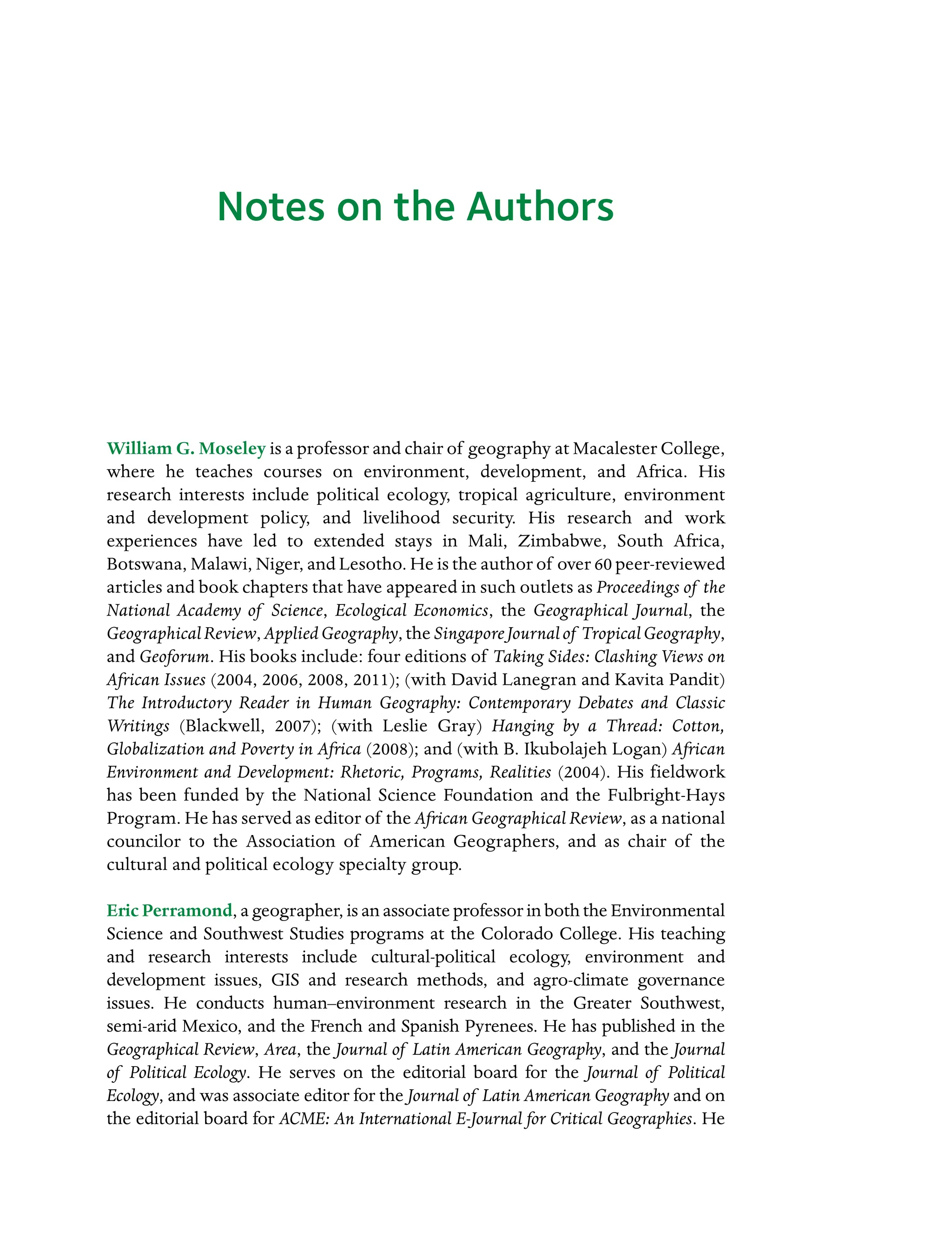 Notes on the Authors
William G. Moseley is a professor and chair of geography at Macalester College,
where he teaches courses on environment, development, and Africa. His
research interests include political ecology, tropical agriculture, environment
and development policy, and livelihood security. His research and work
Â�
experiences have led to extended stays in Mali, Zimbabwe, South Africa,
Botswana, Malawi, Niger, and Lesotho. He is the author of over 60 peer-reviewed
articles and book chapters that have appeared in such outlets as Proceedings of the
National Academy of Science, Ecological Economics, the Geographical Journal, the
GeographicalReview, AppliedGeography, the SingaporeJournalof TropicalGeography,
and Geoforum. His books include: four editions of Taking Sides: Clashing Views on
African Issues (2004, 2006, 2008, 2011); (with David Lanegran and Kavita Pandit)
The Introductory Reader in Human Geography: Contemporary Debates and Classic
Writings (Blackwell, 2007); (with Leslie Gray) Hanging by a Thread: Cotton,
Globalization and Poverty in Africa (2008); and (with B. Ikubolajeh Logan) African
Environment and Development: Rhetoric, Programs, Realities (2004). His fieldwork
has been funded by the National Science Foundation and the Fulbright-Hays
Program. He has served as editor of the African Geographical Review, as a national
councilor to the Association of American Geographers, and as chair of the
cultural and political ecology specialty group.
Eric Perramond, a geographer, is an associate professor in both the Environmental
Science and Southwest Studies programs at the Colorado College. His teaching
and research interests include cultural-political ecology, environment and
development issues, GIS and research methods, and agro-climate governance
issues. He conducts human–environment research in the Greater Southwest,
Â�
semi-arid Mexico, and the French and Spanish Pyrenees. He has published in the
Geographical Review, Area, the Journal of Latin American Geography, and the Journal
of Political Ecology. He serves on the editorial board for the Journal of Political
Ecology, and was associate editor for the Journal of Latin American Geography and on
the editorial board for ACME: An International E-Journal for Critical Geographies. He
 