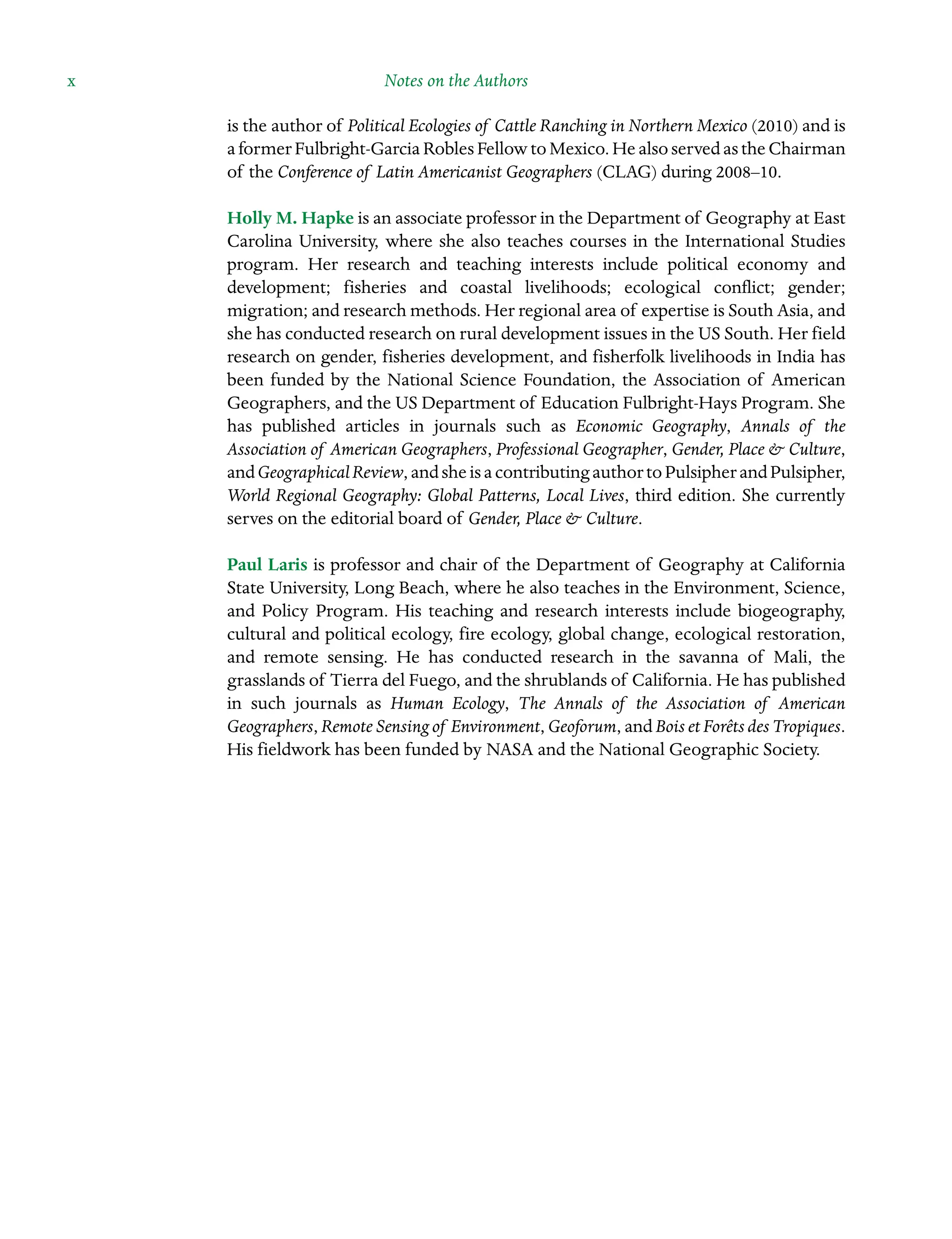 x Notes on the Authors ˘Notes on the Authorsï»¿
is the author of Political Ecologies of Cattle Ranching in Northern Mexico (2010) and is
aformerFulbright-GarciaRoblesFellowtoMexico.HealsoservedastheChairman
of the Conference of Latin Americanist Geographers (CLAG) during 2008–10.
Holly M. Hapke is an associate professor in the Department of Geography at East
Carolina University, where she also teaches courses in the International Studies
program. Her research and teaching interests include political economy and
development; fisheries and coastal livelihoods; ecological conflict; gender;
Â�migration; and research methods. Her regional area of expertise is South Asia, and
she has conducted research on rural development issues in the US South. Her field
research on gender, fisheries development, and fisherfolk livelihoods in India has
been funded by the National Science Foundation, the Association of American
Geographers, and the US Department of Education Fulbright-Hays Program. She
has published articles in journals such as Economic Geography, Annals of the
Association of American Geographers, Professional Geographer, Gender, Place  Culture,
andGeographicalReview,andsheisacontributingauthortoPulsipherandPulsipher,
World Regional Geography: Global Patterns, Local Lives, third edition. She currently
serves on the editorial board of Gender, Place  Culture.
Paul Laris is professor and chair of the Department of Geography at California
State University, Long Beach, where he also teaches in the Environment, Science,
and Policy Program. His teaching and research interests include biogeography,
cultural and political ecology, fire ecology, global change, ecological restoration,
and remote sensing. He has conducted research in the savanna of Mali, the
Â�grasslands of Tierra del Fuego, and the shrublands of California. He has published
in such journals as Human Ecology, The Annals of the Association of American
Geographers, Remote Sensing of Environment, Geoforum, and Bois et Forêts des Tropiques.
His fieldwork has been funded by NASA and the National Geographic Society.
 