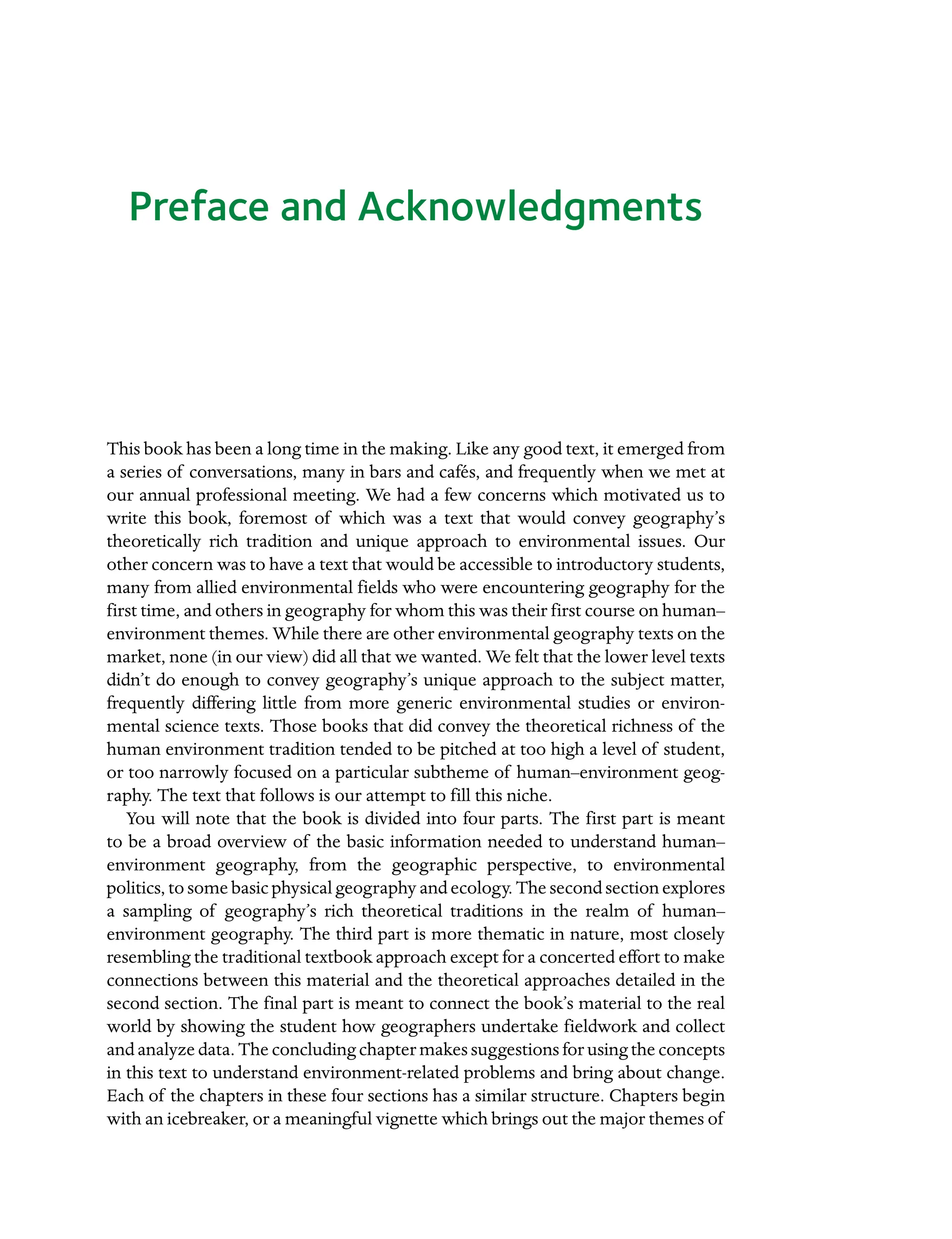 Preface and Acknowledgments
This book has been a long time in the making. Like any good text, it emerged from
a series of conversations, many in bars and cafés, and frequently when we met at
our annual professional meeting. We had a few concerns which motivated us to
write this book, foremost of which was a text that would convey geography’s
Â�
theoretically rich tradition and unique approach to environmental issues. Our
other concern was to have a text that would be accessible to introductory students,
many from allied environmental fields who were encountering geography for the
first time, and others in geography for whom this was their first course on human–
environment themes. While there are other environmental geography texts on the
market, none (in our view) did all that we wanted. We felt that the lower level texts
didn’t do enough to convey geography’s unique approach to the subject matter,
frequently differing little from more generic environmental studies or environ-
mental science texts. Those books that did convey the theoretical richness of the
human environment tradition tended to be pitched at too high a level of student,
or too narrowly focused on a particular subtheme of human–Â�
environment geog-
raphy. The text that follows is our attempt to fill this niche.
You will note that the book is divided into four parts. The first part is meant
to be a broad overview of the basic information needed to understand human–Â�
environment geography, from the geographic perspective, to environmental
politics, to some basic physical geography and ecology. The second section explores
a sampling of geography’s rich theoretical traditions in the realm of human–Â�
environment geography. The third part is more thematic in nature, most closely
resembling the traditional textbook approach except for a concerted effort to make
connections between this material and the theoretical approaches detailed in the
second section. The final part is meant to connect the book’s material to the real
world by showing the student how geographers undertake fieldwork and collect
and analyze data. The concluding chapter makes suggestions for using the Â�concepts
in this text to understand environment-related problems and bring about change.
Each of the chapters in these four sections has a similar structure. Chapters begin
with an icebreaker, or a meaningful vignette which brings out the major themes of
 