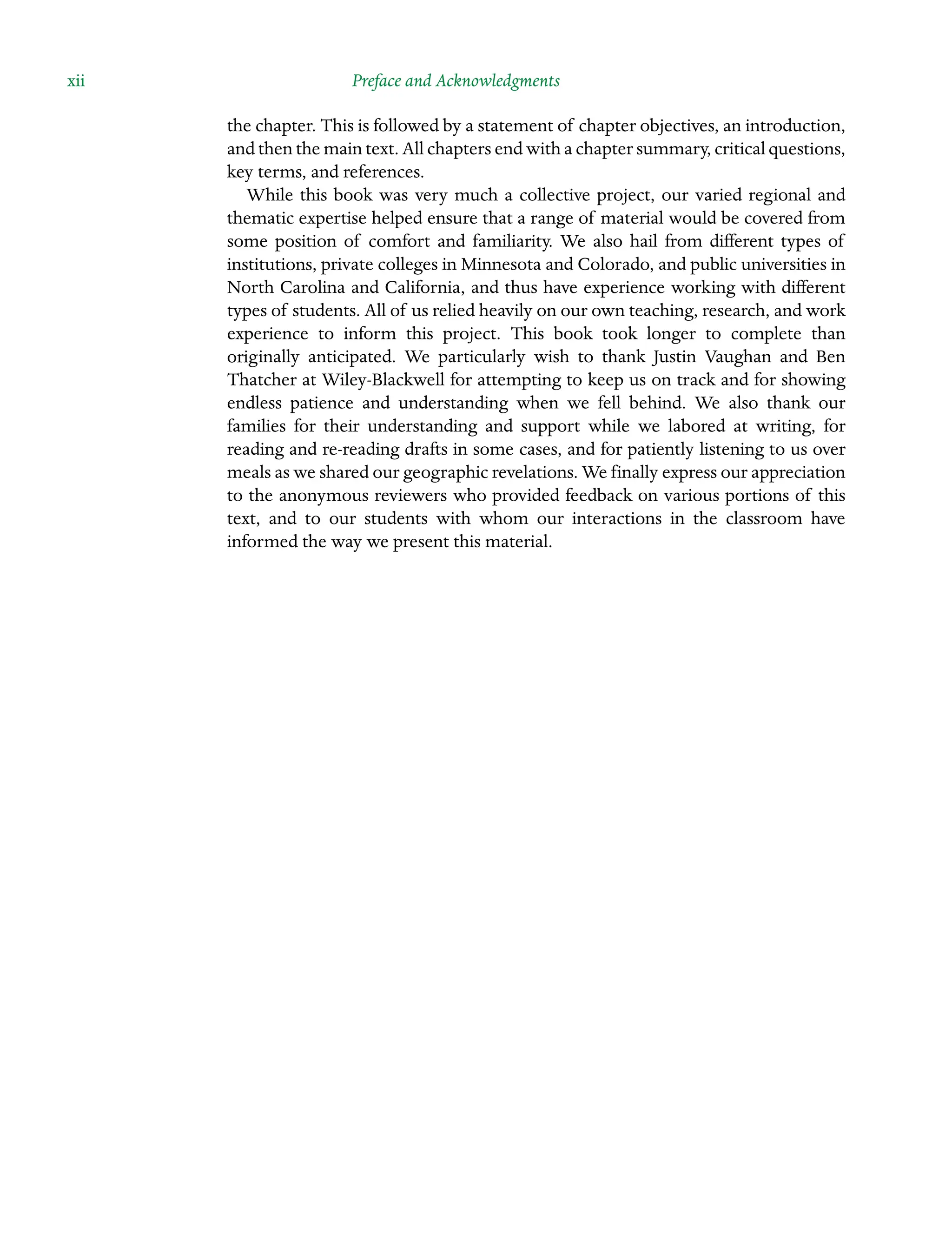 xii Preface and Acknowledgments
the chapter. This is followed by a statement of chapter objectives, an introduction,
and then the main text. All chapters end with a chapter summary, critical Â�questions,
key terms, and references.
While this book was very much a collective project, our varied regional and
thematic expertise helped ensure that a range of material would be covered from
some position of comfort and familiarity. We also hail from different types of
Â�
institutions, private colleges in Minnesota and Colorado, and public universities in
North Carolina and California, and thus have experience working with different
types of students. All of us relied heavily on our own teaching, research, and work
experience to inform this project. This book took longer to complete than
Â�
originally anticipated. We particularly wish to thank Justin Vaughan and Ben
Thatcher at Wiley-Blackwell for attempting to keep us on track and for showing
endless patience and understanding when we fell behind. We also thank our
Â�
families for their understanding and support while we labored at writing, for
reading and re-reading drafts in some cases, and for patiently listening to us over
meals as we shared our geographic revelations. We finally express our appreciation
to the anonymous reviewers who provided feedback on various portions of this
text, and to our students with whom our interactions in the classroom have
informed the way we present this material.
 