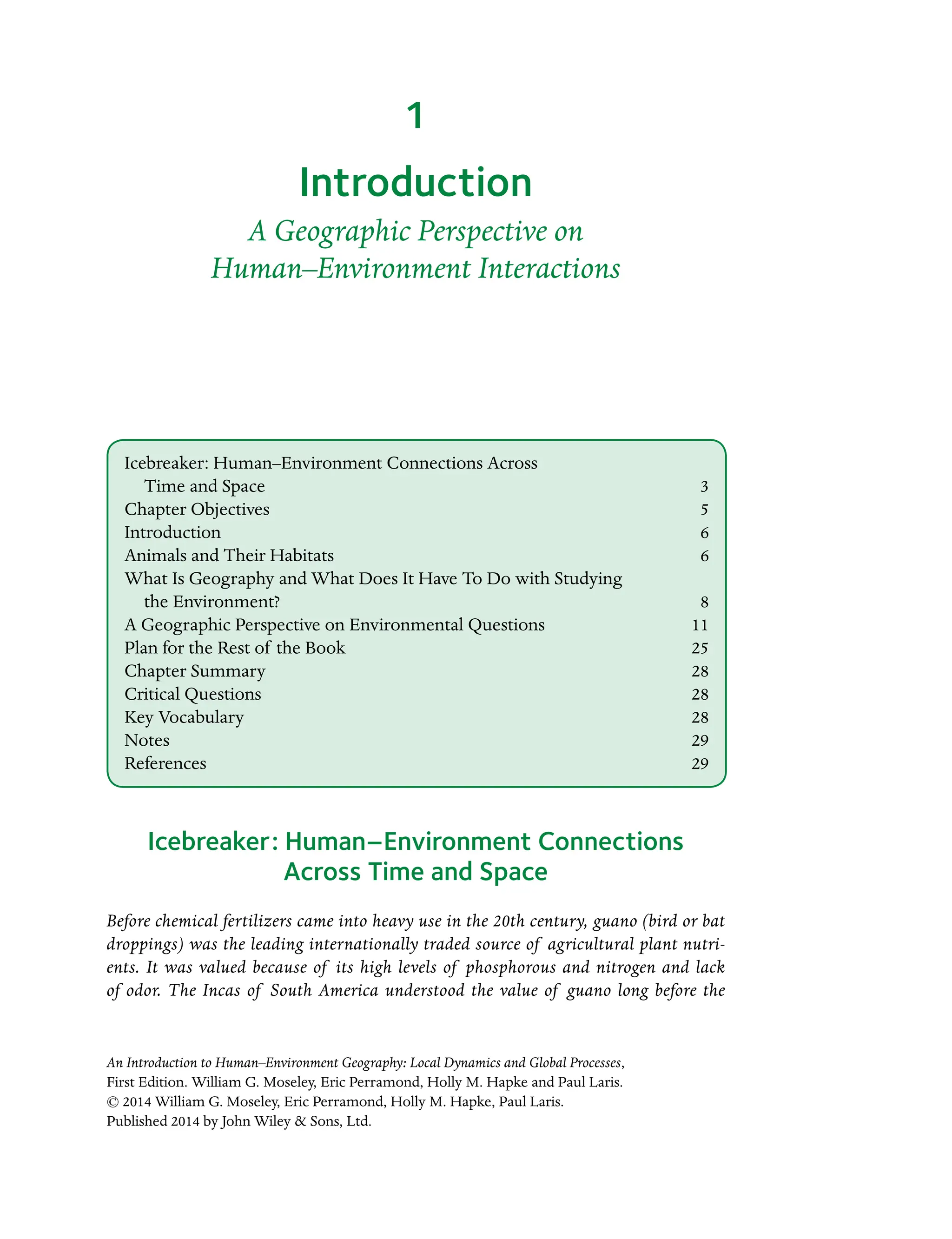An Introduction to Human–Environment Geography: Local Dynamics and Global Processes,
First Edition. William G. Moseley, Eric Perramond, Holly M. Hapke and Paul Laris.
© 2014 William G. Moseley, Eric Perramond, Holly M. Hapke, Paul Laris.
Published 2014 by John Wiley  Sons, Ltd.
Introduction
A Geographic Perspective on
Human–Environment Interactions
Icebreaker: Human–Environment Connections
Across Time and Space
Before chemical fertilizers came into heavy use in the 20th century, guano (bird or bat
Â�
droppings) was the leading internationally traded source of agricultural plant nutri-
ents. It was valued because of its high levels of phosphorous and nitrogen and lack
of odor. The Incas of South America understood the value of guano long before the
1
Icebreaker: Human–Environment Connections Across
Time and Space 3
Chapter Objectives 5
Introduction6
Animals and Their Habitats 6
What Is Geography and What Does It Have To Do with Studying
the Environment?8
A Geographic Perspective on Environmental Questions 11
Plan for the Rest of the Book 25
Chapter Summary 28
Critical Questions 28
Key Vocabulary 28
Notes29
References29
 