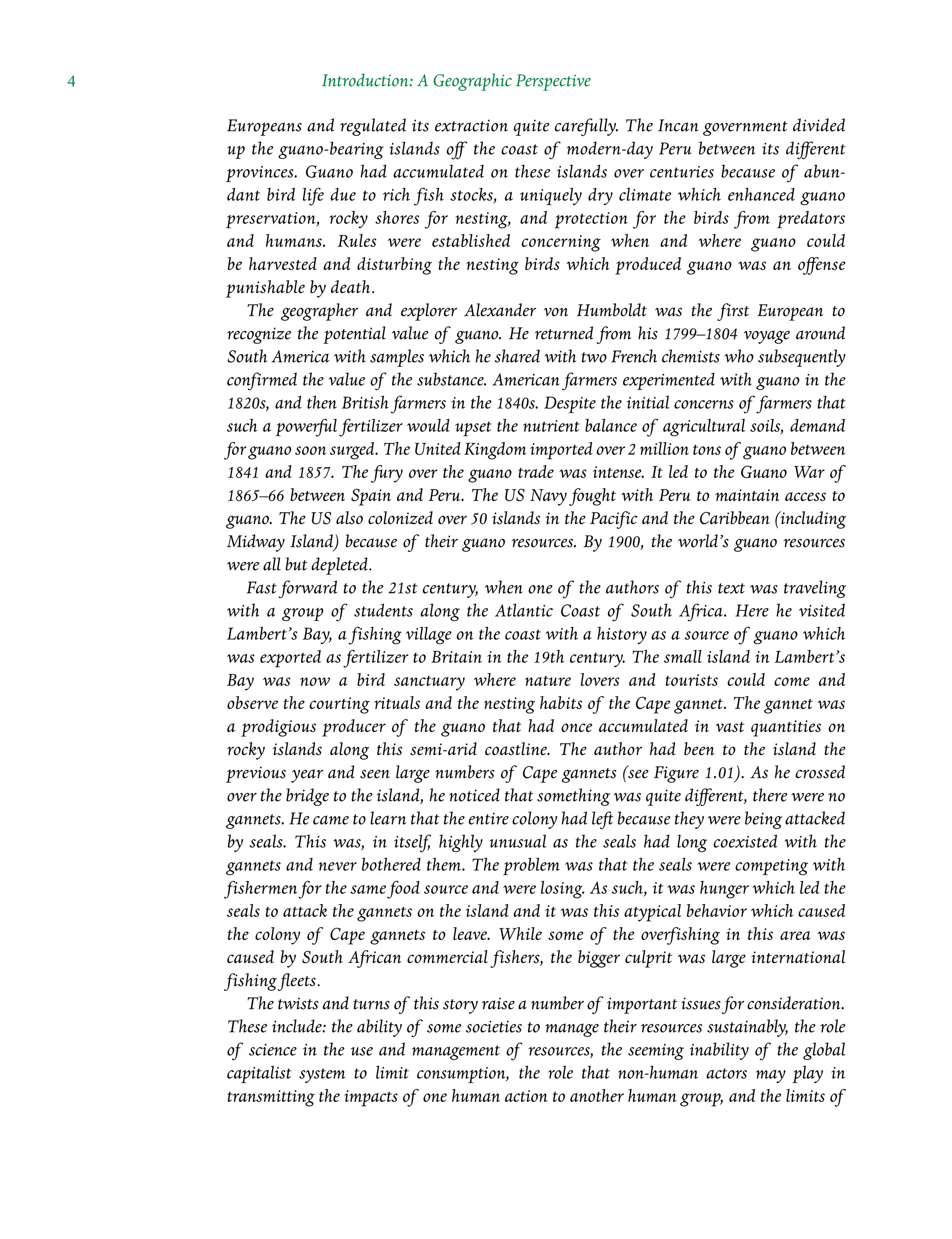 4 Introduction: A Geographic Perspective
Europeans and regulated its extraction quite carefully. The Incan government divided
up the guano-Â�
bearing islands off the coast of modern-day Peru between its different
provinces. Guano had Â�
accumulated on these islands over centuries because of abun-
dant bird life due to rich fish stocks, a uniquely dry climate which enhanced guano
preservation, rocky shores for nesting, and protection for the birds from predators
and humans. Rules were established concerning when and where guano could
be Â�
harvested and disturbing the nesting birds which produced guano was an offense
punishable by death.
The geographer and explorer Alexander von Humboldt was the first European to
Â�
recognize the potential value of guano. He returned from his 1799–1804 voyage around
South America with samples which he shared with two French chemists who subsequently
confirmed the value of the substance. American farmers experimented with guano in the
1820s, and then British farmers in the 1840s. Despite the initial concerns of farmers that
such a powerful fertilizer would upset the nutrient balance of agricultural soils, demand
for guano soon surged. The United Kingdom imported over 2 million tons of guano between
1841 and 1857. The fury over the guano trade was intense. It led to the Guano War of
1865–66 between Spain and Peru. The US Navy fought with Peru to maintain access to
guano. The US also colonized over 50 islands in the Pacific and the Caribbean (including
Midway Island) because of their guano resources. By 1900, the world’s guano resources
were all but depleted.
Fast forward to the 21st century, when one of the authors of this text was traveling
with a group of students along the Atlantic Coast of South Africa. Here he visited
Lambert’s Bay, a fishing village on the coast with a history as a source of guano which
was exported as fertilizer to Britain in the 19th century. The small island in Lambert’s
Bay was now a bird sanctuary where nature lovers and tourists could come and
observe the courting rituals and the nesting habits of the Cape gannet. The gannet was
a Â�
prodigious producer of the guano that had once accumulated in vast quantities on
rocky islands along this semi-arid coastline. The author had been to the island the
previous year and seen large numbers of Cape gannets (see Figure 1.01). As he crossed
over the bridge to the island, he noticed that something was quite different, there were no
gannets. He came to learn that the entire colony had left because they were being attacked
by seals. This was, in itself, highly unusual as the seals had long coexisted with the
gannets and never bothered them. The problem was that the seals were competing with
fishermen for the same food source and were losing. As such, it was hunger which led the
seals to attack the gannets on the island and it was this atypical behavior which caused
the colony of Cape gannets to leave. While some of the overfishing in this area was
caused by South African commercial fishers, the bigger culprit was large Â�
international
fishing fleets.
The twists and turns of this story raise a number of important issues for consideration.
These include: the ability of some societies to manage their resources sustainably, the role
of science in the use and management of resources, the seeming inability of the global
capitalist system to limit consumption, the role that non-human actors may play in
Â�
transmitting the impacts of one human action to another human group, and the limits of
 