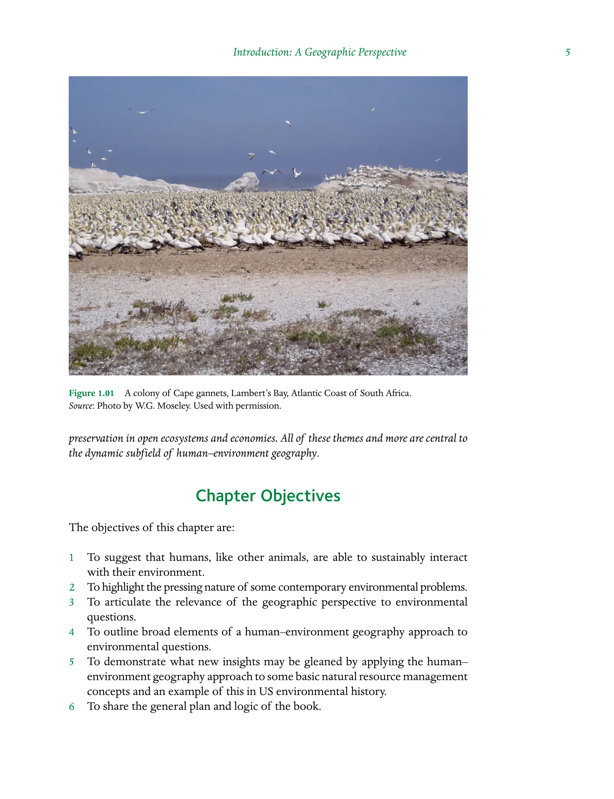 Introduction: A Geographic Perspective  5
preservation in open ecosystems and economies. All of these themes and more are central to
the dynamic subfield of human–environment Â�
geography.
Chapter Objectives
The objectives of this chapter are:
1â•… To suggest that humans, like other animals, are able to sustainably interact
with their environment.
2â•… To highlight the pressing nature of some contemporary environmental problems.
3â•… To articulate the relevance of the geographic perspective to environmental
questions.
4â•… To outline broad elements of a human–environment geography approach to
environmental questions.
5â•… To demonstrate what new insights may be gleaned by applying the human–
environment geography approach to some basic natural resource management
concepts and an example of this in US environmental history.
6â•… To share the general plan and logic of the book.
Figure 1.01â•… A colony of Cape gannets, Lambert’s Bay, Atlantic Coast of South Africa.
Source: Photo by W.G. Moseley. Used with permission.
 