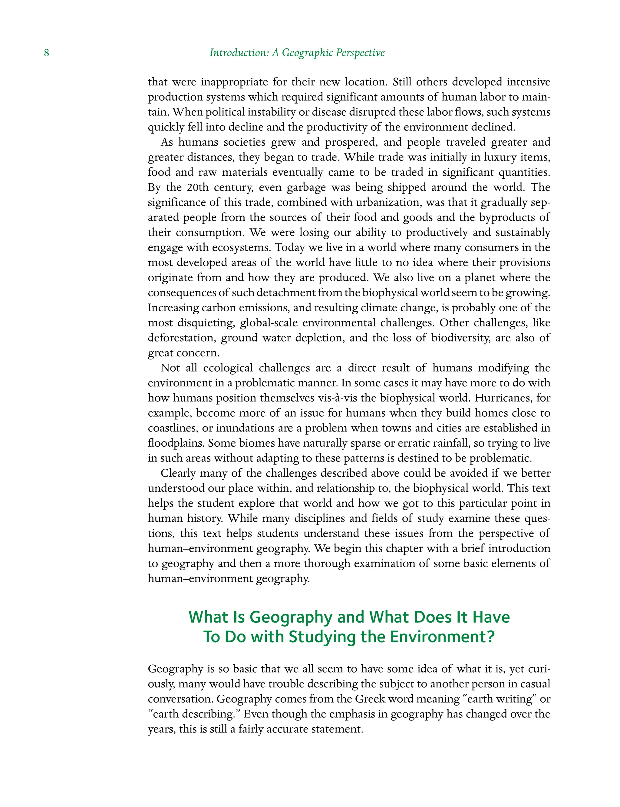 8 Introduction: A Geographic Perspective
that were inappropriate for their new location. Still others developed intensive
production systems which required significant amounts of human labor to main-
tain. When political instability or disease disrupted these labor flows, such systems
quickly fell into decline and the productivity of the environment declined.
As humans societies grew and prospered, and people traveled greater and
greater distances, they began to trade. While trade was initially in luxury items,
food and raw materials eventually came to be traded in significant quantities.
By the 20th century, even garbage was being shipped around the world. The
Â�
significance of this trade, combined with urbanization, was that it gradually sep-
arated people from the sources of their food and goods and the byproducts of
their Â�
consumption. We were losing our ability to productively and sustainably
engage with ecosystems. Today we live in a world where many consumers in the
most developed areas of the world have little to no idea where their provisions
Â�
originate from and how they are produced. We also live on a planet where the
consequences of such detachment from the biophysical world seem to be growing.
Increasing carbon emissions, and resulting climate change, is probably one of the
most disquieting, global-scale environmental challenges. Other challenges, like
Â�
deforestation, ground water depletion, and the loss of biodiversity, are also of
great Â�concern.
Not all ecological challenges are a direct result of humans modifying the
Â�
environment in a problematic manner. In some cases it may have more to do with
how humans position themselves vis-à-vis the biophysical world. Hurricanes, for
example, become more of an issue for humans when they build homes close to
coastlines, or inundations are a problem when towns and cities are established in
floodplains. Some biomes have naturally sparse or erratic rainfall, so trying to live
in such areas without adapting to these patterns is destined to be problematic.
Clearly many of the challenges described above could be avoided if we better
understood our place within, and relationship to, the biophysical world. This text
helps the student explore that world and how we got to this particular point in
human history. While many disciplines and fields of study examine these ques-
tions, this text helps students understand these issues from the perspective of
human–environment geography. We begin this chapter with a brief introduction
to geography and then a more thorough examination of some basic elements of
human–environment geography.
What Is Geography and What Does It Have
To Do with Studying the Environment?
Geography is so basic that we all seem to have some idea of what it is, yet curi-
ously, many would have trouble describing the subject to another person in casual
conversation. Geography comes from the Greek word meaning “earth writing” or
“earth describing.” Even though the emphasis in geography has changed over the
years, this is still a fairly accurate statement.
 