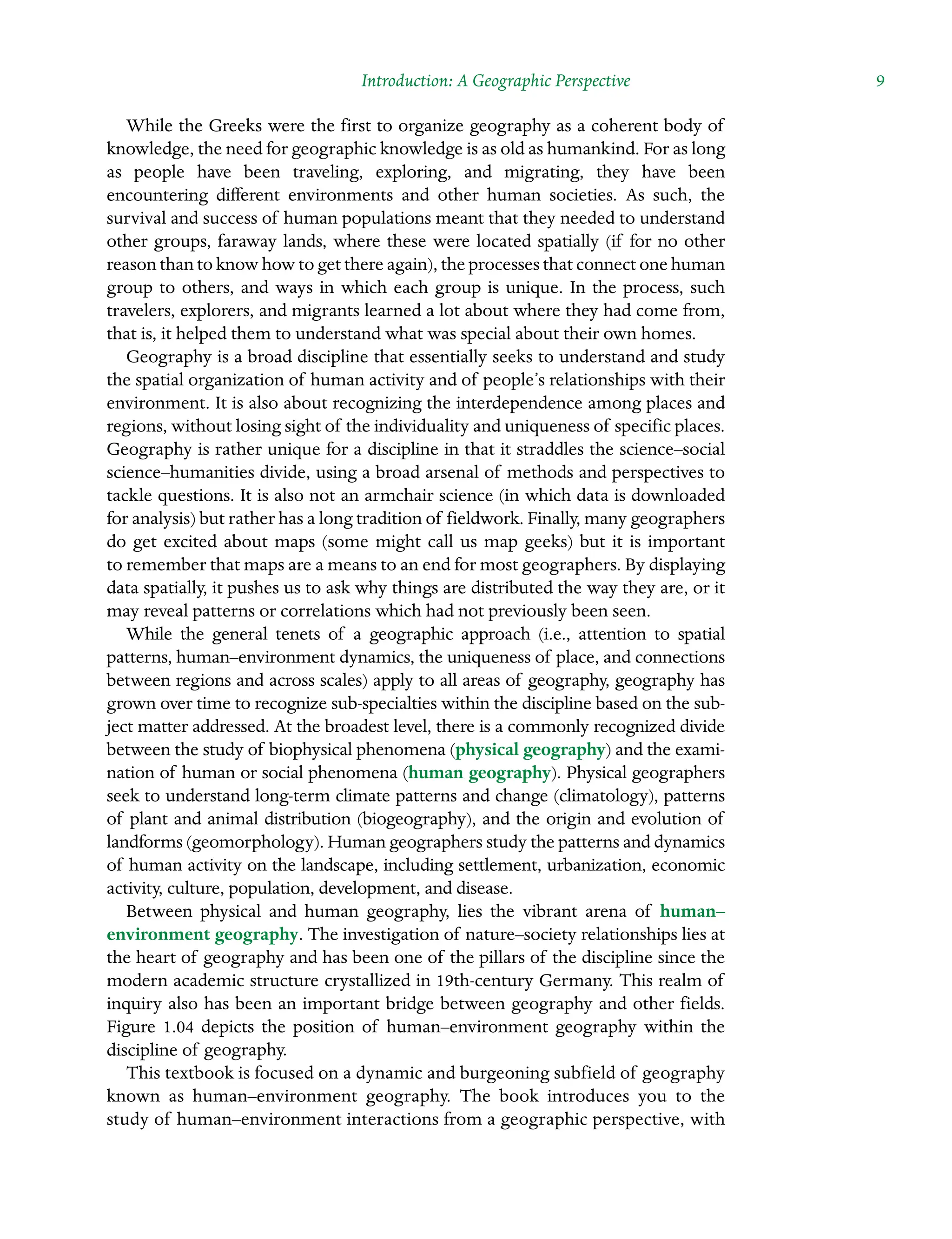 Introduction: A Geographic Perspective  9
While the Greeks were the first to organize geography as a coherent body of
knowledge, the need for geographic knowledge is as old as humankind. For as long
as people have been traveling, exploring, and migrating, they have been
Â�
encountering different environments and other human societies. As such, the
survival and success of human populations meant that they needed to understand
other groups, faraway lands, where these were located spatially (if for no other
reason than to know how to get there again), the processes that connect one human
group to others, and ways in which each group is unique. In the process, such
Â�
travelers, explorers, and migrants learned a lot about where they had come from,
that is, it helped them to understand what was special about their own homes.
Geography is a broad discipline that essentially seeks to understand and study
the spatial organization of human activity and of people’s relationships with their
environment. It is also about recognizing the interdependence among places and
regions, without losing sight of the individuality and uniqueness of specific places.
Geography is rather unique for a discipline in that it straddles the science–social
science–humanities divide, using a broad arsenal of methods and perspectives to
tackle questions. It is also not an armchair science (in which data is downloaded
for analysis) but rather has a long tradition of fieldwork. Finally, many geographers
do get excited about maps (some might call us map geeks) but it is important
to remember that maps are a means to an end for most geographers. By displaying
data spatially, it pushes us to ask why things are distributed the way they are, or it
may reveal patterns or correlations which had not previously been seen.
While the general tenets of a geographic approach (i.e., attention to spatial
Â�
patterns, human–environment dynamics, the uniqueness of place, and connections
between regions and across scales) apply to all areas of geography, geography has
grown over time to recognize sub-specialties within the discipline based on the sub-
ject matter addressed. At the broadest level, there is a commonly recognized divide
between the study of biophysical phenomena (physical geography) and the exami-
nation of human or social phenomena (human geography). Physical geographers
seek to understand long-term climate patterns and change (climatology), patterns
of plant and animal distribution (biogeography), and the origin and evolution of
landforms (geomorphology). Human geographers study the patterns and dynamics
of human activity on the landscape, including settlement, urbanization, economic
activity, culture, population, development, and disease.
Between physical and human geography, lies the vibrant arena of human–Â�
environment geography. The investigation of nature–society relationships lies at
the heart of geography and has been one of the pillars of the discipline since the
modern academic structure crystallized in 19th-century Germany. This realm of
inquiry also has been an important bridge between geography and other fields.
Figure 1.04 depicts the position of human–environment geography within the
Â�
discipline of geography.
This textbook is focused on a dynamic and burgeoning subfield of geography
known as human–environment geography. The book introduces you to the
study of human–environment interactions from a geographic perspective, with
 