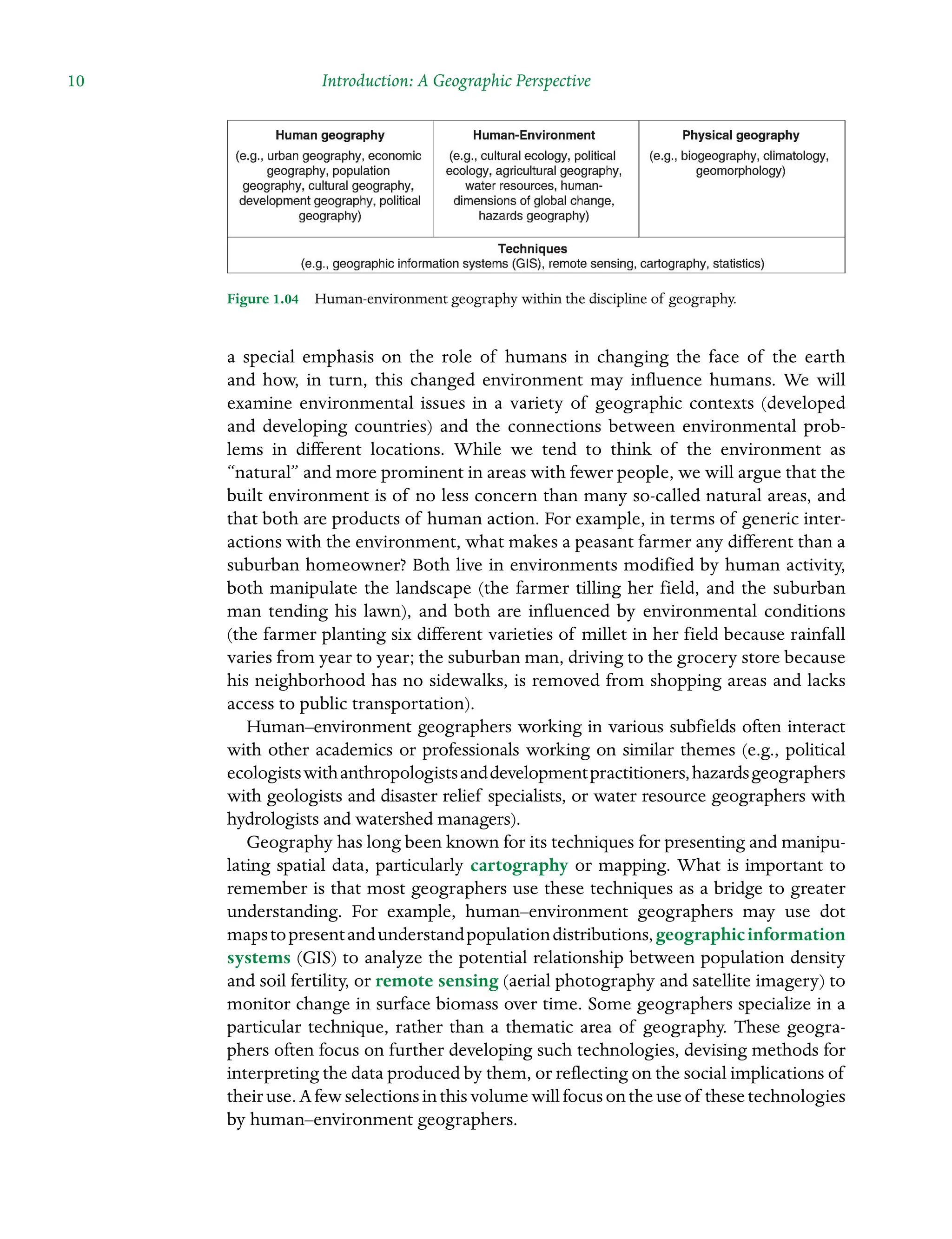 10 Introduction: A Geographic Perspective
a special emphasis on the role of humans in changing the face of the earth
and how, in turn, this changed environment may influence humans. We will
examine environmental issues in a variety of geographic contexts (developed
and Â�
developing Â�
countries) and the connections between environmental prob-
lems in different Â�
locations. While we tend to think of the environment as
“natural” and more prominent in areas with fewer people, we will argue that the
built environment is of no less Â�
concern than many so-called natural areas, and
that both are products of human action. For example, in terms of generic inter-
actions with the environment, what makes a peasant farmer any different than a
suburban homeowner? Both live in environments modified by human activity,
both manipulate the landscape (the farmer tilling her field, and the suburban
man tending his lawn), and both are influenced by environmental conditions
(the farmer planting six different varieties of millet in her field because rainfall
varies from year to year; the suburban man, driving to the grocery store because
his neighborhood has no sidewalks, is removed from shopping areas and lacks
access to public transportation).
Human–environment geographers working in various subfields often interact
with other academics or professionals working on similar themes (e.g., political
ecologistswithanthropologistsanddevelopmentpractitioners,hazardsÂ�geographers
with geologists and disaster relief specialists, or water resource geographers with
hydrologists and watershed managers).
Geography has long been known for its techniques for presenting and manipu-
lating spatial data, particularly cartography or mapping. What is important to
remember is that most geographers use these techniques as a bridge to greater
understanding. For example, human–environment geographers may use dot
mapstopresentandunderstandpopulationdistributions,geographicinformation
systems (GIS) to analyze the potential relationship between population density
and soil fertility, or remote sensing (aerial photography and satellite imagery) to
monitor change in surface biomass over time. Some geographers specialize in a
particular technique, rather than a thematic area of geography. These geogra-
phers often focus on further developing such technologies, devising methods for
interpreting the data produced by them, or reflecting on the social implications of
theiruse.Afewselectionsinthisvolumewillfocusontheuseof these Â�technologies
by human–environment geographers.
Figure 1.04â•… Human-environment geography within the discipline of geography.
 