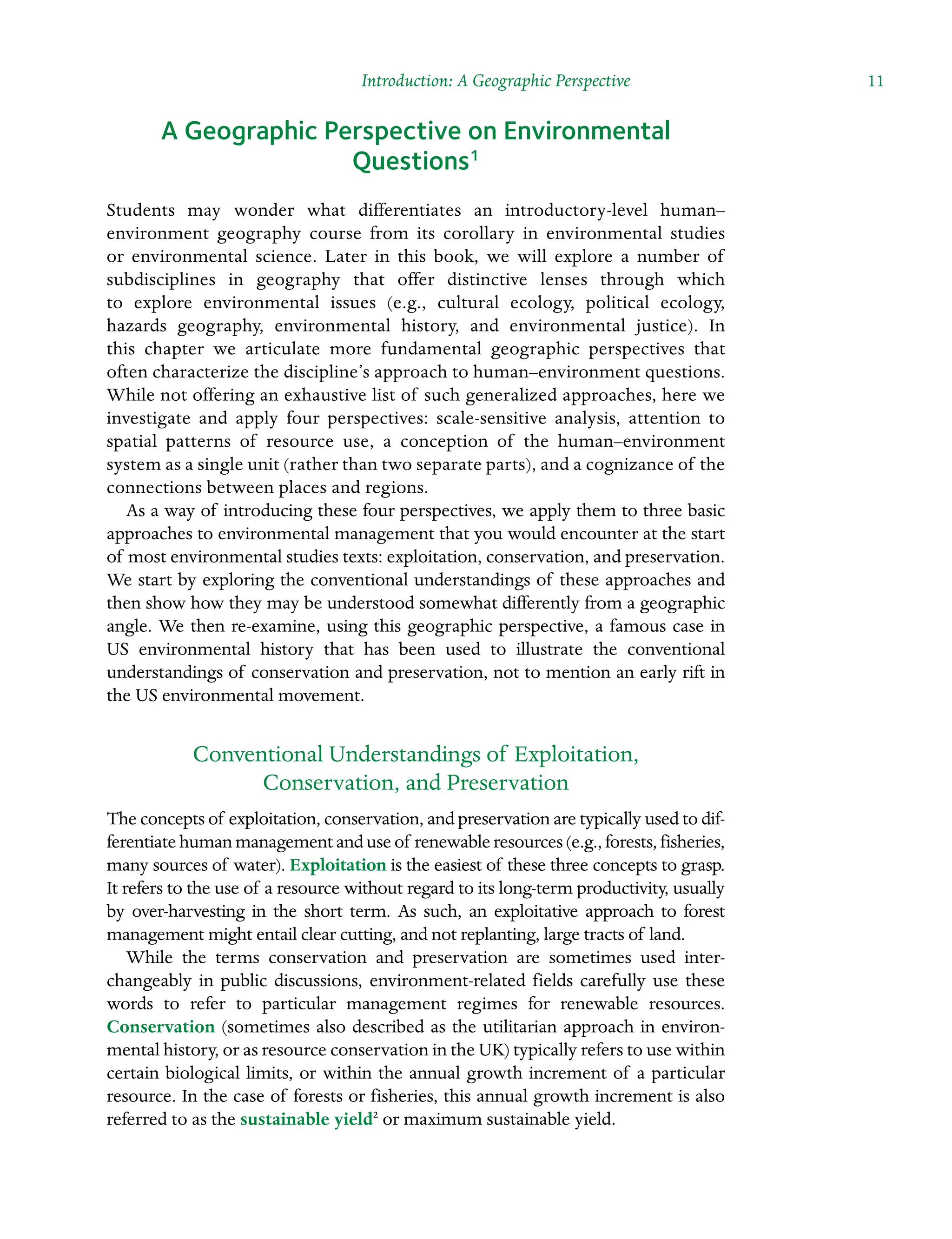 Introduction: A Geographic Perspective  11
A Geographic Perspective on Environmental
Questions1
Students may wonder what differentiates an introductory-level human–Â�
environment geography course from its corollary in environmental studies
or environmental science. Later in this book, we will explore a number of
Â�
subdisciplines in geography that offer distinctive lenses through which
to explore environmental issues (e.g., cultural ecology, political ecology,
Â�
hazards geography, environmental history, and environmental justice). In
this chapter we articulate more fundamental geographic perspectives that
often characterize the discipline’s approach to human–environment questions.
While not offering an exhaustive list of such generalized approaches, here we
investigate and apply four perspectives: scale-sensitive analysis, attention to
spatial patterns of resource use, a conception of the human–environment
system as a single unit (rather than two separate parts), and a cognizance of the
connections between places and regions.
As a way of introducing these four perspectives, we apply them to three basic
approaches to environmental management that you would encounter at the start
of most environmental studies texts: exploitation, conservation, and preservation.
We start by exploring the conventional understandings of these approaches and
then show how they may be understood somewhat differently from a geographic
angle. We then re-examine, using this geographic perspective, a famous case in
US environmental history that has been used to illustrate the conventional
Â�
understandings of conservation and preservation, not to mention an early rift in
the US environmental movement.
Conventional Understandings of Exploitation,
Conservation, and Preservation
The concepts of exploitation, conservation, and preservation are typically used to dif-
ferentiate human management and use of renewable resources (e.g., forests, fisheries,
many sources of water). Exploitation is the easiest of these three Â�
concepts to grasp.
It refers to the use of a resource without regard to its long-term productivity, usually
by over-harvesting in the short term. As such, an exploitative approach to forest
management might entail clear cutting, and not replanting, large tracts of land.
While the terms conservation and preservation are sometimes used inter-
changeably in public discussions, environment-related fields carefully use these
words to refer to particular management regimes for renewable resources.
Conservation (sometimes also described as the utilitarian approach in environ-
mental history, or as resource conservation in the UK) typically refers to use within
certain biological limits, or within the annual growth increment of a particular
resource. In the case of forests or fisheries, this annual growth increment is also
referred to as the sustainable yield2
or maximum sustainable yield.
 