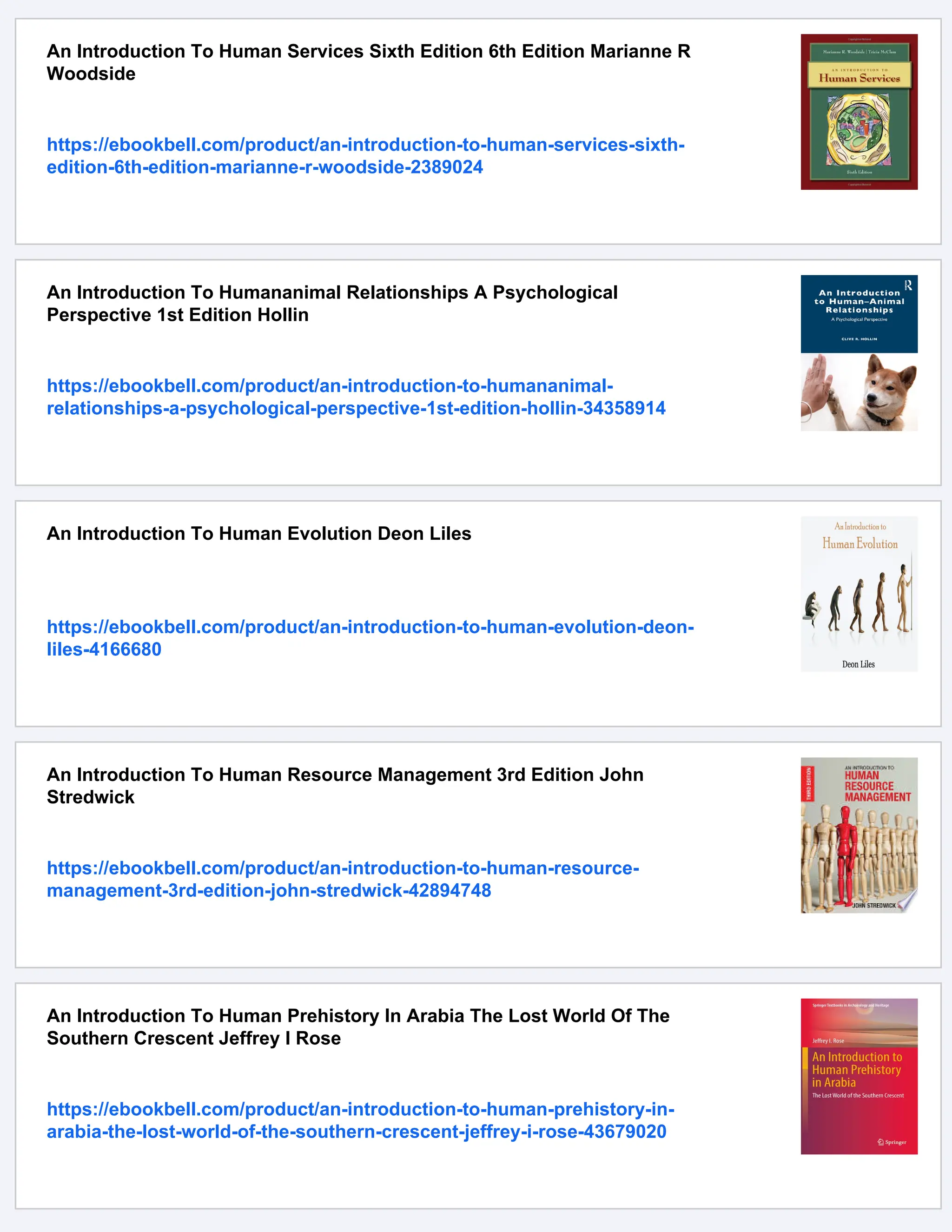 An Introduction To Human Services Sixth Edition 6th Edition Marianne R
Woodside
https://ebookbell.com/product/an-introduction-to-human-services-sixth-
edition-6th-edition-marianne-r-woodside-2389024
An Introduction To Humananimal Relationships A Psychological
Perspective 1st Edition Hollin
https://ebookbell.com/product/an-introduction-to-humananimal-
relationships-a-psychological-perspective-1st-edition-hollin-34358914
An Introduction To Human Evolution Deon Liles
https://ebookbell.com/product/an-introduction-to-human-evolution-deon-
liles-4166680
An Introduction To Human Resource Management 3rd Edition John
Stredwick
https://ebookbell.com/product/an-introduction-to-human-resource-
management-3rd-edition-john-stredwick-42894748
An Introduction To Human Prehistory In Arabia The Lost World Of The
Southern Crescent Jeffrey I Rose
https://ebookbell.com/product/an-introduction-to-human-prehistory-in-
arabia-the-lost-world-of-the-southern-crescent-jeffrey-i-rose-43679020
 