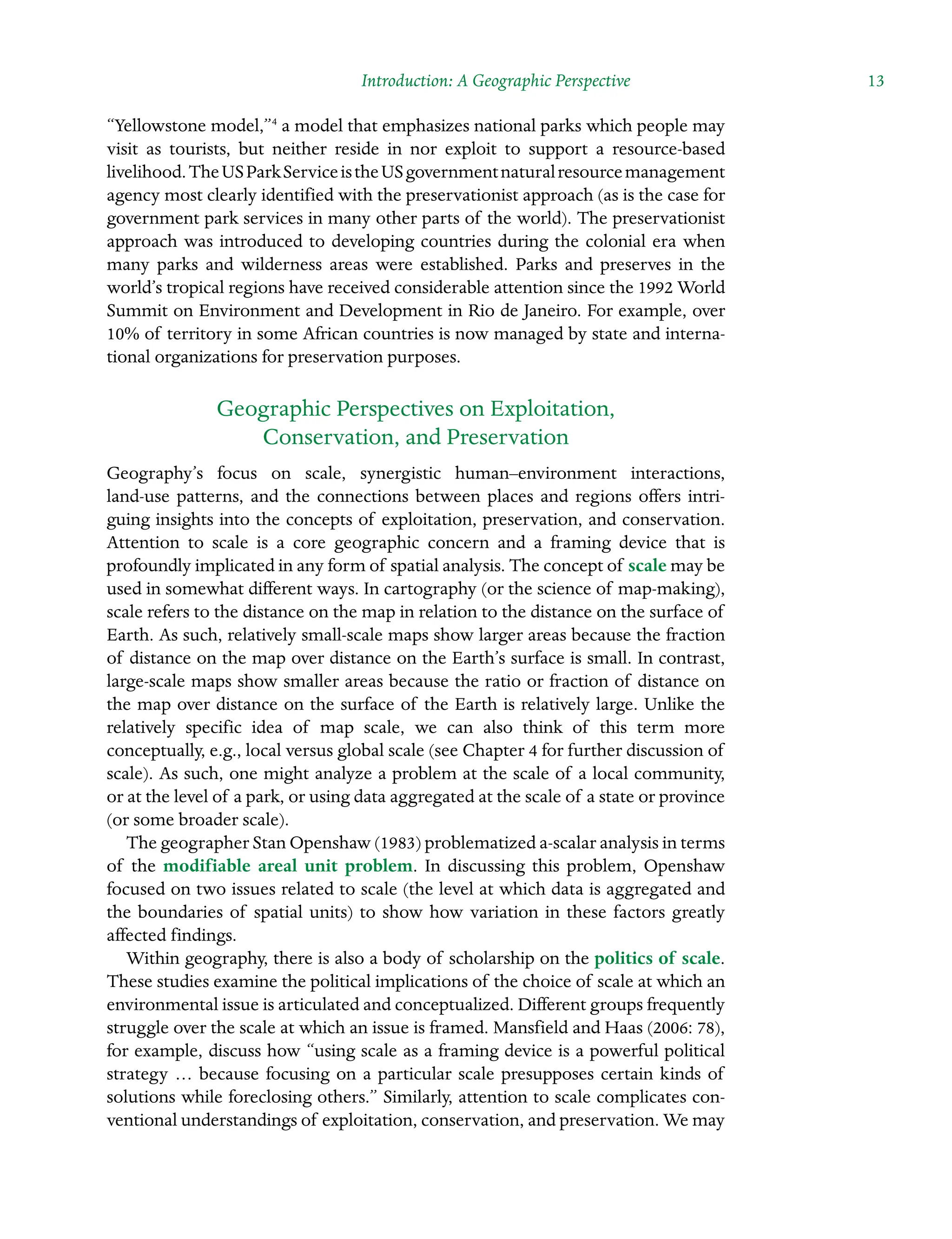 Introduction: A Geographic Perspective  13
“Yellowstone model,”4
a model that emphasizes national parks which people may
visit as tourists, but neither reside in nor exploit to support a resource-based
Â�livelihood.TheUSParkServiceistheUSgovernmentnaturalresourcemanagement
agency most clearly identified with the preservationist approach (as is the case for
government park services in many other parts of the world). The preservationist
approach was introduced to developing countries during the colonial era when
many parks and wilderness areas were established. Parks and preserves in the
world’s tropical regions have received considerable attention since the 1992 World
Summit on Environment and Development in Rio de Janeiro. For example, over
10% of territory in some African countries is now managed by state and interna-
tional organizations for preservation purposes.
Geographic Perspectives on Exploitation,
Conservation, and Preservation
Geography’s focus on scale, synergistic human–environment interactions,
land-use patterns, and the connections between places and regions offers intriÂ�
guing insights into the concepts of exploitation, preservation, and conservation.
Attention to scale is a core geographic concern and a framing device that is
Â�profoundly implicated in any form of spatial analysis. The concept of scale may be
used in somewhat different ways. In cartography (or the science of map-making),
scale refers to the distance on the map in relation to the distance on the surface of
Earth. As such, relatively small-scale maps show larger areas because the fraction
of distance on the map over distance on the Earth’s surface is small. In contrast,
large-scale maps show smaller areas because the ratio or fraction of distance on
the map over distance on the surface of the Earth is relatively large. Unlike the
relatively specific idea of map scale, we can also think of this term more
Â�
conceptually, e.g., local versus global scale (see Chapter 4 for further discussion of
scale). As such, one might analyze a problem at the scale of a local community,
or at the level of a park, or using data aggregated at the scale of a state or province
(or some broader scale).
The geographer Stan Openshaw (1983) problematized a-scalar analysis in terms
of the modifiable areal unit problem. In discussing this problem, Openshaw
focused on two issues related to scale (the level at which data is aggregated and
the boundaries of spatial units) to show how variation in these factors greatly
affected findings.
Within geography, there is also a body of scholarship on the politics of scale.
These studies examine the political implications of the choice of scale at which an
environmental issue is articulated and conceptualized. Different groups frequently
struggle over the scale at which an issue is framed. Mansfield and Haas (2006: 78),
for example, discuss how “using scale as a framing device is a powerful political
strategy … because focusing on a particular scale presupposes certain kinds of
solutions while foreclosing others.” Similarly, attention to scale complicates con-
ventional understandings of exploitation, conservation, and preservation. We may
 