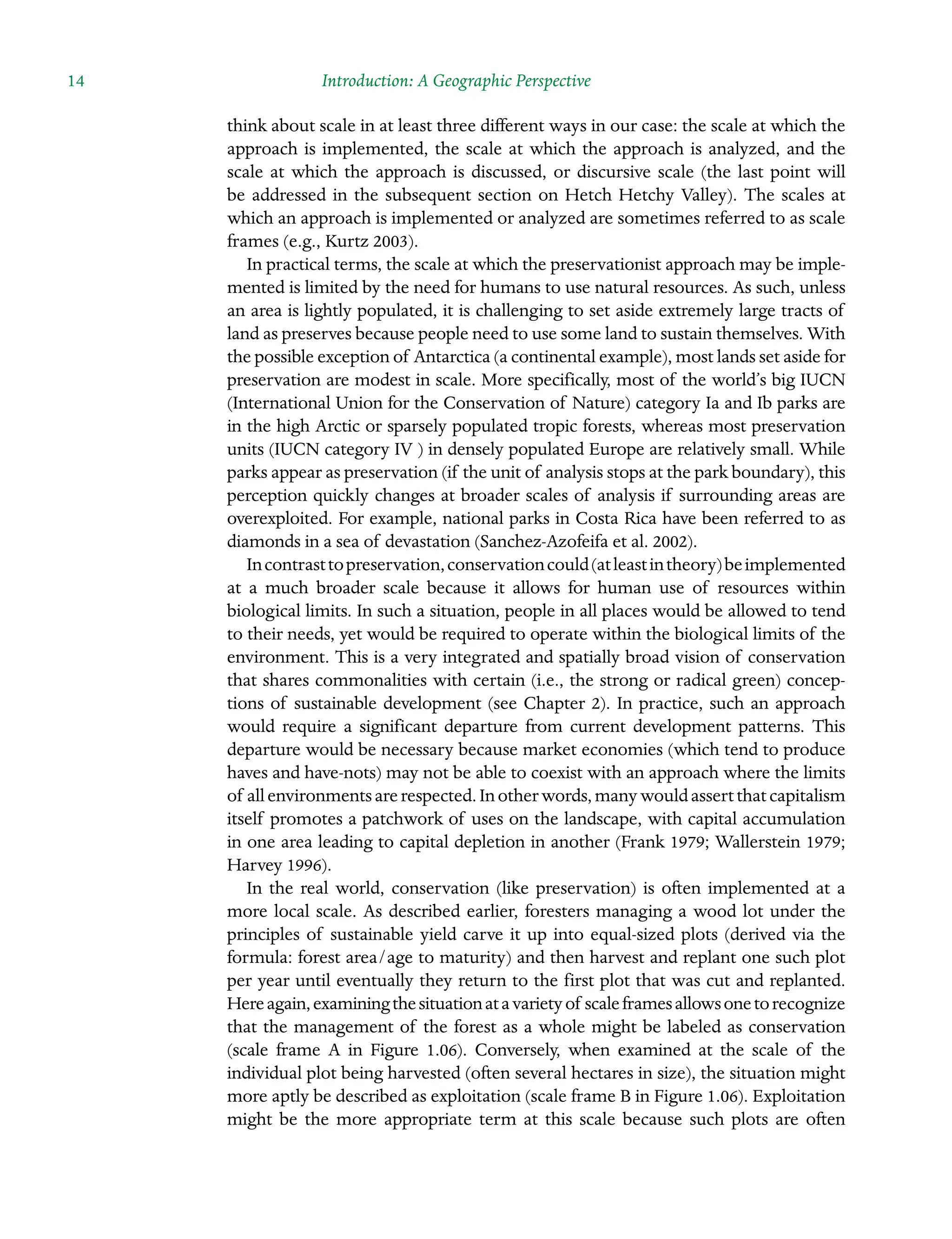 14 Introduction: A Geographic Perspective
think about scale in at least three different ways in our case: the scale at which the
approach is implemented, the scale at which the approach is analyzed, and the
scale at which the approach is discussed, or discursive scale (the last point will
be addressed in the subsequent section on Hetch Hetchy Valley). The scales at
which an approach is implemented or analyzed are sometimes referred to as scale
frames (e.g., Kurtz 2003).
In practical terms, the scale at which the preservationist approach may be imple-
mented is limited by the need for humans to use natural resources. As such, unless
an area is lightly populated, it is challenging to set aside extremely large tracts of
land as preserves because people need to use some land to sustain themselves. With
the possible exception of Antarctica (a continental example), most lands set aside for
preservation are modest in scale. More specifically, most of the world’s big IUCN
(International Union for the Conservation of Nature) category Ia and Ib parks are
in the high Arctic or sparsely populated tropic forests, whereas most Â�
preservation
units (IUCN category IV ) in densely populated Europe are relatively small. While
parks appear as preservation (if the unit of analysis stops at the park boundary), this
perception quickly changes at broader scales of analysis if Â�
surrounding areas are
overexploited. For example, national parks in Costa Rica have been referred to as
diamonds in a sea of devastation (Sanchez-Azofeifa et al. 2002).
Incontrasttopreservation,conservationcould(atleastintheory)beÂ�implemented
at a much broader scale because it allows for human use of resources within
biological limits. In such a situation, people in all places would be allowed to tend
to their needs, yet would be required to operate within the biological limits of the
environment. This is a very integrated and spatially broad vision of conservation
that shares commonalities with certain (i.e., the strong or radical green) concep-
tions of sustainable development (see Chapter 2). In practice, such an approach
would require a significant departure from current development patterns. This
departure would be necessary because market economies (which tend to produce
haves and have-nots) may not be able to coexist with an approach where the limits
of allenvironmentsarerespected.Inotherwords,manywouldassertthatcapitalism
itself promotes a patchwork of uses on the landscape, with capital accumulation
in one area leading to capital depletion in another (Frank 1979; Wallerstein 1979;
Harvey 1996).
In the real world, conservation (like preservation) is often implemented at a
more local scale. As described earlier, foresters managing a wood lot under the
principles of sustainable yield carve it up into equal-sized plots (derived via the
Â�
formula: forest area/age to maturity) and then harvest and replant one such plot
per year until eventually they return to the first plot that was cut and replanted.
Hereagain,examiningthesituationatavarietyof scaleframesallowsonetoÂ�recognize
that the management of the forest as a whole might be labeled as conservation
(scale frame A in Figure 1.06). Conversely, when examined at the scale of the
individual plot being harvested (often several hectares in size), the situation might
more aptly be described as exploitation (scale frame B in Figure 1.06). Exploitation
might be the more appropriate term at this scale because such plots are often
 