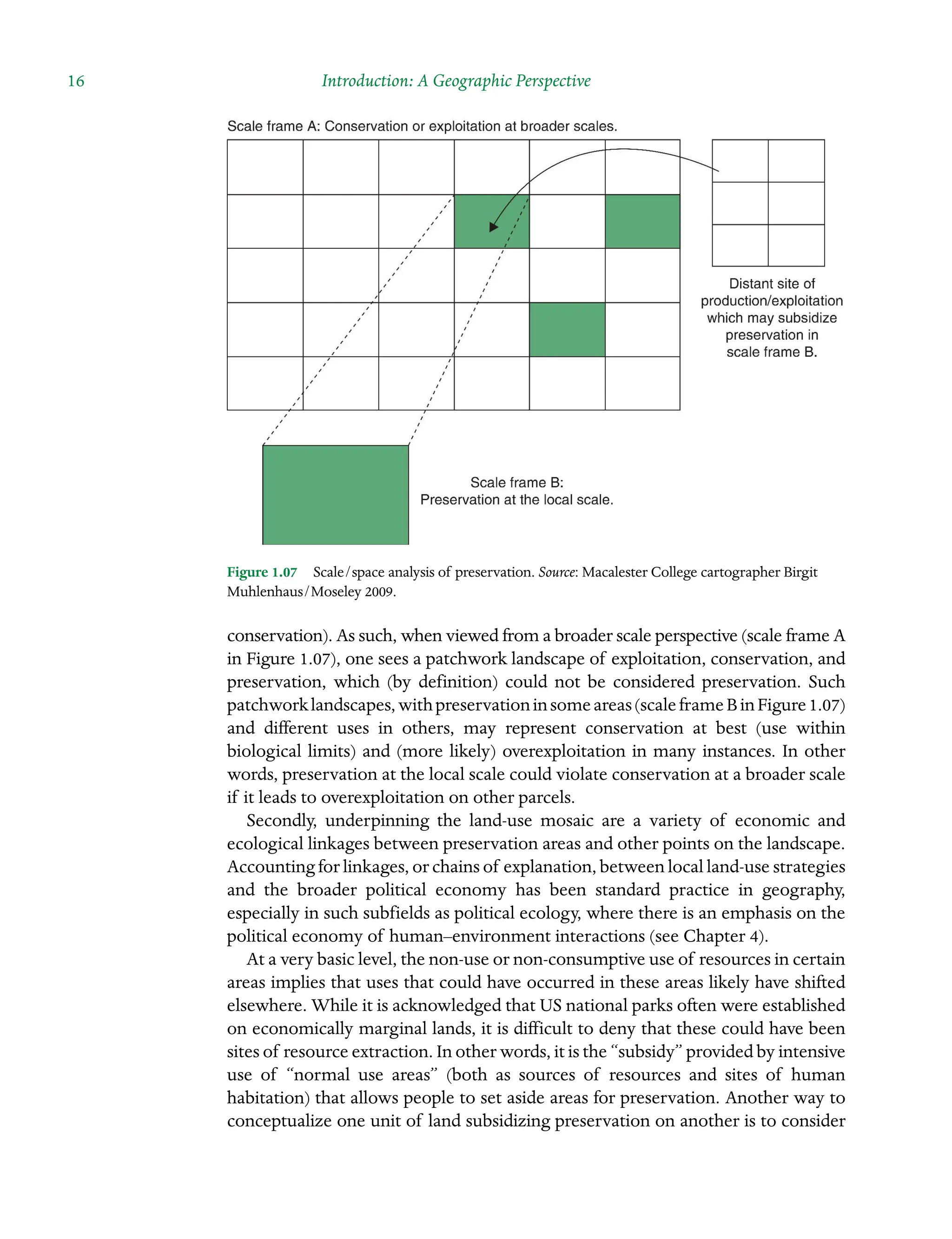 16 Introduction: A Geographic Perspective
conservation). As such, when viewed from a broader scale perspective (scale frame A
in Figure 1.07), one sees a patchwork landscape of exploitation, conservation, and
preservation, which (by definition) could not be considered preservation. Such
patchworklandscapes,withpreservationinsomeareas(scaleframeBinFigure1.07)
and different uses in others, may represent conservation at best (use within
biological limits) and (more likely) overexploitation in many instances. In other
words, preservation at the local scale could violate conservation at a broader scale
if it leads to overexploitation on other parcels.
Secondly, underpinning the land-use mosaic are a variety of economic and
Â�
ecological linkages between preservation areas and other points on the landscape.
Accounting for linkages, or chains of explanation, between local land-use Â�strategies
and the broader political economy has been standard practice in geography,
Â�
especially in such subfields as political ecology, where there is an emphasis on the
political economy of human–environment interactions (see Chapter 4).
At a very basic level, the non-use or non-consumptive use of resources in certain
areas implies that uses that could have occurred in these areas likely have shifted
elsewhere. While it is acknowledged that US national parks often were established
on economically marginal lands, it is difficult to deny that these could have been
sites of resource extraction. In other words, it is the “subsidy” provided by intensive
use of “normal use areas” (both as sources of resources and sites of human
Â�
habitation) that allows people to set aside areas for preservation. Another way to
conceptualize one unit of land subsidizing preservation on another is to consider
Figure 1.07â•… Scale/space analysis of preservation. Source: Macalester College cartographer Birgit
Muhlenhaus/Moseley 2009.
 