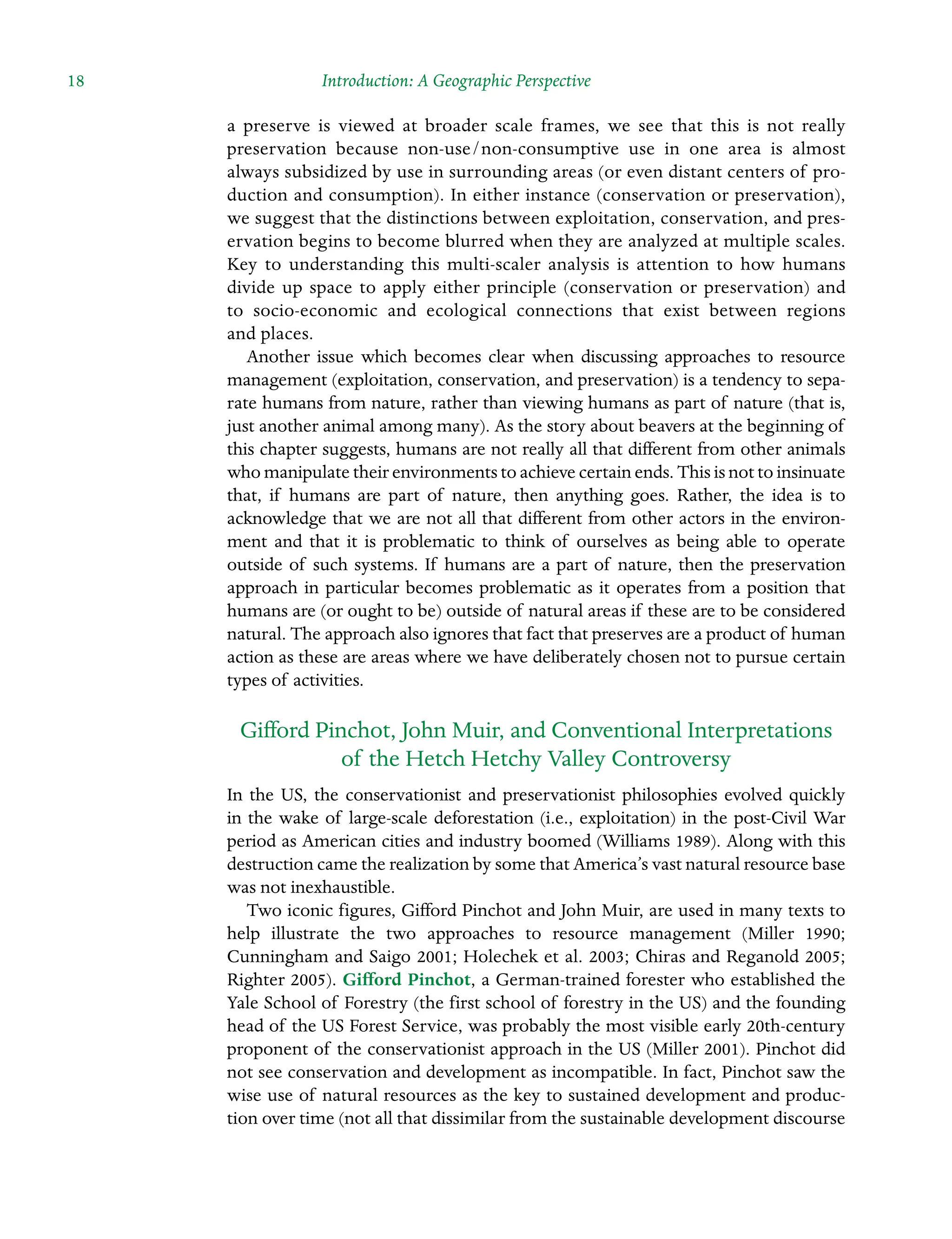 18 Introduction: A Geographic Perspective
a Â�
preserve is viewed at broader scale frames, we see that this is not really
Â�
preservation because non-use/non-consumptive use in one area is almost
always subsidized by use in surrounding areas (or even distant centers of pro-
duction and consumption). In either instance (conservation or preservation),
we suggest that the distinctions between Â�
exploitation, conservation, and pres-
ervation begins to become blurred when they are analyzed at multiple scales.
Key to understanding this multi-scaler analysis is attention to how humans
divide up space to apply either principle (conservation or preservation) and
to socio-economic and ecological connections that exist between regions
and places.
Another issue which becomes clear when discussing approaches to resource
management (exploitation, conservation, and preservation) is a tendency to sepa-
rate humans from nature, rather than viewing humans as part of nature (that is,
just another animal among many). As the story about beavers at the beginning of
this chapter suggests, humans are not really all that different from other animals
who manipulate their environments to achieve certain ends. This is not to Â�insinuate
that, if humans are part of nature, then anything goes. Rather, the idea is to
acknowledge that we are not all that different from other actors in the environ-
ment and that it is problematic to think of ourselves as being able to operate
outside of such systems. If humans are a part of nature, then the preservation
approach in particular becomes problematic as it operates from a position that
humans are (or ought to be) outside of natural areas if these are to be considered
natural. The approach also ignores that fact that preserves are a product of human
action as these are areas where we have deliberately chosen not to pursue certain
types of activities.
Gifford Pinchot, John Muir, and Conventional Interpretations
of the Hetch Hetchy Valley Controversy
In the US, the conservationist and preservationist philosophies evolved quickly
in the wake of large-scale deforestation (i.e., exploitation) in the post-Civil War
period as American cities and industry boomed (Williams 1989). Along with this
destruction came the realization by some that America’s vast natural resource base
was not inexhaustible.
Two iconic figures, Gifford Pinchot and John Muir, are used in many texts to
help illustrate the two approaches to resource management (Miller 1990;
Cunningham and Saigo 2001; Holechek et al. 2003; Chiras and Reganold 2005;
Righter 2005). Gifford Pinchot, a German-trained forester who established the
Yale School of Forestry (the first school of forestry in the US) and the founding
head of the US Forest Service, was probably the most visible early 20th-century
proponent of the conservationist approach in the US (Miller 2001). Pinchot did
not see conservation and development as incompatible. In fact, Pinchot saw the
wise use of natural resources as the key to sustained development and produc-
tion over time (not all that dissimilar from the sustainable development discourse
 