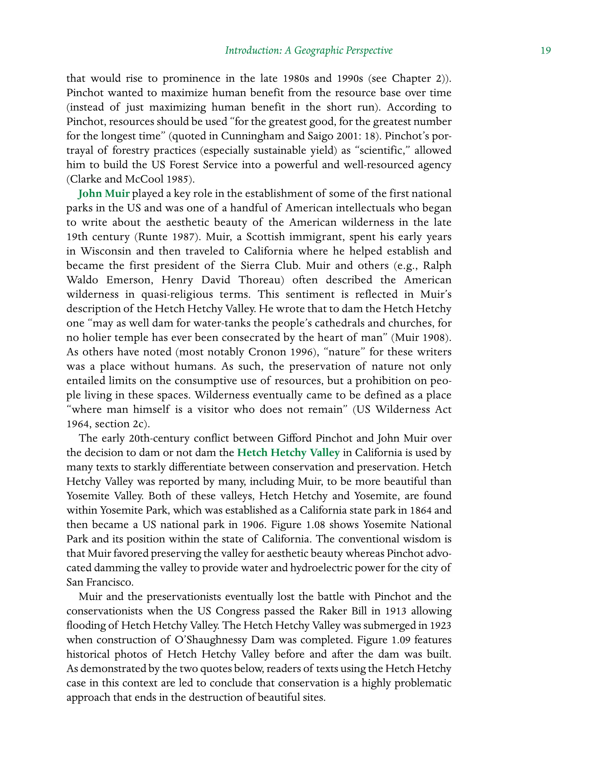 Introduction: A Geographic Perspective  19
that would rise to prominence in the late 1980s and 1990s (see Chapter 2)).
Pinchot wanted to maximize human benefit from the resource base over time
(instead of just maximizing human benefit in the short run). According to
Pinchot, resources should be used “for the greatest good, for the greatest number
for the longest time” (quoted in Cunningham and Saigo 2001: 18). Pinchot’s por-
trayal of forestry practices (especially sustainable yield) as “scientific,” allowed
him to build the US Forest Service into a powerful and well-resourced agency
(Clarke and McCool 1985).
John Muir played a key role in the establishment of some of the first national
parks in the US and was one of a handful of American intellectuals who began
to write about the aesthetic beauty of the American wilderness in the late
19th century (Runte 1987). Muir, a Scottish immigrant, spent his early years
in Wisconsin and then traveled to California where he helped establish and
became the first president of the Sierra Club. Muir and others (e.g., Ralph
Waldo Emerson, Henry David Thoreau) often described the American
wilderness in quasi-religious terms. This sentiment is reflected in Muir’s
description of the Hetch Hetchy Valley. He wrote that to dam the Hetch Hetchy
one “may as well dam for water-tanks the people’s cathedrals and churches, for
no holier temple has ever been consecrated by the heart of man” (Muir 1908).
As others have noted (most notably Cronon 1996), “nature” for these writers
was a place without humans. As such, the Â�
preservation of nature not only
entailed limits on the consumptive use of resources, but a prohibition on peo-
ple living in these spaces. Wilderness eventually came to be defined as a place
“where man himself is a visitor who does not remain” (US Wilderness Act
1964, section 2c).
The early 20th-century conflict between Gifford Pinchot and John Muir over
the decision to dam or not dam the Hetch Hetchy Valley in California is used by
many texts to starkly differentiate between conservation and preservation. Hetch
Hetchy Valley was reported by many, including Muir, to be more beautiful than
Yosemite Valley. Both of these valleys, Hetch Hetchy and Yosemite, are found
within Yosemite Park, which was established as a California state park in 1864 and
then became a US national park in 1906. Figure 1.08 shows Yosemite National
Park and its position within the state of California. The conventional wisdom is
that Muir favored preserving the valley for aesthetic beauty whereas Pinchot advo-
cated damming the valley to provide water and hydroelectric power for the city of
San Francisco.
Muir and the preservationists eventually lost the battle with Pinchot and the
conservationists when the US Congress passed the Raker Bill in 1913 allowing
flooding of Hetch Hetchy Valley. The Hetch Hetchy Valley was Â�submerged in 1923
when construction of O’Shaughnessy Dam was completed. Figure 1.09 features
Â�
historical photos of Hetch Hetchy Valley before and after the dam was built.
As demonstrated by the two quotes below, readers of texts using the Hetch Hetchy
case in this context are led to conclude that conservation is a highly problematic
approach that ends in the destruction of beautiful sites.
 