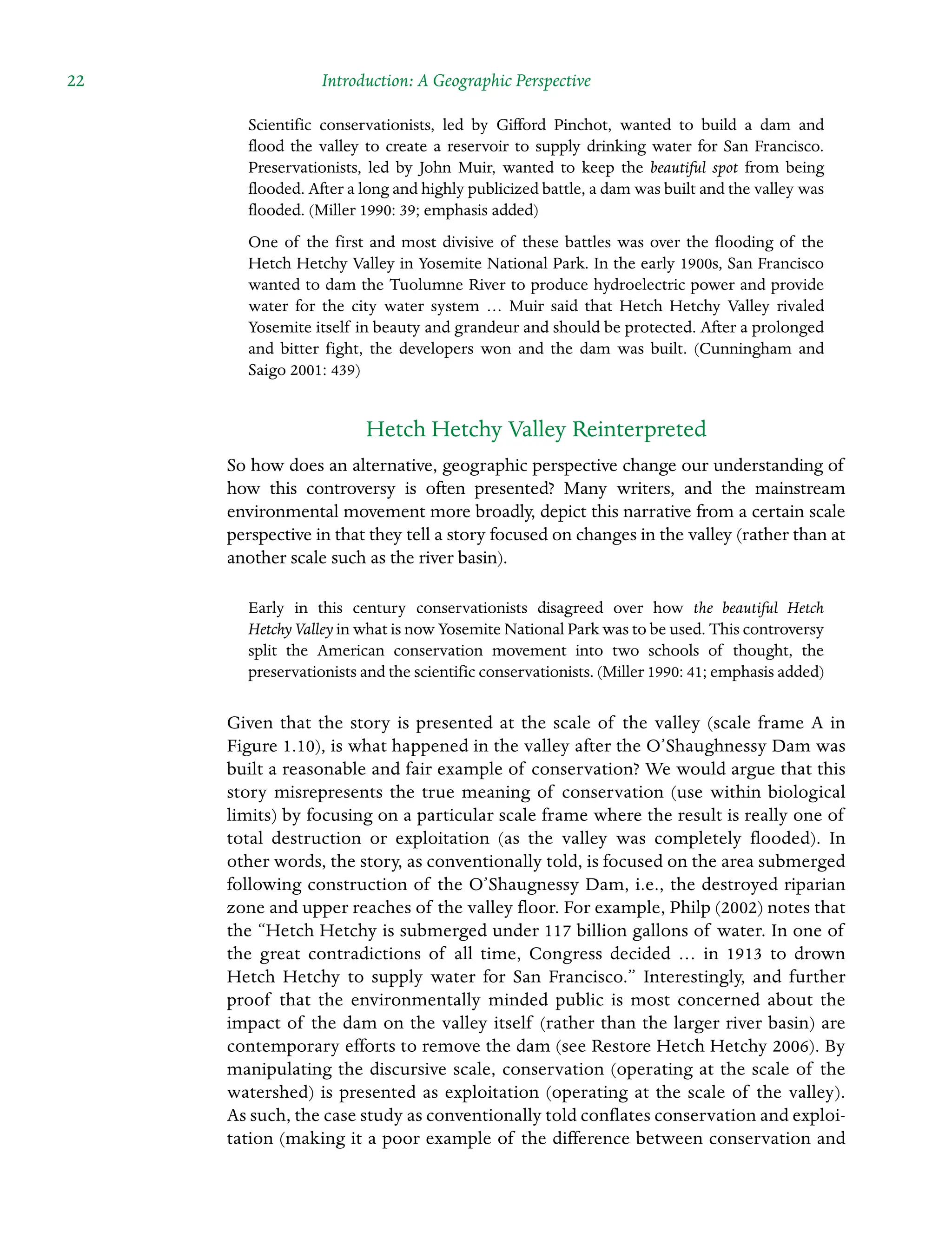 22 Introduction: A Geographic Perspective
Scientific conservationists, led by Gifford Pinchot, wanted to build a dam and
flood the valley to create a reservoir to supply drinking water for San Francisco.
Preservationists, led by John Muir, wanted to keep the beautiful spot from being
flooded. After a long and highly publicized battle, a dam was built and the valley was
flooded. (Miller 1990: 39; emphasis added)
One of the first and most divisive of these battles was over the flooding of the
Hetch Hetchy Valley in Yosemite National Park. In the early 1900s, San Francisco
wanted to dam the Tuolumne River to produce hydroelectric power and provide
water for the city water system … Muir said that Hetch Hetchy Valley rivaled
Yosemite itself in beauty and grandeur and should be protected. After a prolonged
and bitter fight, the developers won and the dam was built. (Cunningham and
Saigo 2001: 439)
Hetch Hetchy Valley Reinterpreted
So how does an alternative, geographic perspective change our understanding of
how this controversy is often presented? Many writers, and the mainstream
Â�
environmental movement more broadly, depict this narrative from a certain scale
perspective in that they tell a story focused on changes in the valley (rather than at
another scale such as the river basin).
Early in this century conservationists disagreed over how the beautiful Hetch
Hetchy Valley in what is now Yosemite National Park was to be used. This controversy
split the American conservation movement into two schools of thought, the
Â�preservationists and the scientific conservationists. (Miller 1990: 41; emphasis added)
Given that the story is presented at the scale of the valley (scale frame A in
Figure 1.10), is what happened in the valley after the O’Shaughnessy Dam was
built a reasonable and fair example of conservation? We would argue that this
story misrepresents the true meaning of conservation (use within biological
limits) by focusing on a particular scale frame where the result is really one of
total destruction or exploitation (as the valley was completely flooded). In
other words, the story, as conventionally told, is focused on the area submerged
following construction of the O’Shaugnessy Dam, i.e., the destroyed riparian
zone and upper reaches of the valley floor. For example, Philp (2002) notes that
the “Hetch Hetchy is submerged under 117 billion gallons of water. In one of
the great Â�
contradictions of all time, Congress decided … in 1913 to drown
Hetch Hetchy to supply water for San Francisco.” Interestingly, and further
proof that the environmentally minded public is most concerned about the
impact of the dam on the valley itself (rather than the larger river basin) are
contemporary efforts to remove the dam (see Restore Hetch Hetchy 2006). By
manipulating the discursive scale, conservation (operating at the scale of the
watershed) is presented as exploitation (operating at the scale of the valley).
As such, the case study as conventionally told conflates conservation and exploi-
tation (making it a poor example of the difference between conservation and
 