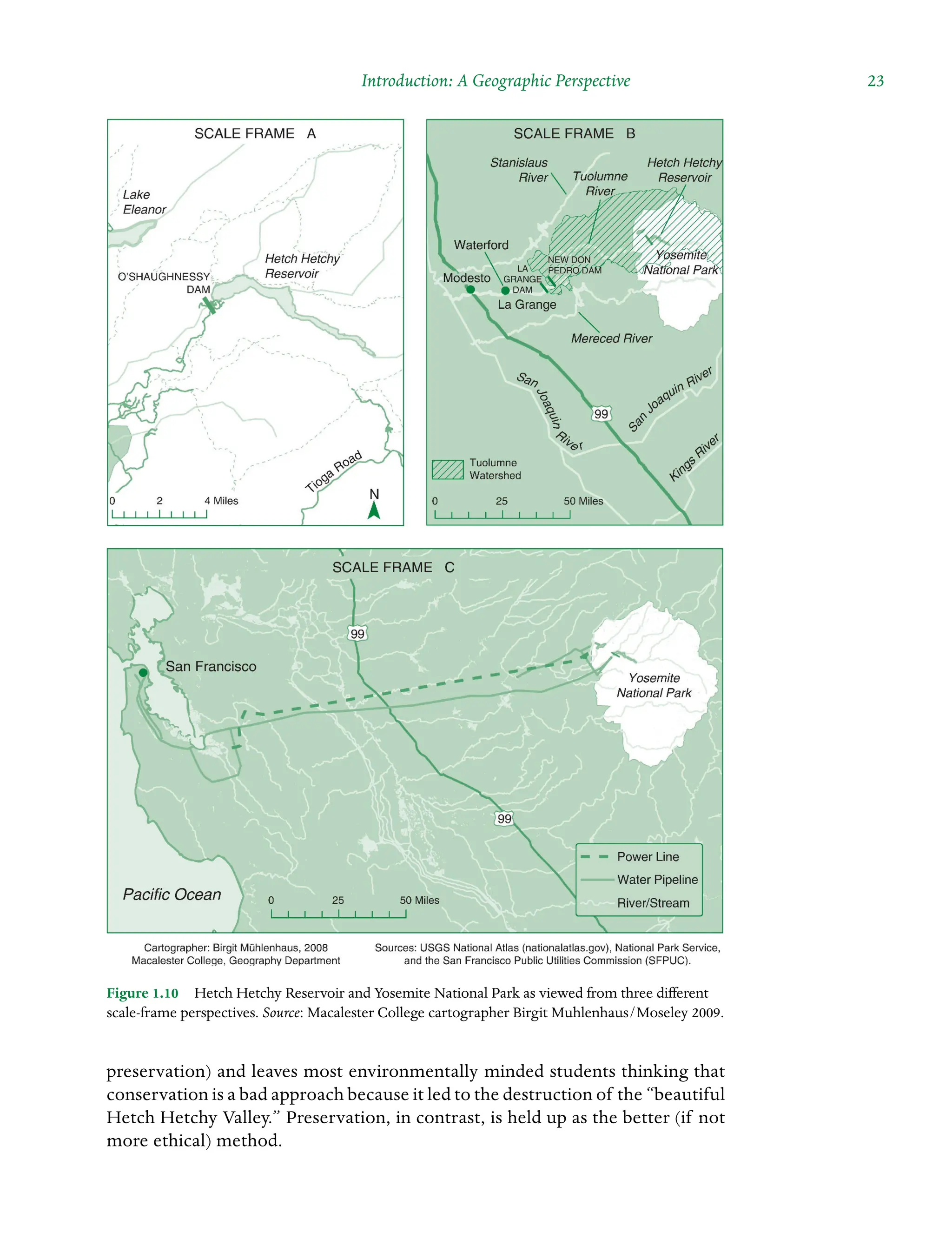 Introduction: A Geographic Perspective  23
preservation) and leaves most environmentally minded students thinking that
conservation is a bad approach because it led to the destruction of the “beautiful
Hetch Hetchy Valley.” Preservation, in contrast, is held up as the better (if not
more ethical) method.
Figure 1.10â•… Hetch Hetchy Reservoir and Yosemite National Park as viewed from three different
scale-frame perspectives. Source: Macalester College cartographer Birgit Muhlenhaus/Moseley 2009.
 