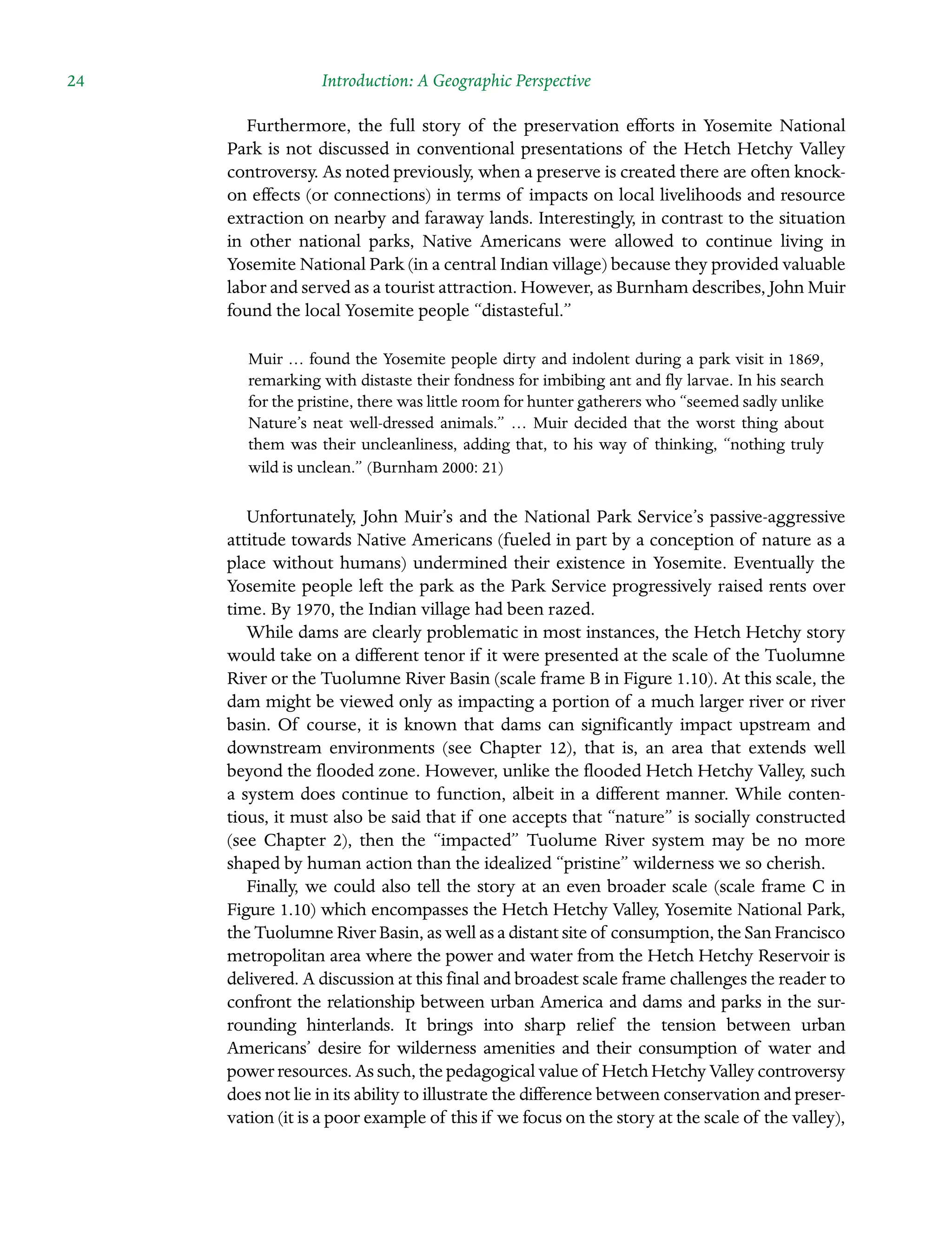24 Introduction: A Geographic Perspective
Furthermore, the full story of the preservation efforts in Yosemite National
Park is not discussed in conventional presentations of the Hetch Hetchy Valley
controversy. As noted previously, when a preserve is created there are often knock-
on effects (or connections) in terms of impacts on local livelihoods and resource
extraction on nearby and faraway lands. Interestingly, in contrast to the situation
in other national parks, Native Americans were allowed to continue living in
Yosemite National Park (in a central Indian village) because they provided valuable
labor and served as a tourist attraction. However, as Burnham describes, John Muir
found the local Yosemite people “distasteful.”
Muir … found the Yosemite people dirty and indolent during a park visit in 1869,
remarking with distaste their fondness for imbibing ant and fly larvae. In his search
for the pristine, there was little room for hunter gatherers who “seemed sadly unlike
Nature’s neat well-dressed animals.” … Muir decided that the worst thing about
them was their uncleanliness, adding that, to his way of thinking, “nothing truly
wild is unclean.” (Burnham 2000: 21)
Unfortunately, John Muir’s and the National Park Service’s passive-aggressive
Â�
attitude towards Native Americans (fueled in part by a conception of nature as a
place without humans) undermined their existence in Yosemite. Eventually the
Yosemite people left the park as the Park Service progressively raised rents over
time. By 1970, the Indian village had been razed.
While dams are clearly problematic in most instances, the Hetch Hetchy story
would take on a different tenor if it were presented at the scale of the Tuolumne
River or the Tuolumne River Basin (scale frame B in Figure 1.10). At this scale, the
dam might be viewed only as impacting a portion of a much larger river or river
basin. Of course, it is known that dams can significantly impact upstream and
downstream environments (see Chapter 12), that is, an area that extends well
beyond the flooded zone. However, unlike the flooded Hetch Hetchy Valley, such
a system does continue to function, albeit in a different manner. While conten-
tious, it must also be said that if one accepts that “nature” is socially constructed
(see Chapter 2), then the “impacted” Tuolume River system may be no more
shaped by human action than the idealized “pristine” wilderness we so cherish.
Finally, we could also tell the story at an even broader scale (scale frame C in
Figure 1.10) which encompasses the Hetch Hetchy Valley, Yosemite National Park,
the Tuolumne River Basin, as well as a distant site of consumption, the San Francisco
metropolitan area where the power and water from the Hetch Hetchy Reservoir is
delivered. A discussion at this final and broadest scale frame challenges the reader to
confront the relationship between urban America and dams and parks in the sur-
rounding hinterlands. It brings into sharp relief the tension Â�
between urban
Americans’ desire for wilderness amenities and their consumption of water and
power resources. As such, the pedagogical value of Hetch Hetchy Valley Â�controversy
does not lie in its ability to illustrate the difference between conservation and preser-
vation (it is a poor example of this if we focus on the story at the scale of the valley),
 