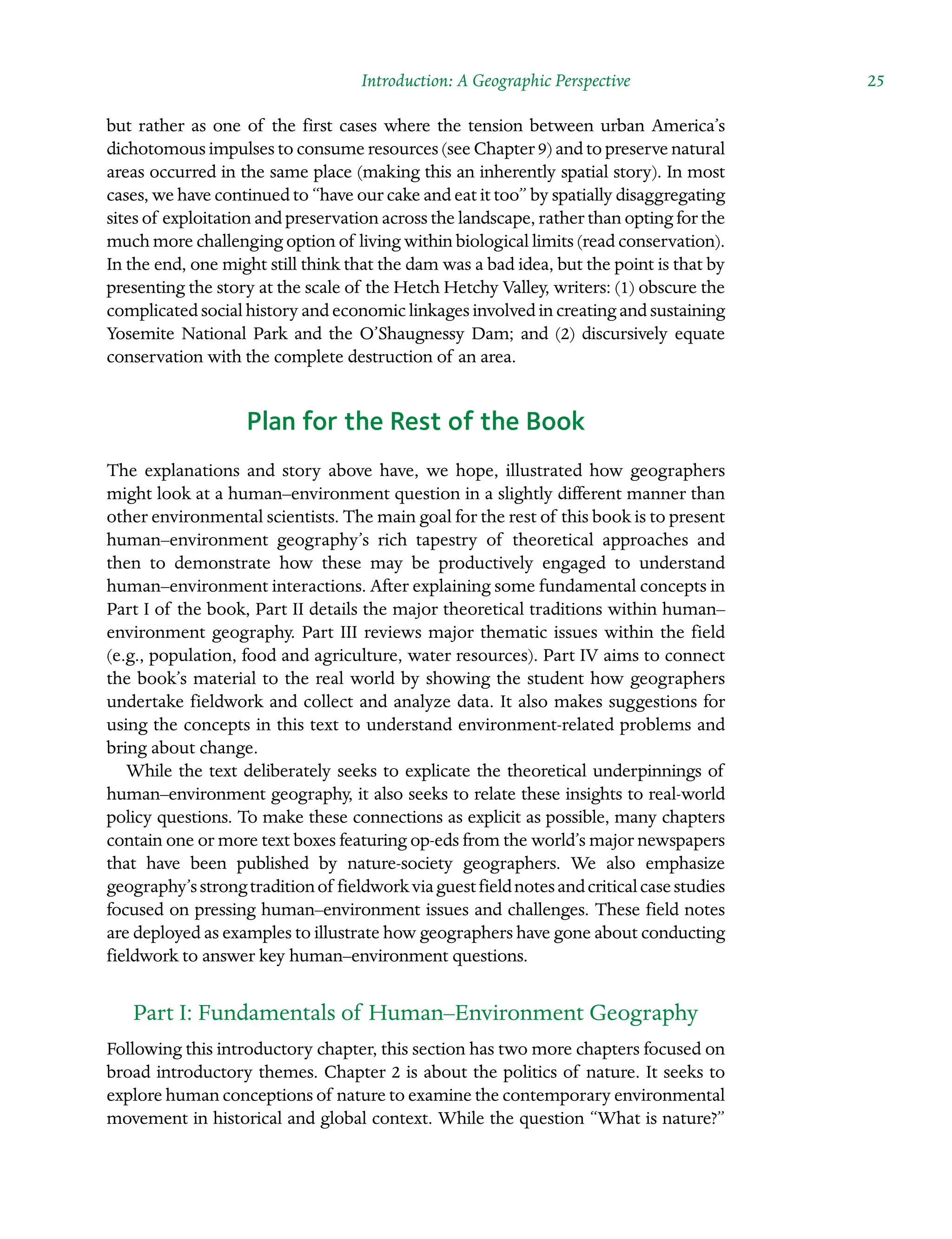 Introduction: A Geographic Perspective  25
but rather as one of the first cases where the tension between urban America’s
dichotomous impulses to consume resources (see Chapter 9) and to preserve natural
areas occurred in the same place (making this an inherently spatial story). In most
cases, we have continued to “have our cake and eat it too” by spatially disaggregating
sites of exploitation and preservation across the landscape, rather than opting for the
much more challenging option of living within biological limits (read conservation).
In the end, one might still think that the dam was a bad idea, but the point is that by
presenting the story at the scale of the Hetch Hetchy Valley, writers: (1) obscure the
complicated social history and economic linkages involved in creating and sustaining
Yosemite National Park and the O’Shaugnessy Dam; and (2) discursively equate
conservation with the complete destruction of an area.
Plan for the Rest of the Book
The explanations and story above have, we hope, illustrated how geographers
might look at a human–environment question in a slightly different manner than
other environmental scientists. The main goal for the rest of this book is to present
human–environment geography’s rich tapestry of theoretical approaches and
then to demonstrate how these may be productively engaged to understand
human–environment interactions. After explaining some fundamental concepts in
Part I of the book, Part II details the major theoretical traditions within human–
environment geography. Part III reviews major thematic issues within the field
(e.g., population, food and agriculture, water resources). Part IV aims to connect
the book’s material to the real world by showing the student how geographers
undertake fieldwork and collect and analyze data. It also makes suggestions for
using the concepts in this text to understand environment-related problems and
bring about change.
While the text deliberately seeks to explicate the theoretical underpinnings of
human–environment geography, it also seeks to relate these insights to real-world
policy questions. To make these connections as explicit as possible, many chapters
contain one or more text boxes featuring op-eds from the world’s major Â�
newspapers
that have been published by nature-society geographers. We also emphasize
Â�geography’sstrongtraditionof fieldworkviaguestfieldnotesandcriticalcasestudies
focused on pressing human–environment issues and challenges. These field notes
are deployed as examples to illustrate how geographers have gone about conducting
fieldwork to answer key human–environment questions.
Part I: Fundamentals of Human–Environment Geography
Following this introductory chapter, this section has two more chapters focused on
broad introductory themes. Chapter 2 is about the politics of nature. It seeks to
explore human conceptions of nature to examine the contemporary environmental
movement in historical and global context. While the question “What is nature?”
 
