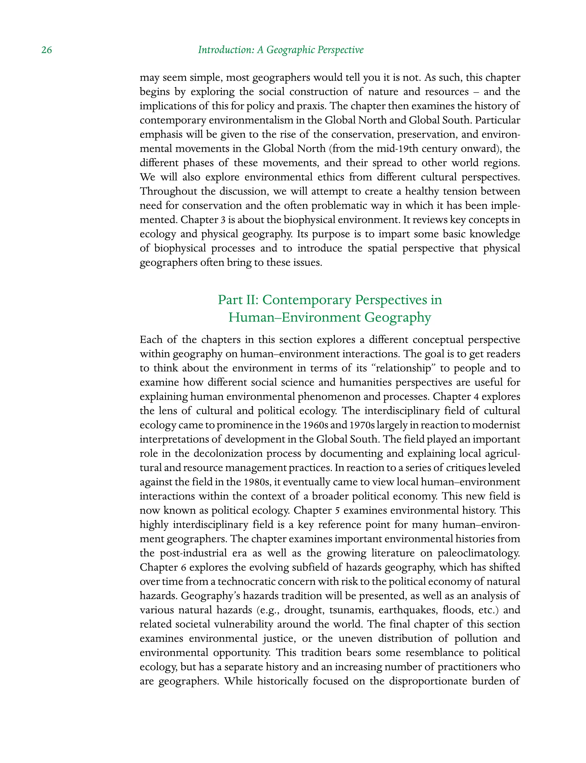 26 Introduction: A Geographic Perspective
may seem simple, most geographers would tell you it is not. As such, this chapter
begins by exploring the social construction of nature and resources – and the
Â�
implications of this for policy and praxis. The chapter then examines the history of
contemporary environmentalism in the Global North and Global South. Particular
emphasis will be given to the rise of the conservation, preservation, and environ-
mental movements in the Global North (from the mid-19th century onward), the
different phases of these movements, and their spread to other world regions.
We will also explore environmental ethics from different cultural perspectives.
Throughout the discussion, we will attempt to create a healthy tension between
need for conservation and the often problematic way in which it has been imple-
mented. Chapter 3 is about the bioÂ�
physical environment. It reviews key concepts in
ecology and physical geography. Its purpose is to impart some basic knowledge
of biophysical processes and to introduce the spatial perspective that physical
Â�
geographers often bring to these issues.
Part II: Contemporary Perspectives in
Human–Environment Geography
Each of the chapters in this section explores a different conceptual perspective
within geography on human–environment interactions. The goal is to get readers
to think about the environment in terms of its “relationship” to people and to
examine how different social science and humanities perspectives are useful for
explaining human environmental phenomenon and processes. Chapter 4 explores
the lens of cultural and political ecology. The interdisciplinary field of cultural
ecologycametoprominenceinthe1960sand1970slargelyinreactionto Â�modernist
interpretations of development in the Global South. The field played an important
role in the decolonization process by documenting and explaining local agricul-
tural and resource management practices. In reaction to a series of critiques Â�leveled
against the field in the 1980s, it eventually came to view local human–Â�environment
interactions within the context of a broader political economy. This new field is
now known as political ecology. Chapter 5 examines environmental history. This
highly interdisciplinary field is a key reference point for many human–environ-
ment geographers. The chapter examines important environmental histories from
the post-industrial era as well as the growing literature on paleoclimatology.
Chapter 6 explores the evolving subfield of hazards geography, which has shifted
over time from a technocratic concern with risk to the political economy of natural
hazards. Geography’s hazards tradition will be presented, as well as an analysis of
various natural hazards (e.g., drought, tsunamis, earthquakes, floods, etc.) and
related societal vulnerability around the world. The final chapter of this section
examines environmental justice, or the uneven distribution of pollution and
Â�
environmental opportunity. This tradition bears some resemblance to political
ecology, but has a separate history and an increasing number of practitioners who
are geographers. While historically focused on the disproportionate burden of
 