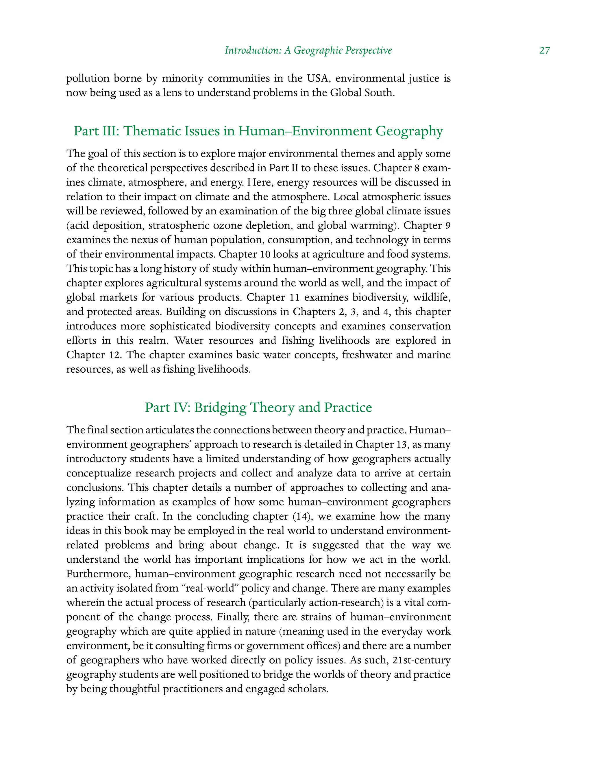 Introduction: A Geographic Perspective  27
pollution borne by minority communities in the USA, environmental justice is
now being used as a lens to understand problems in the Global South.
Part III: Thematic Issues in Human–Environment Geography
The goal of this section is to explore major environmental themes and apply some
of the theoretical perspectives described in Part II to these issues. Chapter 8 exam-
ines climate, atmosphere, and energy. Here, energy resources will be discussed in
relation to their impact on climate and the atmosphere. Local atmospheric issues
will be reviewed, followed by an examination of the big three global climate issues
(acid deposition, stratospheric ozone depletion, and global warming). Chapter 9
examines the nexus of human population, consumption, and technology in terms
of their environmental impacts. Chapter 10 looks at agriculture and food systems.
This topic has a long history of study within human–environment geography. This
chapter explores agricultural systems around the world as well, and the impact of
global markets for various products. Chapter 11 examines biodiversity, wildlife,
and protected areas. Building on discussions in Chapters 2, 3, and 4, this chapter
introduces more sophisticated biodiversity concepts and examines conservation
efforts in this realm. Water resources and fishing livelihoods are explored in
Chapter 12. The chapter examines basic water concepts, freshwater and marine
resources, as well as fishing livelihoods.
Part IV: Bridging Theory and Practice
The final section articulates the connections between theory and practice. Human–
environment geographers’ approach to research is detailed in Chapter 13, as many
introductory students have a limited understanding of how geographers actually
conceptualize research projects and collect and analyze data to arrive at certain
conclusions. This chapter details a number of approaches to collecting and ana-
lyzing information as examples of how some human–environment geographers
practice their craft. In the concluding chapter (14), we examine how the many
ideas in this book may be employed in the real world to understand environment-
related problems and bring about change. It is suggested that the way we
Â�
understand the world has important implications for how we act in the world.
Furthermore, human–environment geographic research need not necessarily be
an activity isolated from “real-world” policy and change. There are many examples
wherein the actual process of research (particularly action-research) is a vital com-
ponent of the change process. Finally, there are strains of human–environment
geography which are quite applied in nature (meaning used in the everyday work
environment, be it consulting firms or government offices) and there are a number
of geographers who have worked directly on policy issues. As such, 21st-century
geography students are well positioned to bridge the worlds of theory and practice
by being thoughtful practitioners and engaged scholars.
 