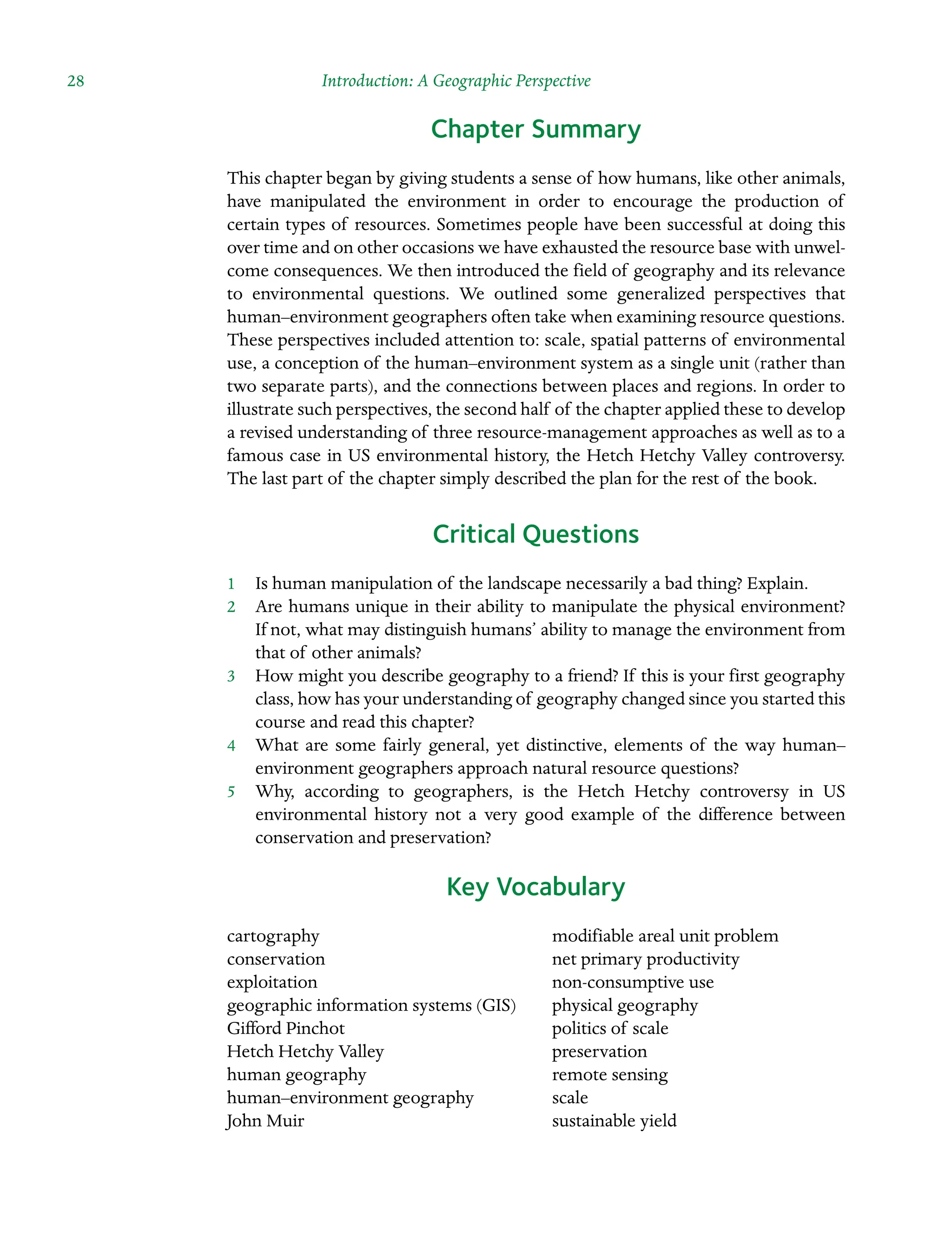 28 Introduction: A Geographic Perspective
Chapter Summary
This chapter began by giving students a sense of how humans, like other animals,
have manipulated the environment in order to encourage the production of
certain types of resources. Sometimes people have been successful at doing this
over time and on other occasions we have exhausted the resource base with unwel-
come consequences. We then introduced the field of geography and its relevance
to Â�
environmental questions. We outlined some generalized perspectives that
human–environment geographers often take when examining resource questions.
These perspectives included attention to: scale, spatial patterns of environmental
use, a conception of the human–environment system as a single unit (rather than
two separate parts), and the connections between places and regions. In order to
illustrate such perspectives, the second half of the chapter applied these to develop
a revised understanding of three resource-management approaches as well as to a
famous case in US environmental history, the Hetch Hetchy Valley controversy.
The last part of the chapter simply described the plan for the rest of the book.
Critical Questions
1â•… Is human manipulation of the landscape necessarily a bad thing? Explain.
2â•… Are humans unique in their ability to manipulate the physical environment?
If not, what may distinguish humans’ ability to manage the environment from
that of other animals?
3â•… How might you describe geography to a friend? If this is your first geography
class, how has your understanding of geography changed since you started this
course and read this chapter?
4â•… What are some fairly general, yet distinctive, elements of the way human–
environment geographers approach natural resource questions?
5â•… Why, according to geographers, is the Hetch Hetchy controversy in US
Â�
environmental history not a very good example of the difference between
conservation and preservation?
Key Vocabulary
cartography
conservation
exploitation
geographic information systems (GIS)
Gifford Pinchot
Hetch Hetchy Valley
human geography
human–environment geography
John Muir
modifiable areal unit problem
net primary productivity
non-consumptive use
physical geography
politics of scale
preservation
remote sensing
scale
sustainable yield
 