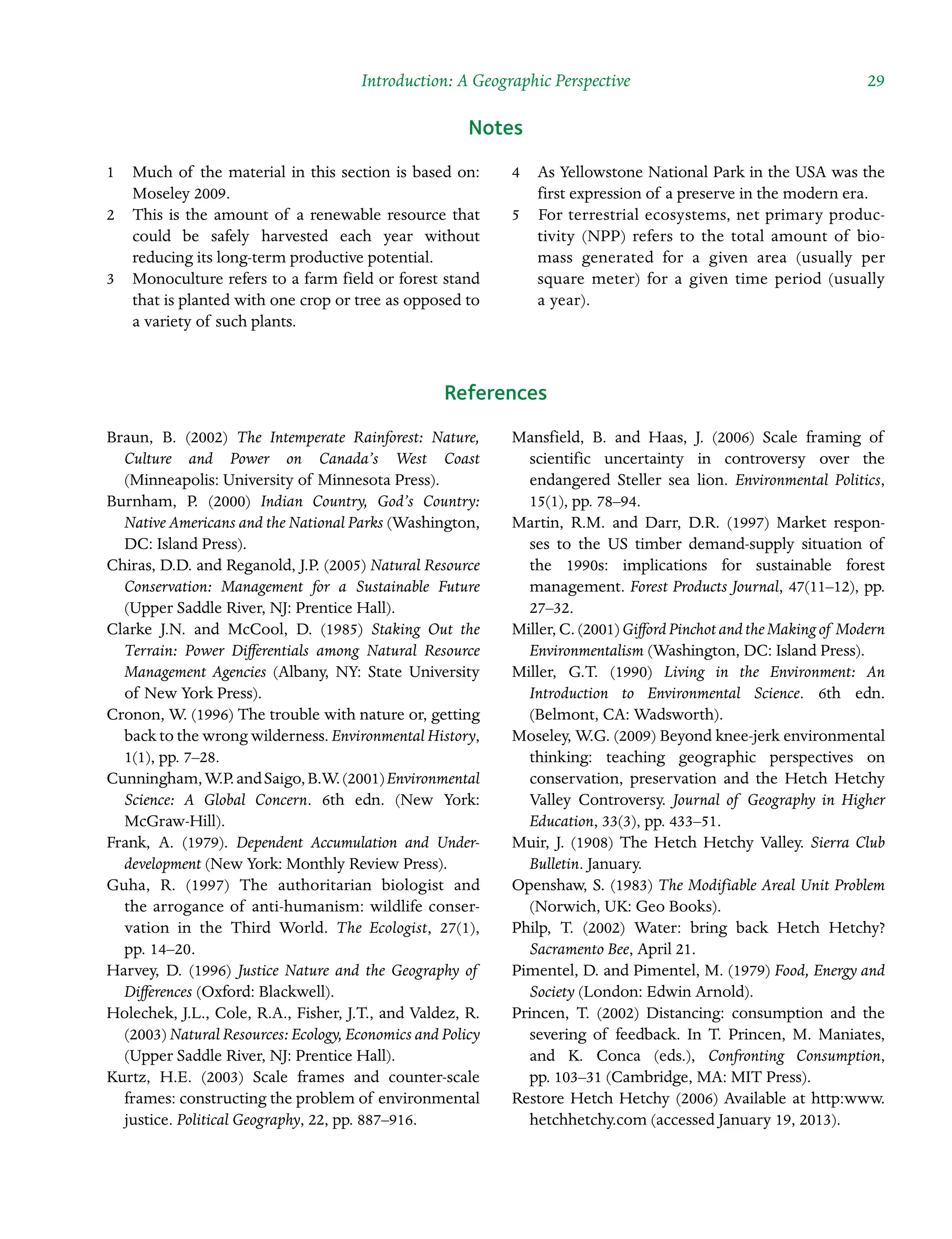 Introduction: A Geographic Perspective  29
Notes
1â•… Much of the material in this section is based on:
Moseley 2009.
2â•… This is the amount of a renewable resource that
could be safely harvested each year without
reducing its long-term productive potential.
3â•… Monoculture refers to a farm field or forest stand
that is planted with one crop or tree as opposed to
a variety of such plants.
4â•… As Yellowstone National Park in the USA was the
first expression of a preserve in the modern era.
5â•… For terrestrial ecosystems, net primary produc-
tivity (NPP) refers to the total amount of bio-
mass generated for a given area (usually per
square meter) for a given time period (usually
a year).
References
Braun, B. (2002) The Intemperate Rainforest: Nature,
Culture and Power on Canada’s West Coast
(Minneapolis: University of Minnesota Press).
Burnham, P. (2000) Indian Country, God’s Country:
Native Americans and the National Parks (Washington,
DC: Island Press).
Chiras, D.D. and Reganold, J.P. (2005) Natural Resource
Conservation: Management for a Sustainable Future
(Upper Saddle River, NJ: Prentice Hall).
Clarke J.N. and McCool, D. (1985) Staking Out the
Terrain: Power Differentials among Natural Resource
Management Agencies (Albany, NY: State University
of New York Press).
Cronon, W. (1996) The trouble with nature or, getting
back to the wrong wilderness. Environmental History,
1(1), pp. 7–28.
Cunningham,W.P.andSaigo,B.W.(2001)Environmental
Science: A Global Concern. 6th edn. (New York:
McGraw-Hill).
Frank, A. (1979). Dependent Accumulation and UnderÂ�
development (New York: Monthly Review Press).
Guha, R. (1997) The authoritarian biologist and
the arrogance of anti-humanism: wildlife conserÂ�
vation in the Third World. The Ecologist, 27(1),
pp. 14–20.
Harvey, D. (1996) Justice Nature and the Geography of
Differences (Oxford: Blackwell).
Holechek, J.L., Cole, R.A., Fisher, J.T., and Valdez, R.
(2003) Natural Resources: Ecology, Economics and Policy
(Upper Saddle River, NJ: Prentice Hall).
Kurtz, H.E. (2003) Scale frames and counter-scale
frames: constructing the problem of environmental
justice. Political Geography, 22, pp. 887–916.
Mansfield, B. and Haas, J. (2006) Scale framing of
scientific uncertainty in controversy over the
endangered Steller sea lion. Environmental Politics,
15(1), pp. 78–94.
Martin, R.M. and Darr, D.R. (1997) Market responÂ�
ses to the US timber demand-supply situation of
the 1990s: implications for sustainable forest
management. Forest Products Journal, 47(11–12), pp.
27–32.
Miller, C. (2001) GiffordPinchotandtheMakingof Modern
Environmentalism (Washington, DC: Island Press).
Miller, G.T. (1990) Living in the Environment: An
Introduction to Environmental Science. 6th edn.
(Belmont, CA: Wadsworth).
Moseley, W.G. (2009) Beyond knee-jerk environmental
thinking: teaching geographic perspectives on
conservation, preservation and the Hetch Hetchy
Valley Controversy. Journal of Geography in Higher
Education, 33(3), pp. 433–51.
Muir, J. (1908) The Hetch Hetchy Valley. Sierra Club
Bulletin. January.
Openshaw, S. (1983) The Modifiable Areal Unit Problem
(Norwich, UK: Geo Books).
Philp, T. (2002) Water: bring back Hetch Hetchy?
Sacramento Bee, April 21.
Pimentel, D. and Pimentel, M. (1979) Food, Energy and
Society (London: Edwin Arnold).
Princen, T. (2002) Distancing: consumption and the
severing of feedback. In T. Princen, M. Maniates,
and K. Conca (eds.), Confronting Consumption,
pp. 103–31 (Cambridge, MA: MIT Press).
Restore Hetch Hetchy (2006) Available at http:www.
hetchhetchy.com (accessed January 19, 2013).
 