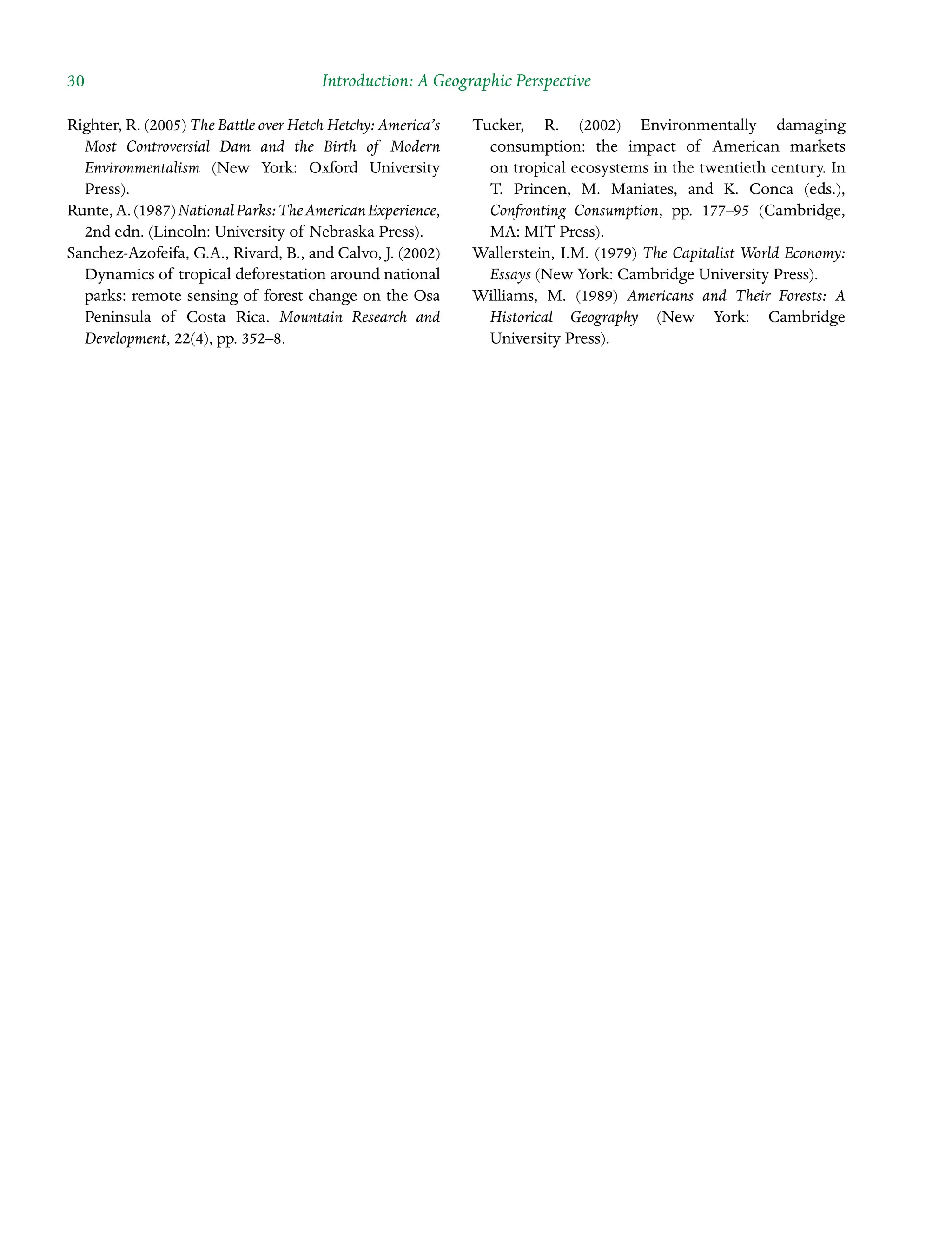 30 Introduction: A Geographic Perspective
Righter, R. (2005) The Battle over Hetch Hetchy: America’s
Most Controversial Dam and the Birth of Modern
EnvironÂ�mentalism (New York: Oxford University
Press).
Runte,A.(1987)NationalParks:TheAmericanExperience,
2nd edn. (Lincoln: University of Nebraska Press).
Sanchez-Azofeifa, G.A., Rivard, B., and Calvo, J. (2002)
Dynamics of tropical deforestation around national
parks: remote sensing of forest change on the Osa
Peninsula of Costa Rica. Mountain Research and
Development, 22(4), pp. 352–8.
Tucker, R. (2002) Environmentally damaging
Â�
consumption: the impact of American markets
on tropical ecosystems in the twentieth century. In
T. Princen, M. Maniates, and K. Conca (eds.),
Confronting Consumption, pp. 177–95 (Cambridge,
MA: MIT Press).
Wallerstein, I.M. (1979) The Capitalist World Economy:
Essays (New York: Cambridge University Press).
Williams, M. (1989) Americans and Their Forests: A
Historical Geography (New York: Cambridge
University Press).
 