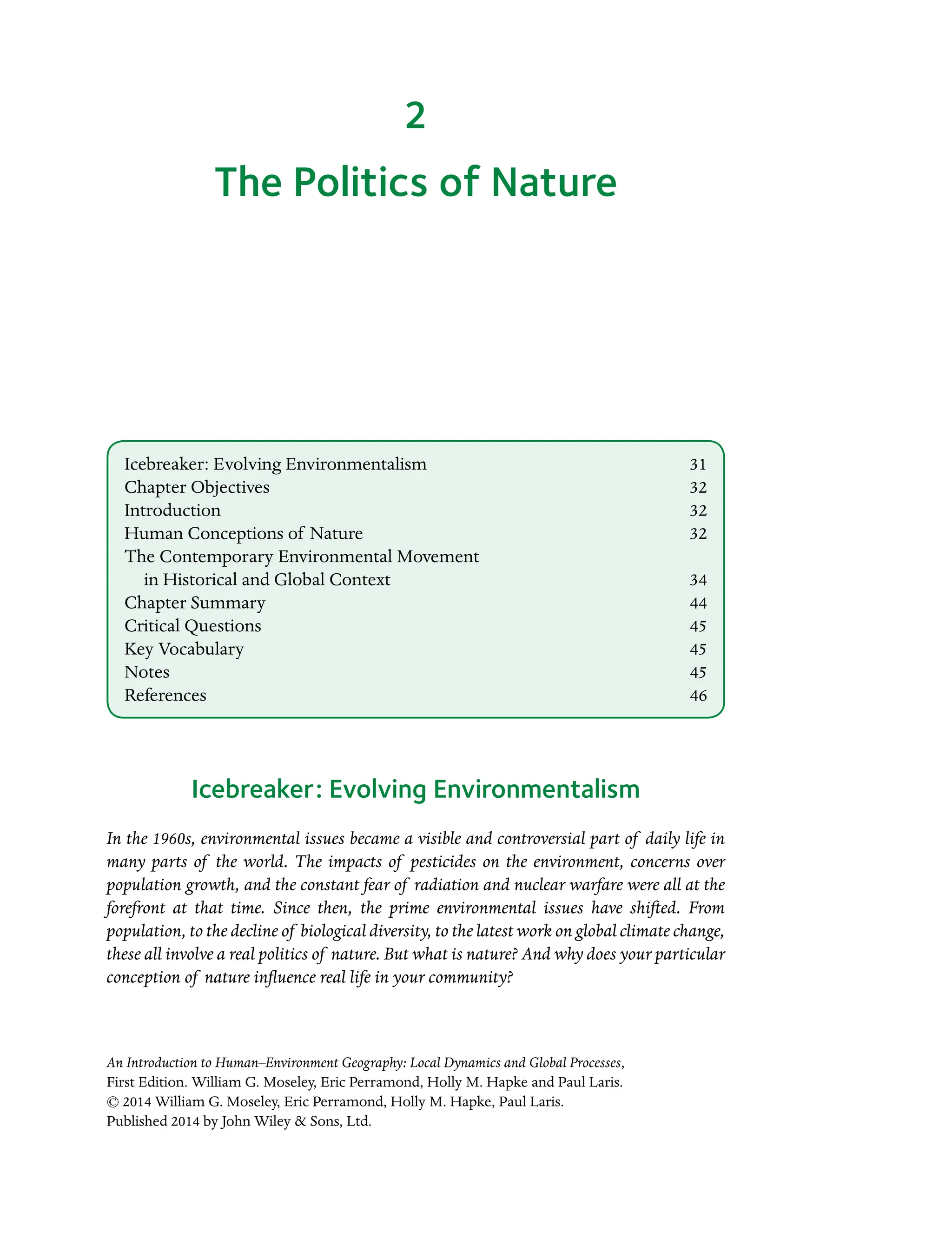 An Introduction to Human–Environment Geography: Local Dynamics and Global Processes,
First Edition. William G. Moseley, Eric Perramond, Holly M. Hapke and Paul Laris.
© 2014 William G. Moseley, Eric Perramond, Holly M. Hapke, Paul Laris.
Published 2014 by John Wiley  Sons, Ltd.
The Politics of Nature
Icebreaker: Evolving Environmentalism
In the 1960s, environmental issues became a visible and controversial part of daily life in
many parts of the world. The impacts of pesticides on the environment, concerns over
population growth, and the constant fear of radiation and nuclear warfare were all at the
forefront at that time. Since then, the prime environmental issues have shifted. From
population, to the decline of biological diversity, to the latest work on global climate change,
these all involve a real politics of nature. But what is nature? And why does your particular
conception of nature influence real life in your community?
2
Icebreaker: Evolving Environmentalism 31
Chapter Objectives 32
Introduction32
Human Conceptions of Nature 32
The Contemporary Environmental Movement
in Historical and Global Context 34
Chapter Summary 44
Critical Questions 45
Key Vocabulary 45
Notes45
References46
 