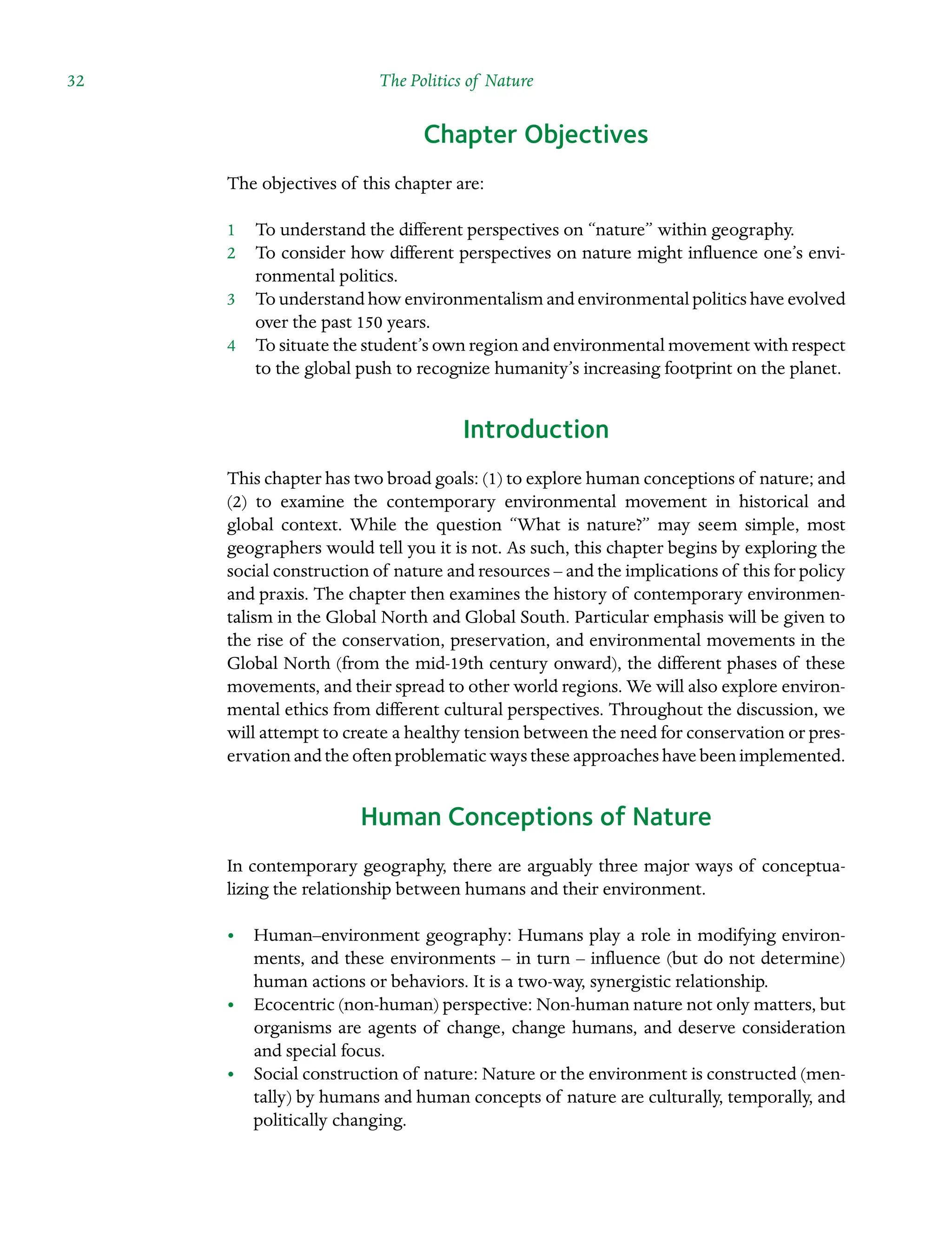 32 The Politics of Nature ˘The Politics of Natureï»¿
Chapter Objectives
The objectives of this chapter are:
1â•… To understand the different perspectives on “nature” within geography.
2â•… To consider how different perspectives on nature might influence one’s envi-
ronmental politics.
3â•… To understand how environmentalism and environmental politics have evolved
over the past 150 years.
4â•… To situate the student’s own region and environmental movement with respect
to the global push to recognize humanity’s increasing footprint on the planet.
Introduction
This chapter has two broad goals: (1) to explore human conceptions of nature; and
(2) to examine the contemporary environmental movement in historical and
global context. While the question “What is nature?” may seem simple, most
geographers would tell you it is not. As such, this chapter begins by exploring the
social construction of nature and resources – and the implications of this for policy
and praxis. The chapter then examines the history of contemporary environmen-
talism in the Global North and Global South. Particular emphasis will be given to
the rise of the conservation, preservation, and environmental movements in the
Global North (from the mid-19th century onward), the different phases of these
movements, and their spread to other world regions. We will also explore environ-
mental ethics from different cultural perspectives. Throughout the discussion, we
will attempt to create a healthy tension between the need for conservation or pres-
ervation and the often problematic ways these approaches have been implemented.
Human Conceptions of Nature
In contemporary geography, there are arguably three major ways of conceptuaÂ�
lizing the relationship between humans and their environment.
â•¢
• Human–environment geography: Humans play a role in modifying environ-
ments, and these environments – in turn – influence (but do not determine)
human actions or behaviors. It is a two-way, synergistic relationship.
â•¢
• Ecocentric (non-human) perspective: Non-human nature not only matters, but
organisms are agents of change, change humans, and deserve consideration
and special focus.
â•¢
• Social construction of nature: Nature or the environment is constructed (men-
tally) by humans and human concepts of nature are culturally, temporally, and
politically changing.
 