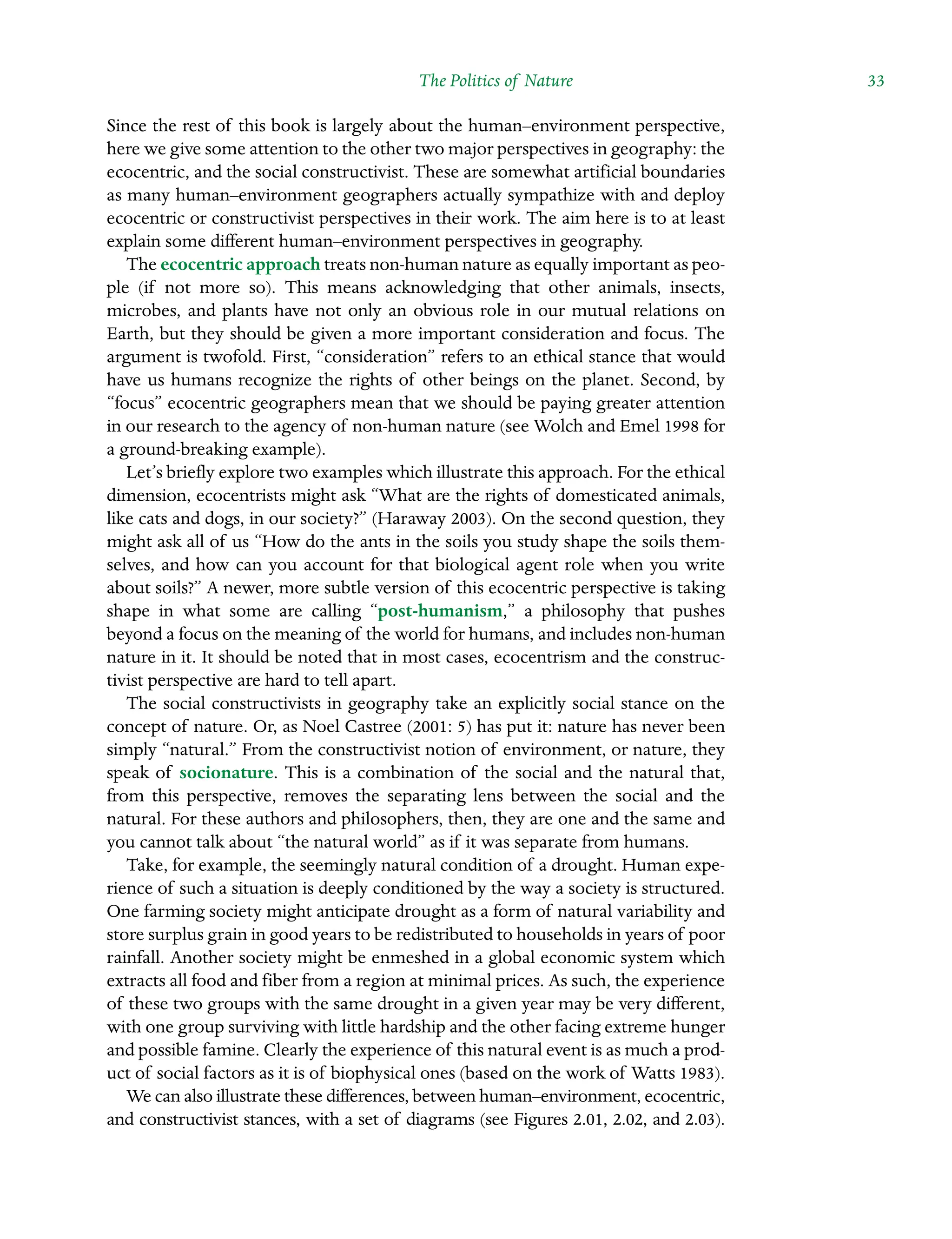 The Politics of Nature ˘The Politics of Natureï»¿ 33
Since the rest of this book is largely about the human–environment perspective,
here we give some attention to the other two major perspectives in geography: the
ecocentric, and the social constructivist. These are somewhat artificial boundaries
as many human–environment geographers actually sympathize with and deploy
ecocentric or constructivist perspectives in their work. The aim here is to at least
explain some different human–environment perspectives in geography.
The ecocentric approach treats non-human nature as equally important as peo-
ple (if not more so). This means acknowledging that other animals, insects,
microbes, and plants have not only an obvious role in our mutual relations on
Earth, but they should be given a more important consideration and focus. The
argument is twofold. First, “consideration” refers to an ethical stance that would
have us humans recognize the rights of other beings on the planet. Second, by
“focus” ecocentric geographers mean that we should be paying greater attention
in our research to the agency of non-human nature (see Wolch and Emel 1998 for
a ground-breaking example).
Let’s briefly explore two examples which illustrate this approach. For the ethical
dimension, ecocentrists might ask “What are the rights of domesticated animals,
like cats and dogs, in our society?” (Haraway 2003). On the second question, they
might ask all of us “How do the ants in the soils you study shape the soils them-
selves, and how can you account for that biological agent role when you write
about soils?” A newer, more subtle version of this ecocentric perspective is taking
shape in what some are calling “post-humanism,” a philosophy that pushes
beyond a focus on the meaning of the world for humans, and includes non-human
nature in it. It should be noted that in most cases, ecocentrism and the construc-
tivist perspective are hard to tell apart.
The social constructivists in geography take an explicitly social stance on the
concept of nature. Or, as Noel Castree (2001: 5) has put it: nature has never been
simply “natural.” From the constructivist notion of environment, or nature, they
speak of socionature. This is a combination of the social and the natural that,
from this perspective, removes the separating lens between the social and the
natural. For these authors and philosophers, then, they are one and the same and
you cannot talk about “the natural world” as if it was separate from humans.
Take, for example, the seemingly natural condition of a drought. Human expe-
rience of such a situation is deeply conditioned by the way a society is structured.
One farming society might anticipate drought as a form of natural variability and
store surplus grain in good years to be redistributed to households in years of poor
rainfall. Another society might be enmeshed in a global economic system which
extracts all food and fiber from a region at minimal prices. As such, the experience
of these two groups with the same drought in a given year may be very different,
with one group surviving with little hardship and the other facing extreme hunger
and possible famine. Clearly the experience of this natural event is as much a prod-
uct of social factors as it is of biophysical ones (based on the work of Watts 1983).
We can also illustrate these differences, between human–environment, ecocentric,
and constructivist stances, with a set of diagrams (see Figures 2.01, 2.02, and 2.03).
 