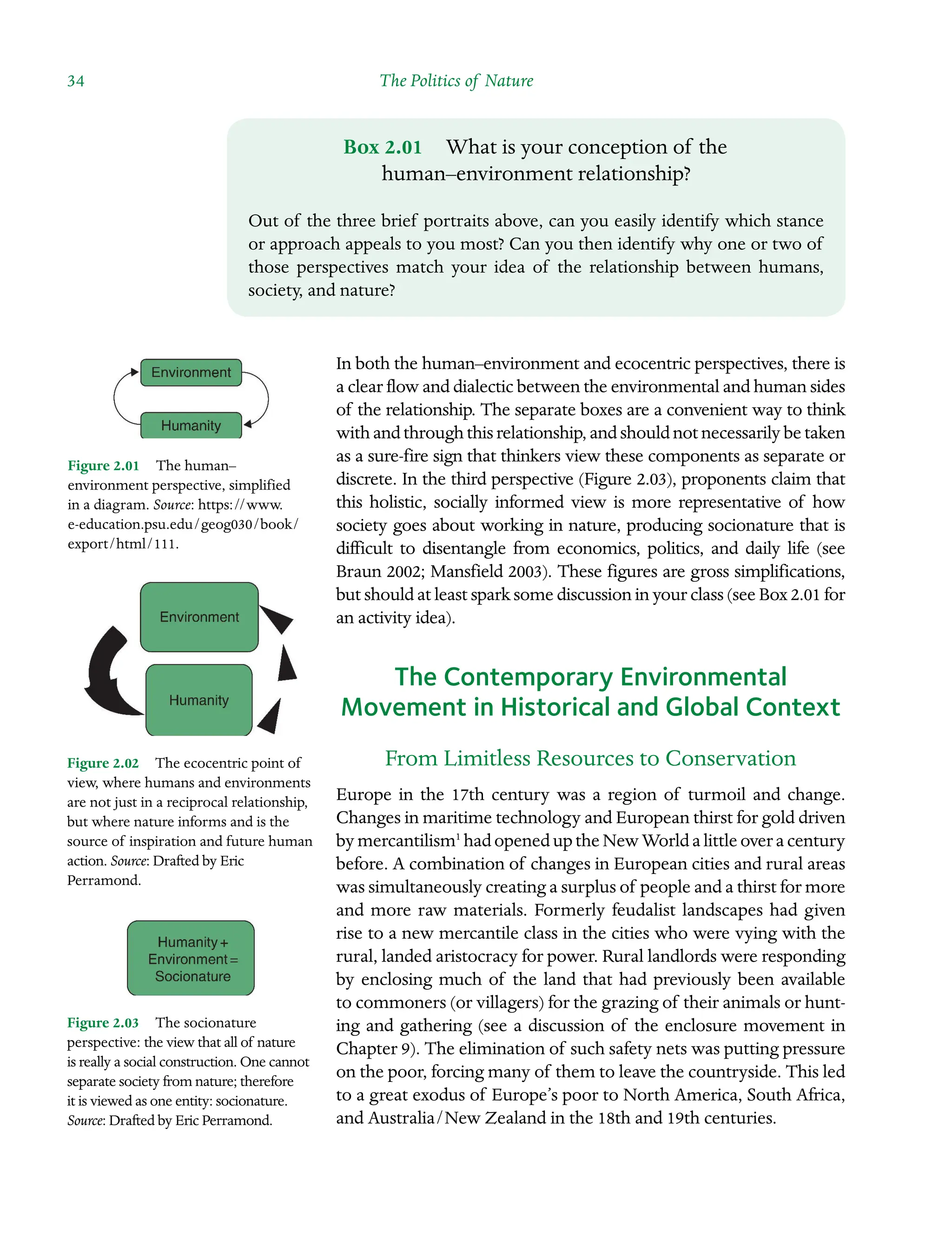 34 The Politics of Nature ˘The Politics of Natureï»¿
In both the human–environment and ecocentric perspectives, there is
a clear flow and dialectic between the environmental and human sides
of the relationship. The separate boxes are a convenient way to think
with and through this relationship, and should not necessarily be taken
as a sure-fire sign that thinkers view these components as separate or
discrete. In the third perspective (Figure 2.03), proponents claim that
this holistic, socially informed view is more representative of how
society goes about working in nature, producing socionature that is
difficult to disentangle from economics, politics, and daily life (see
Braun 2002; Mansfield 2003). These figures are gross simplifications,
but should at least spark some discussion in your class (see Box 2.01 for
an activity idea).
The Contemporary Environmental
Movement in Historical and Global Context
From Limitless Resources to Conservation
Europe in the 17th century was a region of turmoil and change.
Changes in Â�maritime technology and European thirst for gold driven
bymercantilism1
hadopeneduptheNewWorldalittleoveracentury
before. A combination of changes in European cities and rural areas
was simultaneously creating a surplus of people and a thirst for more
and more raw materials. Formerly feudalist landscapes had given
rise to a new mercantile class in the cities who were vying with the
rural, landed aristocracy for power. Rural landlords were responding
by enclosing much of the land that had previously been available
to commoners (or villagers) for the grazing of their animals or huntÂ�
ing and gathering (see a discussion of the enclosure movement in
Chapter 9). The elimination of such safety nets was putting pressure
on the poor, forcing many of them to leave the countryside. This led
to a great exodus of Europe’s poor to North America, South Africa,
and Australia/New Zealand in the 18th and 19th centuries.
Figure 2.02â•… The ecocentric point of
view, where humans and environments
are not just in a reciprocal relationship,
but where nature informs and is the
source of inspiration and future human
action. Source: Drafted by Eric
Perramond.
Figure 2.03â•… The socionature
perspecÂ�
tive: the view that all of nature
is really a social construction. One cannot
separate society from nature; therefore
it is viewed as one entity: socionature.
Source: Drafted by Eric Perramond.
Figure 2.01â•… The human–
environment perspective, simplified
in a diagram. Source: https://www.Â�
e-education.psu.edu/geog030/book/
export/html/111.
Box 2.01â•… What is your conception of the
human–environment relationship?
Out of the three brief portraits above, can you easily identify which stance
or approach appeals to you most? Can you then identify why one or two of
those perspectives match your idea of the relationship between humans,
society, and nature?
 
