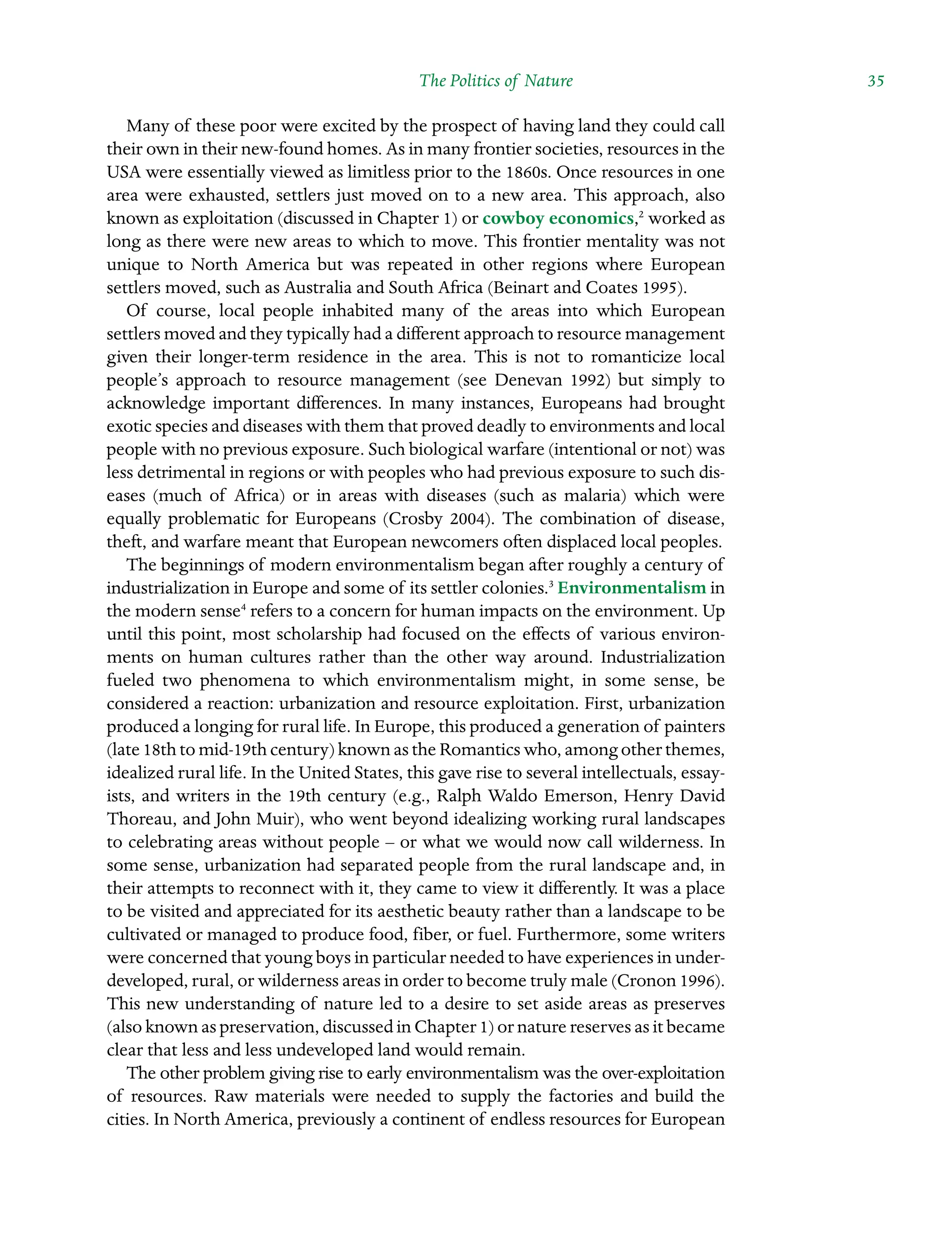 The Politics of Nature ˘The Politics of Natureï»¿ 35
Many of these poor were excited by the prospect of having land they could call
their own in their new-found homes. As in many frontier societies, resources in the
USA were essentially viewed as limitless prior to the 1860s. Once resources in one
area were exhausted, settlers just moved on to a new area. This approach, also
known as exploitation (discussed in Chapter 1) or cowboy economics,2
worked as
long as there were new areas to which to move. This frontier mentality was not
unique to North America but was repeated in other regions where European
Â�
settlers moved, such as Australia and South Africa (Beinart and Coates 1995).
Of course, local people inhabited many of the areas into which European
Â�settlers moved and they typically had a different approach to resource management
given their longer-term residence in the area. This is not to romanticize local
Â�
people’s approach to resource management (see Denevan 1992) but simply to
acknowledge important differences. In many instances, Europeans had brought
exotic species and diseases with them that proved deadly to environments and local
people with no previous exposure. Such biological warfare (intentional or not) was
less detrimental in regions or with peoples who had previous exposure to such dis-
eases (much of Africa) or in areas with diseases (such as malaria) which were
equally problematic for Europeans (Crosby 2004). The combination of Â�
disease,
theft, and warfare meant that European newcomers often displaced local peoples.
The beginnings of modern environmentalism began after roughly a century of
industrialization in Europe and some of its settler colonies.3
Environmentalism in
the modern sense4
refers to a concern for human impacts on the environment. Up
until this point, most scholarship had focused on the effects of various environ-
ments on human cultures rather than the other way around. Industrialization
fueled two phenomena to which environmentalism might, in some sense, be
Â�
considered a reaction: urbanization and resource exploitation. First, urbanization
produced a longing for rural life. In Europe, this produced a generation of painters
(late 18th to mid-19th century) known as the Romantics who, among other themes,
idealized rural life. In the United States, this gave rise to several intellectuals, essay-
ists, and writers in the 19th century (e.g., Ralph Waldo Emerson, Henry David
Thoreau, and John Muir), who went beyond idealizing working rural landscapes
to celebrating areas without people – or what we would now call wilderness. In
some sense, urbanization had separated people from the rural landscape and, in
their attempts to reconnect with it, they came to view it differently. It was a place
to be visited and appreciated for its aesthetic beauty rather than a landscape to be
cultivated or managed to produce food, fiber, or fuel. Furthermore, some writers
were concerned that young boys in particular needed to have experiences in under-
developed, rural, or wilderness areas in order to become truly male (Cronon 1996).
This new understanding of nature led to a desire to set aside areas as preserves
(also known as preservation, discussed in Chapter 1) or nature reserves as it became
clear that less and less undeveloped land would remain.
The other problem giving rise to early environmentalism was the over-Â�
exploitation
of resources. Raw materials were needed to supply the factories and build the
Â�
cities. In North America, previously a continent of endless resources for European
 