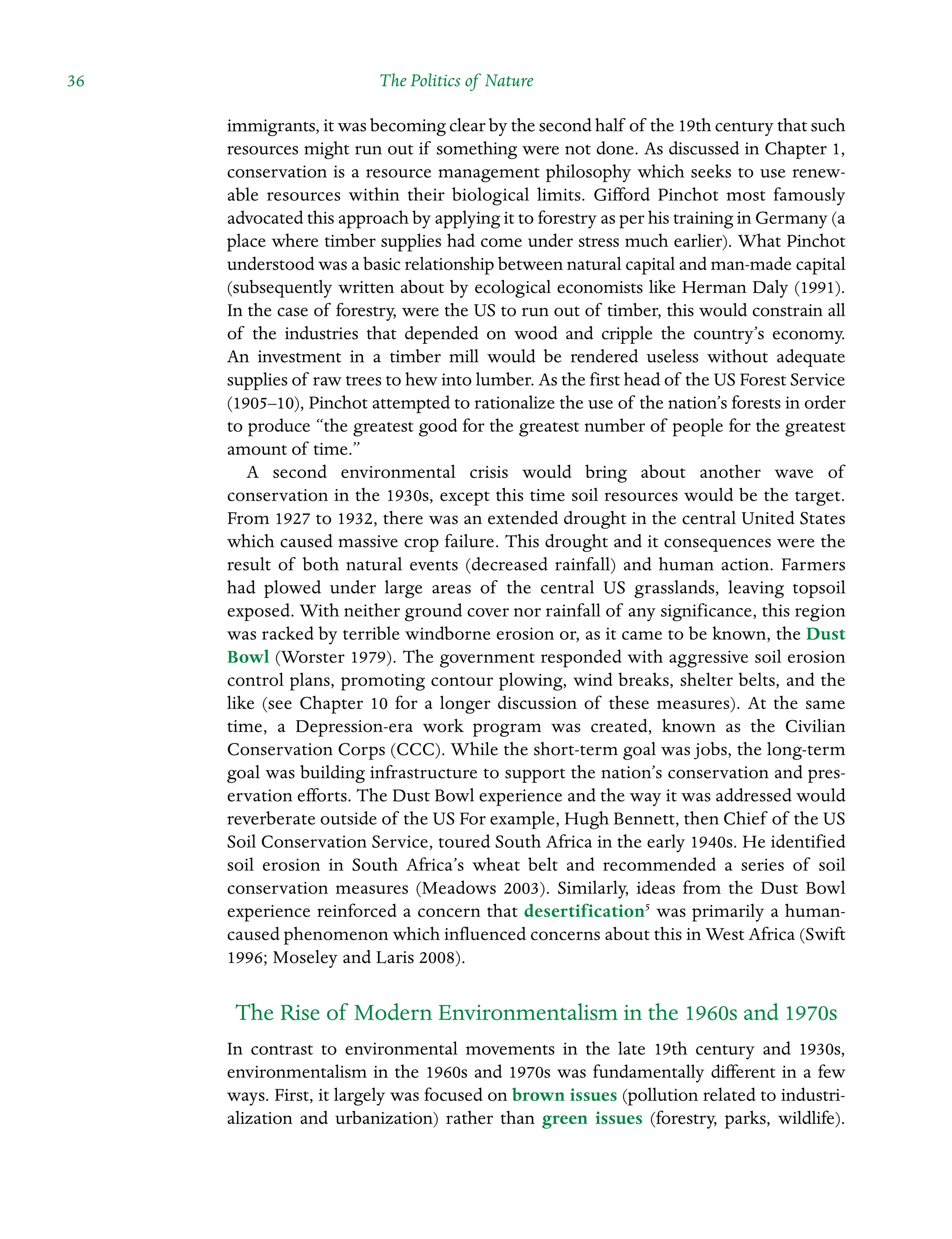 36 The Politics of Nature ˘The Politics of Natureï»¿
immigrants, it was becoming clear by the second half of the 19th century that such
resources might run out if something were not done. As discussed in Chapter 1,
conservation is a resource management philosophy which seeks to use renewÂ�
able resources within their biological limits. Gifford Pinchot most famously
Â�advocated this approach by applying it to forestry as per his training in Germany (a
place where timber supplies had come under stress much earlier). What Pinchot
understood was a basic relationship between natural capital and man-made capital
(subsequently written about by ecological economists like Herman Daly (1991).
In the case of forestry, were the US to run out of timber, this would constrain all
of the industries that depended on wood and cripple the country’s economy.
An investment in a timber mill would be rendered useless without adequate
supplies of raw trees to hew into lumber. As the first head of the US Forest Service
(1905–10), Pinchot attempted to rationalize the use of the nation’s forests in order
to produce “the greatest good for the greatest number of people for the greatest
amount of time.”
A second environmental crisis would bring about another wave of
conservation in the 1930s, except this time soil resources would be the target.
From 1927 to 1932, there was an extended drought in the central United States
which caused massive crop failure. This drought and it consequences were the
result of both natural events (decreased rainfall) and human action. Farmers
had plowed under large areas of the central US grasslands, leaving topsoil
exposed. With neither ground cover nor rainfall of any significance, this region
was racked by terrible windborne erosion or, as it came to be known, the Dust
Bowl (Worster 1979). The government responded with aggressive soil erosion
control plans, promoting contour plowing, wind breaks, shelter belts, and the
like (see Chapter 10 for a longer discussion of these measures). At the same
time, a Depression-era work program was created, known as the Civilian
Conservation Corps (CCC). While the short-term goal was jobs, the long-term
goal was building infrastructure to support the nation’s conservation and pres-
ervation efforts. The Dust Bowl experience and the way it was addressed would
reverberate outside of the US For example, Hugh Bennett, then Chief of the US
Soil Conservation Service, toured South Africa in the early 1940s. He identified
soil erosion in South Africa’s wheat belt and recommended a series of soil
conservation measures (Meadows 2003). Similarly, ideas from the Dust Bowl
experience reinforced a concern that desertification5
was primarily a human-
caused phenomenon which influenced concerns about this in West Africa (Swift
1996; Moseley and Laris 2008).
The Rise of Modern Environmentalism in the 1960s and 1970s
In contrast to environmental movements in the late 19th century and 1930s,
Â�
environmentalism in the 1960s and 1970s was fundamentally different in a few
ways. First, it largely was focused on brown issues (pollution related to industri-
alization and urbanization) rather than green issues (forestry, parks, wildlife).
 