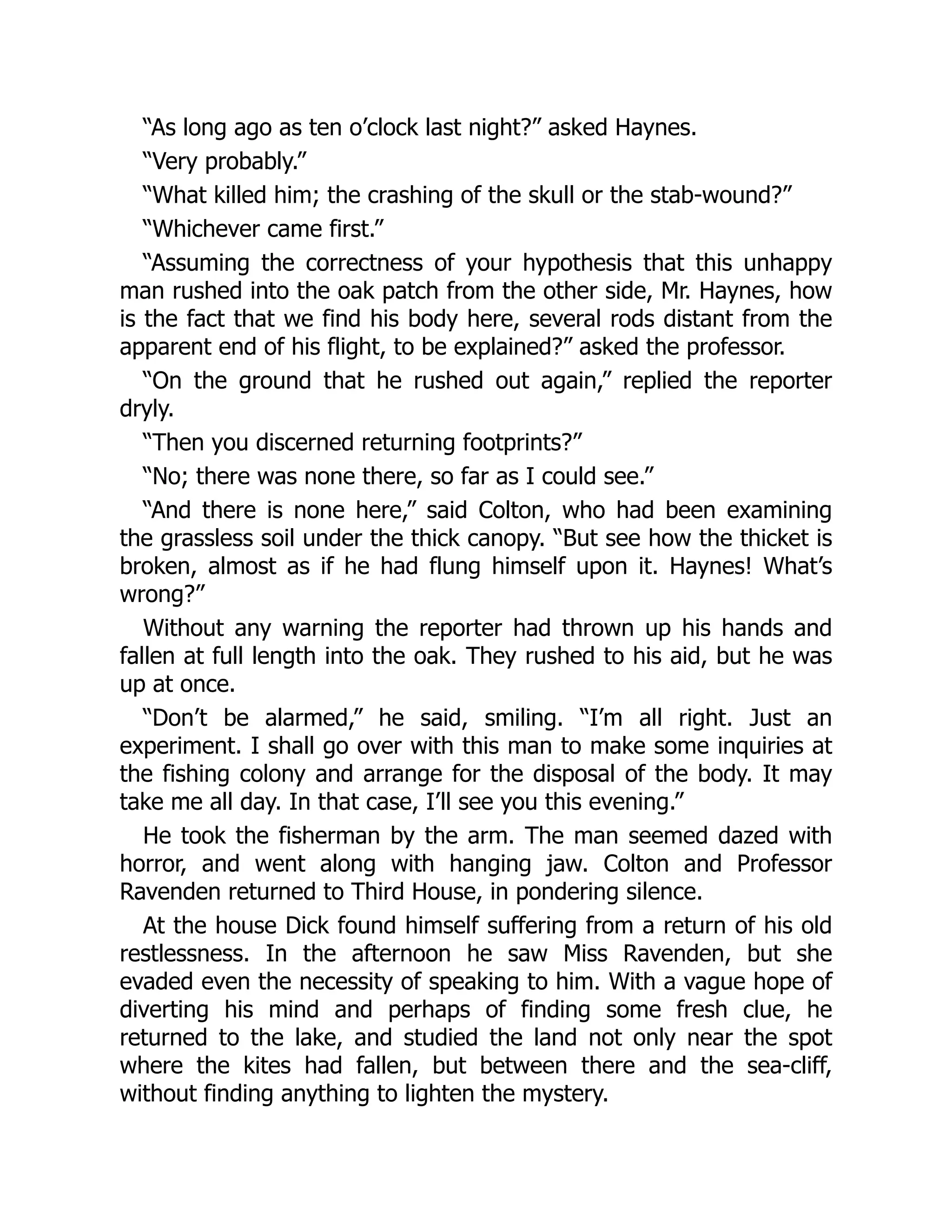 “As long ago as ten o’clock last night?” asked Haynes.
“Very probably.”
“What killed him; the crashing of the skull or the stab-wound?”
“Whichever came first.”
“Assuming the correctness of your hypothesis that this unhappy
man rushed into the oak patch from the other side, Mr. Haynes, how
is the fact that we find his body here, several rods distant from the
apparent end of his flight, to be explained?” asked the professor.
“On the ground that he rushed out again,” replied the reporter
dryly.
“Then you discerned returning footprints?”
“No; there was none there, so far as I could see.”
“And there is none here,” said Colton, who had been examining
the grassless soil under the thick canopy. “But see how the thicket is
broken, almost as if he had flung himself upon it. Haynes! What’s
wrong?”
Without any warning the reporter had thrown up his hands and
fallen at full length into the oak. They rushed to his aid, but he was
up at once.
“Don’t be alarmed,” he said, smiling. “I’m all right. Just an
experiment. I shall go over with this man to make some inquiries at
the fishing colony and arrange for the disposal of the body. It may
take me all day. In that case, I’ll see you this evening.”
He took the fisherman by the arm. The man seemed dazed with
horror, and went along with hanging jaw. Colton and Professor
Ravenden returned to Third House, in pondering silence.
At the house Dick found himself suffering from a return of his old
restlessness. In the afternoon he saw Miss Ravenden, but she
evaded even the necessity of speaking to him. With a vague hope of
diverting his mind and perhaps of finding some fresh clue, he
returned to the lake, and studied the land not only near the spot
where the kites had fallen, but between there and the sea-cliff,
without finding anything to lighten the mystery.
 